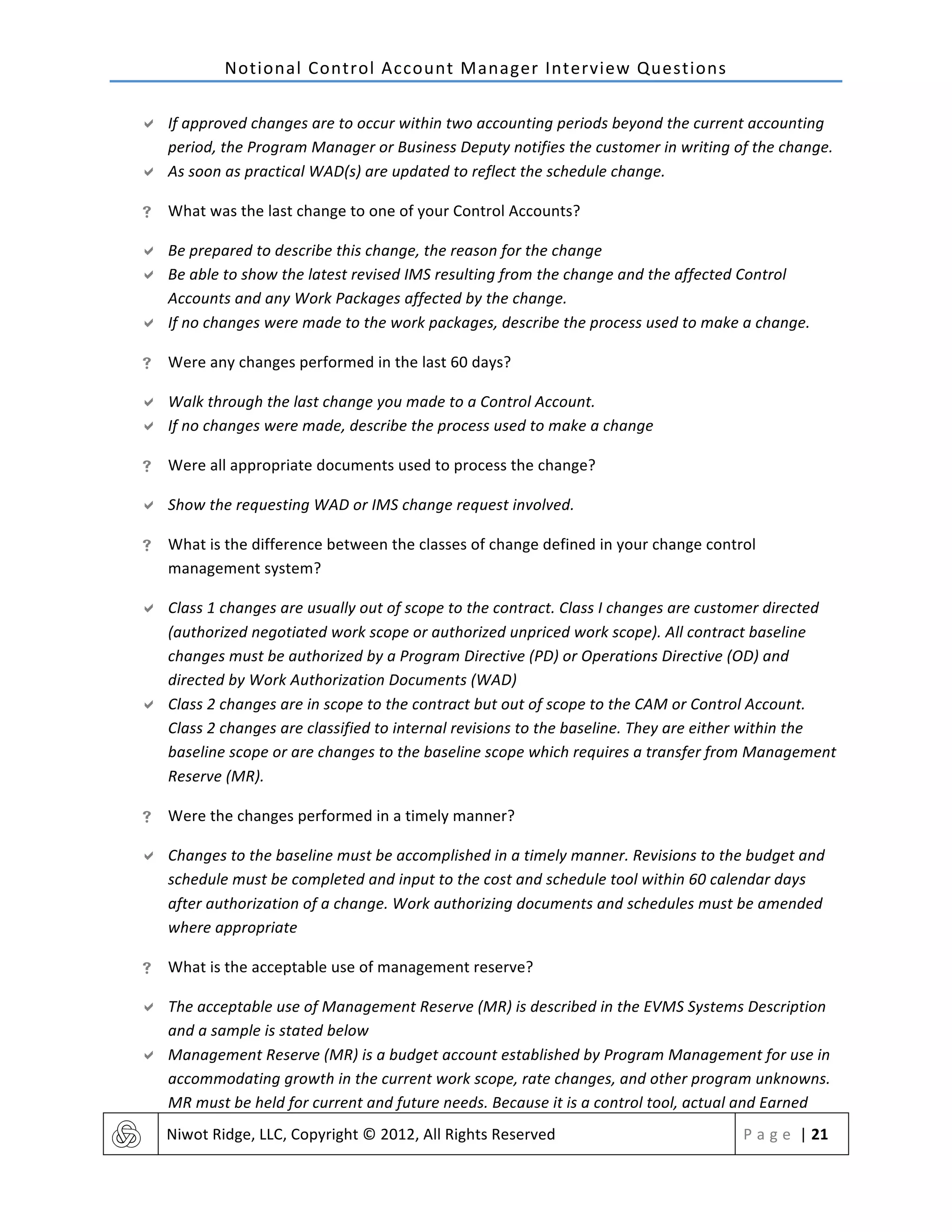 Notional	
  Control	
  Account	
  Manager	
  Interview	
  Questions	
  
	
   Niwot	
  Ridge,	
  LLC,	
  Copyright	
  ©	
  2012,	
  All	
  Rights	
  Reserved	
   P a g e 	
  |	
  21	
  
	
  
" If	
  approved	
  changes	
  are	
  to	
  occur	
  within	
  two	
  accounting	
  periods	
  beyond	
  the	
  current	
  accounting	
  
period,	
  the	
  Program	
  Manager	
  or	
  Business	
  Deputy	
  notifies	
  the	
  customer	
  in	
  writing	
  of	
  the	
  change.	
  
" As	
  soon	
  as	
  practical	
  WAD(s)	
  are	
  updated	
  to	
  reflect	
  the	
  schedule	
  change.	
  
! What	
  was	
  the	
  last	
  change	
  to	
  one	
  of	
  your	
  Control	
  Accounts?	
  
" Be	
  prepared	
  to	
  describe	
  this	
  change,	
  the	
  reason	
  for	
  the	
  change	
  
" Be	
  able	
  to	
  show	
  the	
  latest	
  revised	
  IMS	
  resulting	
  from	
  the	
  change	
  and	
  the	
  affected	
  Control	
  
Accounts	
  and	
  any	
  Work	
  Packages	
  affected	
  by	
  the	
  change.	
  
" If	
  no	
  changes	
  were	
  made	
  to	
  the	
  work	
  packages,	
  describe	
  the	
  process	
  used	
  to	
  make	
  a	
  change.	
  
! Were	
  any	
  changes	
  performed	
  in	
  the	
  last	
  60	
  days?	
  
" Walk	
  through	
  the	
  last	
  change	
  you	
  made	
  to	
  a	
  Control	
  Account.	
  
" If	
  no	
  changes	
  were	
  made,	
  describe	
  the	
  process	
  used	
  to	
  make	
  a	
  change	
  
! Were	
  all	
  appropriate	
  documents	
  used	
  to	
  process	
  the	
  change?	
  
" Show	
  the	
  requesting	
  WAD	
  or	
  IMS	
  change	
  request	
  involved.	
  
! What	
  is	
  the	
  difference	
  between	
  the	
  classes	
  of	
  change	
  defined	
  in	
  your	
  change	
  control	
  
management	
  system?	
  
" Class	
  1	
  changes	
  are	
  usually	
  out	
  of	
  scope	
  to	
  the	
  contract.	
  Class	
  I	
  changes	
  are	
  customer	
  directed	
  
(authorized	
  negotiated	
  work	
  scope	
  or	
  authorized	
  unpriced	
  work	
  scope).	
  All	
  contract	
  baseline	
  
changes	
  must	
  be	
  authorized	
  by	
  a	
  Program	
  Directive	
  (PD)	
  or	
  Operations	
  Directive	
  (OD)	
  and	
  
directed	
  by	
  Work	
  Authorization	
  Documents	
  (WAD)	
  
" Class	
  2	
  changes	
  are	
  in	
  scope	
  to	
  the	
  contract	
  but	
  out	
  of	
  scope	
  to	
  the	
  CAM	
  or	
  Control	
  Account.	
  
Class	
  2	
  changes	
  are	
  classified	
  to	
  internal	
  revisions	
  to	
  the	
  baseline.	
  They	
  are	
  either	
  within	
  the	
  
baseline	
  scope	
  or	
  are	
  changes	
  to	
  the	
  baseline	
  scope	
  which	
  requires	
  a	
  transfer	
  from	
  Management	
  
Reserve	
  (MR).	
  
! Were	
  the	
  changes	
  performed	
  in	
  a	
  timely	
  manner?	
  
" Changes	
  to	
  the	
  baseline	
  must	
  be	
  accomplished	
  in	
  a	
  timely	
  manner.	
  Revisions	
  to	
  the	
  budget	
  and	
  
schedule	
  must	
  be	
  completed	
  and	
  input	
  to	
  the	
  cost	
  and	
  schedule	
  tool	
  within	
  60	
  calendar	
  days	
  
after	
  authorization	
  of	
  a	
  change.	
  Work	
  authorizing	
  documents	
  and	
  schedules	
  must	
  be	
  amended	
  
where	
  appropriate	
  
! What	
  is	
  the	
  acceptable	
  use	
  of	
  management	
  reserve?	
  
" The	
  acceptable	
  use	
  of	
  Management	
  Reserve	
  (MR)	
  is	
  described	
  in	
  the	
  EVMS	
  Systems	
  Description	
  
and	
  a	
  sample	
  is	
  stated	
  below	
  
" Management	
  Reserve	
  (MR)	
  is	
  a	
  budget	
  account	
  established	
  by	
  Program	
  Management	
  for	
  use	
  in	
  
accommodating	
  growth	
  in	
  the	
  current	
  work	
  scope,	
  rate	
  changes,	
  and	
  other	
  program	
  unknowns.	
  
MR	
  must	
  be	
  held	
  for	
  current	
  and	
  future	
  needs.	
  Because	
  it	
  is	
  a	
  control	
  tool,	
  actual	
  and	
  Earned	
  
 