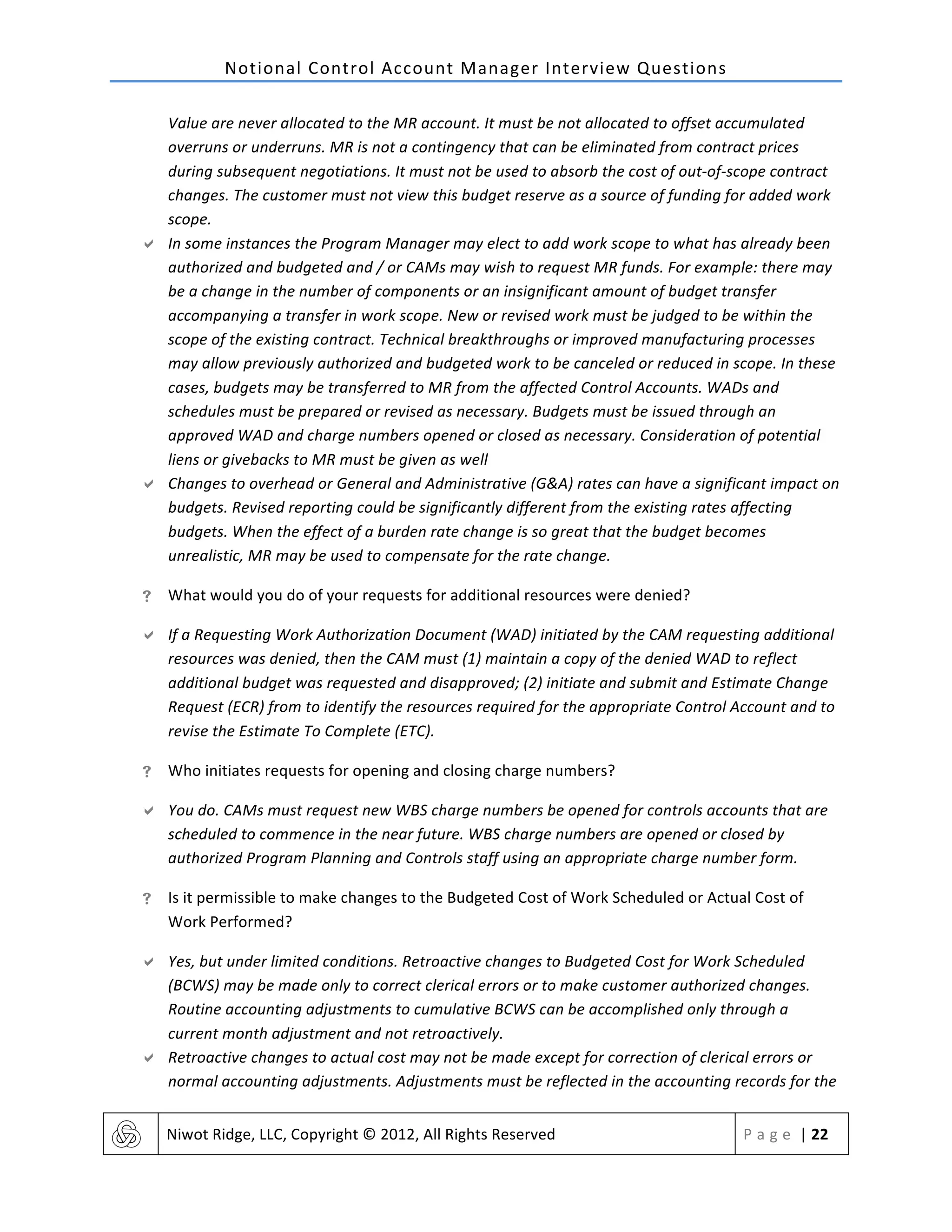 Notional	
  Control	
  Account	
  Manager	
  Interview	
  Questions	
  
	
   Niwot	
  Ridge,	
  LLC,	
  Copyright	
  ©	
  2012,	
  All	
  Rights	
  Reserved	
   P a g e 	
  |	
  22	
  
	
  
Value	
  are	
  never	
  allocated	
  to	
  the	
  MR	
  account.	
  It	
  must	
  be	
  not	
  allocated	
  to	
  offset	
  accumulated	
  
overruns	
  or	
  underruns.	
  MR	
  is	
  not	
  a	
  contingency	
  that	
  can	
  be	
  eliminated	
  from	
  contract	
  prices	
  
during	
  subsequent	
  negotiations.	
  It	
  must	
  not	
  be	
  used	
  to	
  absorb	
  the	
  cost	
  of	
  out-­‐of-­‐scope	
  contract	
  
changes.	
  The	
  customer	
  must	
  not	
  view	
  this	
  budget	
  reserve	
  as	
  a	
  source	
  of	
  funding	
  for	
  added	
  work	
  
scope.	
  
" In	
  some	
  instances	
  the	
  Program	
  Manager	
  may	
  elect	
  to	
  add	
  work	
  scope	
  to	
  what	
  has	
  already	
  been	
  
authorized	
  and	
  budgeted	
  and	
  /	
  or	
  CAMs	
  may	
  wish	
  to	
  request	
  MR	
  funds.	
  For	
  example:	
  there	
  may	
  
be	
  a	
  change	
  in	
  the	
  number	
  of	
  components	
  or	
  an	
  insignificant	
  amount	
  of	
  budget	
  transfer	
  
accompanying	
  a	
  transfer	
  in	
  work	
  scope.	
  New	
  or	
  revised	
  work	
  must	
  be	
  judged	
  to	
  be	
  within	
  the	
  
scope	
  of	
  the	
  existing	
  contract.	
  Technical	
  breakthroughs	
  or	
  improved	
  manufacturing	
  processes	
  
may	
  allow	
  previously	
  authorized	
  and	
  budgeted	
  work	
  to	
  be	
  canceled	
  or	
  reduced	
  in	
  scope.	
  In	
  these	
  
cases,	
  budgets	
  may	
  be	
  transferred	
  to	
  MR	
  from	
  the	
  affected	
  Control	
  Accounts.	
  WADs	
  and	
  
schedules	
  must	
  be	
  prepared	
  or	
  revised	
  as	
  necessary.	
  Budgets	
  must	
  be	
  issued	
  through	
  an	
  
approved	
  WAD	
  and	
  charge	
  numbers	
  opened	
  or	
  closed	
  as	
  necessary.	
  Consideration	
  of	
  potential	
  
liens	
  or	
  givebacks	
  to	
  MR	
  must	
  be	
  given	
  as	
  well	
  
" Changes	
  to	
  overhead	
  or	
  General	
  and	
  Administrative	
  (G&A)	
  rates	
  can	
  have	
  a	
  significant	
  impact	
  on	
  
budgets.	
  Revised	
  reporting	
  could	
  be	
  significantly	
  different	
  from	
  the	
  existing	
  rates	
  affecting	
  
budgets.	
  When	
  the	
  effect	
  of	
  a	
  burden	
  rate	
  change	
  is	
  so	
  great	
  that	
  the	
  budget	
  becomes	
  
unrealistic,	
  MR	
  may	
  be	
  used	
  to	
  compensate	
  for	
  the	
  rate	
  change.	
  
! What	
  would	
  you	
  do	
  of	
  your	
  requests	
  for	
  additional	
  resources	
  were	
  denied?	
  
" If	
  a	
  Requesting	
  Work	
  Authorization	
  Document	
  (WAD)	
  initiated	
  by	
  the	
  CAM	
  requesting	
  additional	
  
resources	
  was	
  denied,	
  then	
  the	
  CAM	
  must	
  (1)	
  maintain	
  a	
  copy	
  of	
  the	
  denied	
  WAD	
  to	
  reflect	
  
additional	
  budget	
  was	
  requested	
  and	
  disapproved;	
  (2)	
  initiate	
  and	
  submit	
  and	
  Estimate	
  Change	
  
Request	
  (ECR)	
  from	
  to	
  identify	
  the	
  resources	
  required	
  for	
  the	
  appropriate	
  Control	
  Account	
  and	
  to	
  
revise	
  the	
  Estimate	
  To	
  Complete	
  (ETC).	
  
! Who	
  initiates	
  requests	
  for	
  opening	
  and	
  closing	
  charge	
  numbers?	
  
" You	
  do.	
  CAMs	
  must	
  request	
  new	
  WBS	
  charge	
  numbers	
  be	
  opened	
  for	
  controls	
  accounts	
  that	
  are	
  
scheduled	
  to	
  commence	
  in	
  the	
  near	
  future.	
  WBS	
  charge	
  numbers	
  are	
  opened	
  or	
  closed	
  by	
  
authorized	
  Program	
  Planning	
  and	
  Controls	
  staff	
  using	
  an	
  appropriate	
  charge	
  number	
  form.	
  
! Is	
  it	
  permissible	
  to	
  make	
  changes	
  to	
  the	
  Budgeted	
  Cost	
  of	
  Work	
  Scheduled	
  or	
  Actual	
  Cost	
  of	
  
Work	
  Performed?	
  
" Yes,	
  but	
  under	
  limited	
  conditions.	
  Retroactive	
  changes	
  to	
  Budgeted	
  Cost	
  for	
  Work	
  Scheduled	
  
(BCWS)	
  may	
  be	
  made	
  only	
  to	
  correct	
  clerical	
  errors	
  or	
  to	
  make	
  customer	
  authorized	
  changes.	
  
Routine	
  accounting	
  adjustments	
  to	
  cumulative	
  BCWS	
  can	
  be	
  accomplished	
  only	
  through	
  a	
  
current	
  month	
  adjustment	
  and	
  not	
  retroactively.	
  
" Retroactive	
  changes	
  to	
  actual	
  cost	
  may	
  not	
  be	
  made	
  except	
  for	
  correction	
  of	
  clerical	
  errors	
  or	
  
normal	
  accounting	
  adjustments.	
  Adjustments	
  must	
  be	
  reflected	
  in	
  the	
  accounting	
  records	
  for	
  the	
  
 