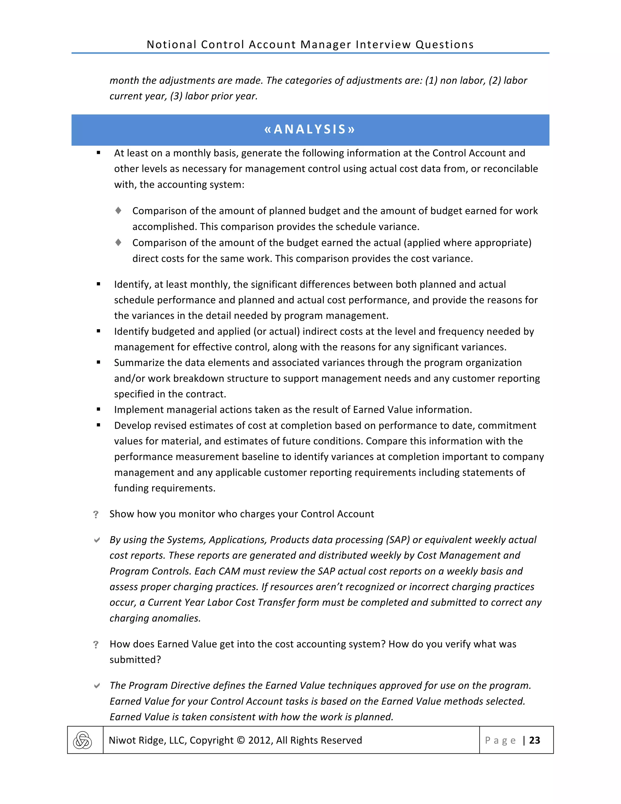 Notional	
  Control	
  Account	
  Manager	
  Interview	
  Questions	
  
	
   Niwot	
  Ridge,	
  LLC,	
  Copyright	
  ©	
  2012,	
  All	
  Rights	
  Reserved	
   P a g e 	
  |	
  23	
  
	
  
month	
  the	
  adjustments	
  are	
  made.	
  The	
  categories	
  of	
  adjustments	
  are:	
  (1)	
  non	
  labor,	
  (2)	
  labor	
  
current	
  year,	
  (3)	
  labor	
  prior	
  year.	
  
«ANALYSIS»	
  
§ At	
  least	
  on	
  a	
  monthly	
  basis,	
  generate	
  the	
  following	
  information	
  at	
  the	
  Control	
  Account	
  and	
  
other	
  levels	
  as	
  necessary	
  for	
  management	
  control	
  using	
  actual	
  cost	
  data	
  from,	
  or	
  reconcilable	
  
with,	
  the	
  accounting	
  system:	
  
♦ Comparison	
  of	
  the	
  amount	
  of	
  planned	
  budget	
  and	
  the	
  amount	
  of	
  budget	
  earned	
  for	
  work	
  
accomplished.	
  This	
  comparison	
  provides	
  the	
  schedule	
  variance.	
  
♦ Comparison	
  of	
  the	
  amount	
  of	
  the	
  budget	
  earned	
  the	
  actual	
  (applied	
  where	
  appropriate)	
  
direct	
  costs	
  for	
  the	
  same	
  work.	
  This	
  comparison	
  provides	
  the	
  cost	
  variance.	
  
§ Identify,	
  at	
  least	
  monthly,	
  the	
  significant	
  differences	
  between	
  both	
  planned	
  and	
  actual	
  
schedule	
  performance	
  and	
  planned	
  and	
  actual	
  cost	
  performance,	
  and	
  provide	
  the	
  reasons	
  for	
  
the	
  variances	
  in	
  the	
  detail	
  needed	
  by	
  program	
  management.	
  
§ Identify	
  budgeted	
  and	
  applied	
  (or	
  actual)	
  indirect	
  costs	
  at	
  the	
  level	
  and	
  frequency	
  needed	
  by	
  
management	
  for	
  effective	
  control,	
  along	
  with	
  the	
  reasons	
  for	
  any	
  significant	
  variances.	
  
§ Summarize	
  the	
  data	
  elements	
  and	
  associated	
  variances	
  through	
  the	
  program	
  organization	
  
and/or	
  work	
  breakdown	
  structure	
  to	
  support	
  management	
  needs	
  and	
  any	
  customer	
  reporting	
  
specified	
  in	
  the	
  contract.	
  
§ Implement	
  managerial	
  actions	
  taken	
  as	
  the	
  result	
  of	
  Earned	
  Value	
  information.	
  
§ Develop	
  revised	
  estimates	
  of	
  cost	
  at	
  completion	
  based	
  on	
  performance	
  to	
  date,	
  commitment	
  
values	
  for	
  material,	
  and	
  estimates	
  of	
  future	
  conditions.	
  Compare	
  this	
  information	
  with	
  the	
  
performance	
  measurement	
  baseline	
  to	
  identify	
  variances	
  at	
  completion	
  important	
  to	
  company	
  
management	
  and	
  any	
  applicable	
  customer	
  reporting	
  requirements	
  including	
  statements	
  of	
  
funding	
  requirements.	
  
! Show	
  how	
  you	
  monitor	
  who	
  charges	
  your	
  Control	
  Account	
  
" By	
  using	
  the	
  Systems,	
  Applications,	
  Products	
  data	
  processing	
  (SAP)	
  or	
  equivalent	
  weekly	
  actual	
  
cost	
  reports.	
  These	
  reports	
  are	
  generated	
  and	
  distributed	
  weekly	
  by	
  Cost	
  Management	
  and	
  
Program	
  Controls.	
  Each	
  CAM	
  must	
  review	
  the	
  SAP	
  actual	
  cost	
  reports	
  on	
  a	
  weekly	
  basis	
  and	
  
assess	
  proper	
  charging	
  practices.	
  If	
  resources	
  aren’t	
  recognized	
  or	
  incorrect	
  charging	
  practices	
  
occur,	
  a	
  Current	
  Year	
  Labor	
  Cost	
  Transfer	
  form	
  must	
  be	
  completed	
  and	
  submitted	
  to	
  correct	
  any	
  
charging	
  anomalies.	
  
! How	
  does	
  Earned	
  Value	
  get	
  into	
  the	
  cost	
  accounting	
  system?	
  How	
  do	
  you	
  verify	
  what	
  was	
  
submitted?	
  
" The	
  Program	
  Directive	
  defines	
  the	
  Earned	
  Value	
  techniques	
  approved	
  for	
  use	
  on	
  the	
  program.	
  
Earned	
  Value	
  for	
  your	
  Control	
  Account	
  tasks	
  is	
  based	
  on	
  the	
  Earned	
  Value	
  methods	
  selected.	
  
Earned	
  Value	
  is	
  taken	
  consistent	
  with	
  how	
  the	
  work	
  is	
  planned.	
  
 