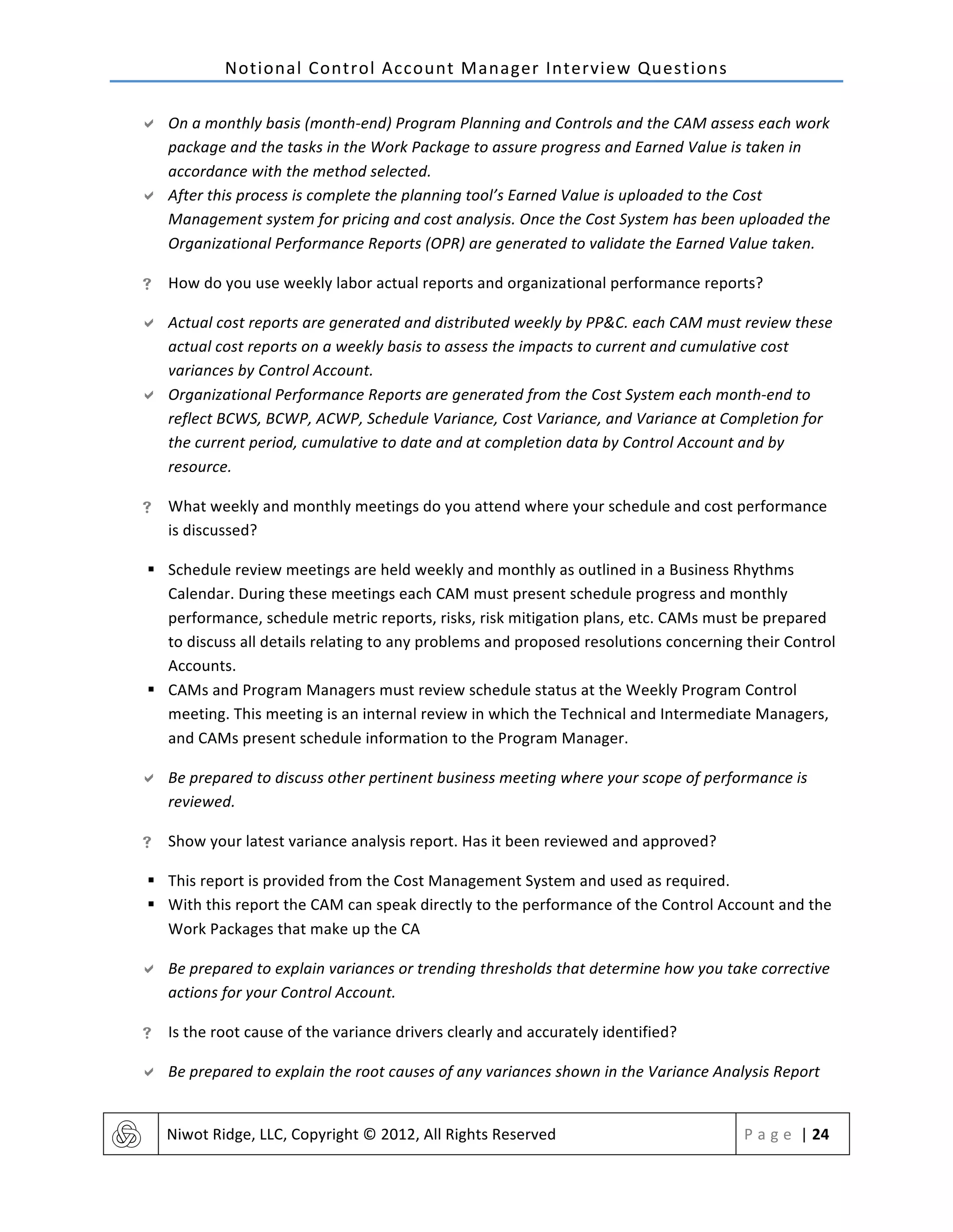 Notional	
  Control	
  Account	
  Manager	
  Interview	
  Questions	
  
	
   Niwot	
  Ridge,	
  LLC,	
  Copyright	
  ©	
  2012,	
  All	
  Rights	
  Reserved	
   P a g e 	
  |	
  24	
  
	
  
" On	
  a	
  monthly	
  basis	
  (month-­‐end)	
  Program	
  Planning	
  and	
  Controls	
  and	
  the	
  CAM	
  assess	
  each	
  work	
  
package	
  and	
  the	
  tasks	
  in	
  the	
  Work	
  Package	
  to	
  assure	
  progress	
  and	
  Earned	
  Value	
  is	
  taken	
  in	
  
accordance	
  with	
  the	
  method	
  selected.	
  
" After	
  this	
  process	
  is	
  complete	
  the	
  planning	
  tool’s	
  Earned	
  Value	
  is	
  uploaded	
  to	
  the	
  Cost	
  
Management	
  system	
  for	
  pricing	
  and	
  cost	
  analysis.	
  Once	
  the	
  Cost	
  System	
  has	
  been	
  uploaded	
  the	
  
Organizational	
  Performance	
  Reports	
  (OPR)	
  are	
  generated	
  to	
  validate	
  the	
  Earned	
  Value	
  taken.	
  
! How	
  do	
  you	
  use	
  weekly	
  labor	
  actual	
  reports	
  and	
  organizational	
  performance	
  reports?	
  
" Actual	
  cost	
  reports	
  are	
  generated	
  and	
  distributed	
  weekly	
  by	
  PP&C.	
  each	
  CAM	
  must	
  review	
  these	
  
actual	
  cost	
  reports	
  on	
  a	
  weekly	
  basis	
  to	
  assess	
  the	
  impacts	
  to	
  current	
  and	
  cumulative	
  cost	
  
variances	
  by	
  Control	
  Account.	
  
" Organizational	
  Performance	
  Reports	
  are	
  generated	
  from	
  the	
  Cost	
  System	
  each	
  month-­‐end	
  to	
  
reflect	
  BCWS,	
  BCWP,	
  ACWP,	
  Schedule	
  Variance,	
  Cost	
  Variance,	
  and	
  Variance	
  at	
  Completion	
  for	
  
the	
  current	
  period,	
  cumulative	
  to	
  date	
  and	
  at	
  completion	
  data	
  by	
  Control	
  Account	
  and	
  by	
  
resource.	
  
! What	
  weekly	
  and	
  monthly	
  meetings	
  do	
  you	
  attend	
  where	
  your	
  schedule	
  and	
  cost	
  performance	
  
is	
  discussed?	
  
§ Schedule	
  review	
  meetings	
  are	
  held	
  weekly	
  and	
  monthly	
  as	
  outlined	
  in	
  a	
  Business	
  Rhythms	
  
Calendar.	
  During	
  these	
  meetings	
  each	
  CAM	
  must	
  present	
  schedule	
  progress	
  and	
  monthly	
  
performance,	
  schedule	
  metric	
  reports,	
  risks,	
  risk	
  mitigation	
  plans,	
  etc.	
  CAMs	
  must	
  be	
  prepared	
  
to	
  discuss	
  all	
  details	
  relating	
  to	
  any	
  problems	
  and	
  proposed	
  resolutions	
  concerning	
  their	
  Control	
  
Accounts.	
  
§ CAMs	
  and	
  Program	
  Managers	
  must	
  review	
  schedule	
  status	
  at	
  the	
  Weekly	
  Program	
  Control	
  
meeting.	
  This	
  meeting	
  is	
  an	
  internal	
  review	
  in	
  which	
  the	
  Technical	
  and	
  Intermediate	
  Managers,	
  
and	
  CAMs	
  present	
  schedule	
  information	
  to	
  the	
  Program	
  Manager.	
  
" Be	
  prepared	
  to	
  discuss	
  other	
  pertinent	
  business	
  meeting	
  where	
  your	
  scope	
  of	
  performance	
  is	
  
reviewed.	
  
! Show	
  your	
  latest	
  variance	
  analysis	
  report.	
  Has	
  it	
  been	
  reviewed	
  and	
  approved?	
  
§ This	
  report	
  is	
  provided	
  from	
  the	
  Cost	
  Management	
  System	
  and	
  used	
  as	
  required.	
  
§ With	
  this	
  report	
  the	
  CAM	
  can	
  speak	
  directly	
  to	
  the	
  performance	
  of	
  the	
  Control	
  Account	
  and	
  the	
  
Work	
  Packages	
  that	
  make	
  up	
  the	
  CA	
  
" Be	
  prepared	
  to	
  explain	
  variances	
  or	
  trending	
  thresholds	
  that	
  determine	
  how	
  you	
  take	
  corrective	
  
actions	
  for	
  your	
  Control	
  Account.	
  
! Is	
  the	
  root	
  cause	
  of	
  the	
  variance	
  drivers	
  clearly	
  and	
  accurately	
  identified?	
  
" Be	
  prepared	
  to	
  explain	
  the	
  root	
  causes	
  of	
  any	
  variances	
  shown	
  in	
  the	
  Variance	
  Analysis	
  Report	
  
 