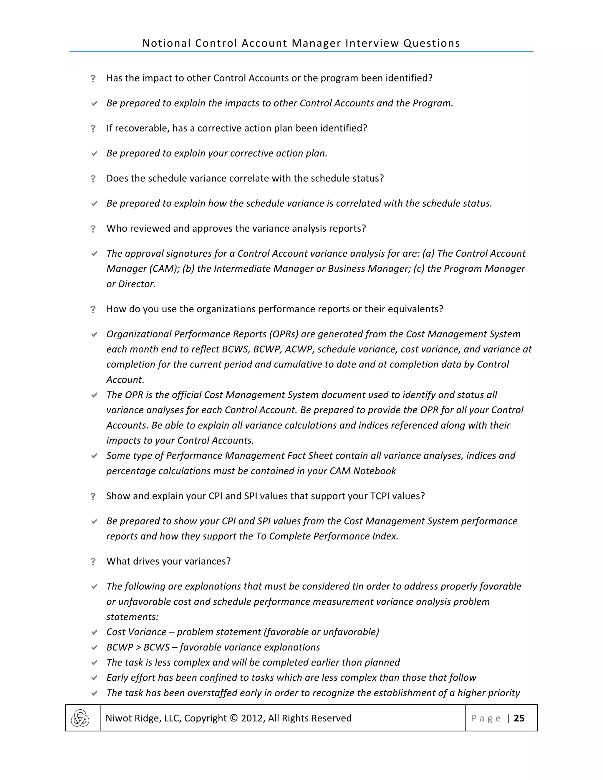 Notional	
  Control	
  Account	
  Manager	
  Interview	
  Questions	
  
	
   Niwot	
  Ridge,	
  LLC,	
  Copyright	
  ©	
  2012,	
  All	
  Rights	
  Reserved	
   P a g e 	
  |	
  25	
  
	
  
! Has	
  the	
  impact	
  to	
  other	
  Control	
  Accounts	
  or	
  the	
  program	
  been	
  identified?	
  
" Be	
  prepared	
  to	
  explain	
  the	
  impacts	
  to	
  other	
  Control	
  Accounts	
  and	
  the	
  Program.	
  
! If	
  recoverable,	
  has	
  a	
  corrective	
  action	
  plan	
  been	
  identified?	
  
" Be	
  prepared	
  to	
  explain	
  your	
  corrective	
  action	
  plan.	
  
! Does	
  the	
  schedule	
  variance	
  correlate	
  with	
  the	
  schedule	
  status?	
  
" Be	
  prepared	
  to	
  explain	
  how	
  the	
  schedule	
  variance	
  is	
  correlated	
  with	
  the	
  schedule	
  status.	
  	
  
! Who	
  reviewed	
  and	
  approves	
  the	
  variance	
  analysis	
  reports?	
  
" The	
  approval	
  signatures	
  for	
  a	
  Control	
  Account	
  variance	
  analysis	
  for	
  are:	
  (a)	
  The	
  Control	
  Account	
  
Manager	
  (CAM);	
  (b)	
  the	
  Intermediate	
  Manager	
  or	
  Business	
  Manager;	
  (c)	
  the	
  Program	
  Manager	
  
or	
  Director.	
  
! How	
  do	
  you	
  use	
  the	
  organizations	
  performance	
  reports	
  or	
  their	
  equivalents?	
  
" Organizational	
  Performance	
  Reports	
  (OPRs)	
  are	
  generated	
  from	
  the	
  Cost	
  Management	
  System	
  
each	
  month	
  end	
  to	
  reflect	
  BCWS,	
  BCWP,	
  ACWP,	
  schedule	
  variance,	
  cost	
  variance,	
  and	
  variance	
  at	
  
completion	
  for	
  the	
  current	
  period	
  and	
  cumulative	
  to	
  date	
  and	
  at	
  completion	
  data	
  by	
  Control	
  
Account.	
  
" The	
  OPR	
  is	
  the	
  official	
  Cost	
  Management	
  System	
  document	
  used	
  to	
  identify	
  and	
  status	
  all	
  
variance	
  analyses	
  for	
  each	
  Control	
  Account.	
  Be	
  prepared	
  to	
  provide	
  the	
  OPR	
  for	
  all	
  your	
  Control	
  
Accounts.	
  Be	
  able	
  to	
  explain	
  all	
  variance	
  calculations	
  and	
  indices	
  referenced	
  along	
  with	
  their	
  
impacts	
  to	
  your	
  Control	
  Accounts.	
  
" Some	
  type	
  of	
  Performance	
  Management	
  Fact	
  Sheet	
  contain	
  all	
  variance	
  analyses,	
  indices	
  and	
  
percentage	
  calculations	
  must	
  be	
  contained	
  in	
  your	
  CAM	
  Notebook	
  
! Show	
  and	
  explain	
  your	
  CPI	
  and	
  SPI	
  values	
  that	
  support	
  your	
  TCPI	
  values?	
  
" Be	
  prepared	
  to	
  show	
  your	
  CPI	
  and	
  SPI	
  values	
  from	
  the	
  Cost	
  Management	
  System	
  performance	
  
reports	
  and	
  how	
  they	
  support	
  the	
  To	
  Complete	
  Performance	
  Index.	
  
! What	
  drives	
  your	
  variances?	
  
" The	
  following	
  are	
  explanations	
  that	
  must	
  be	
  considered	
  tin	
  order	
  to	
  address	
  properly	
  favorable	
  
or	
  unfavorable	
  cost	
  and	
  schedule	
  performance	
  measurement	
  variance	
  analysis	
  problem	
  
statements:	
  
" Cost	
  Variance	
  –	
  problem	
  statement	
  (favorable	
  or	
  unfavorable)	
  
" BCWP	
  >	
  BCWS	
  –	
  favorable	
  variance	
  explanations	
  
" The	
  task	
  is	
  less	
  complex	
  and	
  will	
  be	
  completed	
  earlier	
  than	
  planned	
  
" Early	
  effort	
  has	
  been	
  confined	
  to	
  tasks	
  which	
  are	
  less	
  complex	
  than	
  those	
  that	
  follow	
  
" The	
  task	
  has	
  been	
  overstaffed	
  early	
  in	
  order	
  to	
  recognize	
  the	
  establishment	
  of	
  a	
  higher	
  priority	
  
 