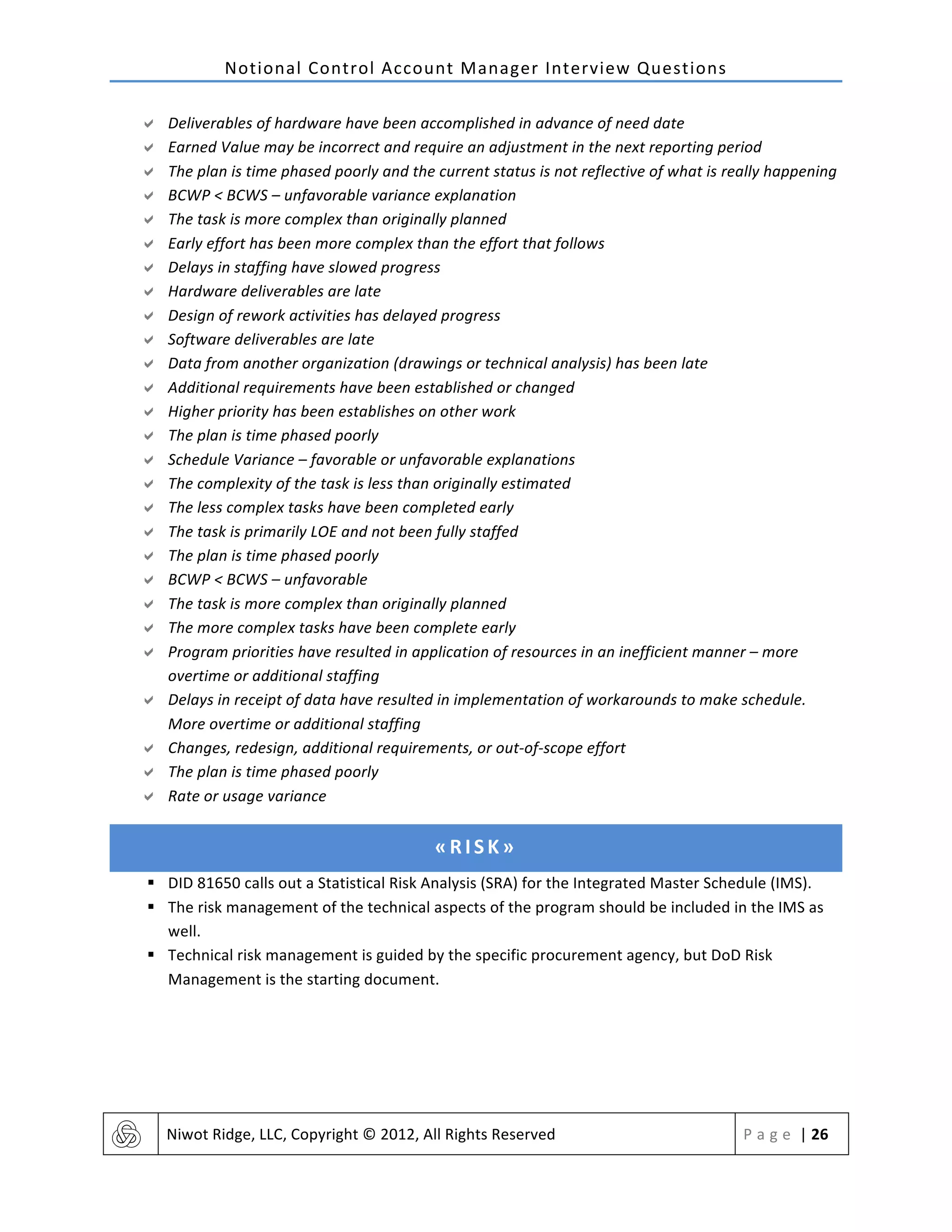 Notional	
  Control	
  Account	
  Manager	
  Interview	
  Questions	
  
	
   Niwot	
  Ridge,	
  LLC,	
  Copyright	
  ©	
  2012,	
  All	
  Rights	
  Reserved	
   P a g e 	
  |	
  26	
  
	
  
" Deliverables	
  of	
  hardware	
  have	
  been	
  accomplished	
  in	
  advance	
  of	
  need	
  date	
  
" Earned	
  Value	
  may	
  be	
  incorrect	
  and	
  require	
  an	
  adjustment	
  in	
  the	
  next	
  reporting	
  period	
  
" The	
  plan	
  is	
  time	
  phased	
  poorly	
  and	
  the	
  current	
  status	
  is	
  not	
  reflective	
  of	
  what	
  is	
  really	
  happening	
  
" BCWP	
  <	
  BCWS	
  –	
  unfavorable	
  variance	
  explanation	
  
" The	
  task	
  is	
  more	
  complex	
  than	
  originally	
  planned	
  
" Early	
  effort	
  has	
  been	
  more	
  complex	
  than	
  the	
  effort	
  that	
  follows	
  
" Delays	
  in	
  staffing	
  have	
  slowed	
  progress	
  
" Hardware	
  deliverables	
  are	
  late	
  
" Design	
  of	
  rework	
  activities	
  has	
  delayed	
  progress	
  
" Software	
  deliverables	
  are	
  late	
  
" Data	
  from	
  another	
  organization	
  (drawings	
  or	
  technical	
  analysis)	
  has	
  been	
  late	
  
" Additional	
  requirements	
  have	
  been	
  established	
  or	
  changed	
  
" Higher	
  priority	
  has	
  been	
  establishes	
  on	
  other	
  work	
  
" The	
  plan	
  is	
  time	
  phased	
  poorly	
  
" Schedule	
  Variance	
  –	
  favorable	
  or	
  unfavorable	
  explanations	
  
" The	
  complexity	
  of	
  the	
  task	
  is	
  less	
  than	
  originally	
  estimated	
  
" The	
  less	
  complex	
  tasks	
  have	
  been	
  completed	
  early	
  
" The	
  task	
  is	
  primarily	
  LOE	
  and	
  not	
  been	
  fully	
  staffed	
  
" The	
  plan	
  is	
  time	
  phased	
  poorly	
  
" BCWP	
  <	
  BCWS	
  –	
  unfavorable	
  
" The	
  task	
  is	
  more	
  complex	
  than	
  originally	
  planned	
  
" The	
  more	
  complex	
  tasks	
  have	
  been	
  complete	
  early	
  
" Program	
  priorities	
  have	
  resulted	
  in	
  application	
  of	
  resources	
  in	
  an	
  inefficient	
  manner	
  –	
  more	
  
overtime	
  or	
  additional	
  staffing	
  
" Delays	
  in	
  receipt	
  of	
  data	
  have	
  resulted	
  in	
  implementation	
  of	
  workarounds	
  to	
  make	
  schedule.	
  
More	
  overtime	
  or	
  additional	
  staffing	
  
" Changes,	
  redesign,	
  additional	
  requirements,	
  or	
  out-­‐of-­‐scope	
  effort	
  
" The	
  plan	
  is	
  time	
  phased	
  poorly	
  
" Rate	
  or	
  usage	
  variance	
  
«RISK»	
  
§ DID	
  81650	
  calls	
  out	
  a	
  Statistical	
  Risk	
  Analysis	
  (SRA)	
  for	
  the	
  Integrated	
  Master	
  Schedule	
  (IMS).	
  	
  
§ The	
  risk	
  management	
  of	
  the	
  technical	
  aspects	
  of	
  the	
  program	
  should	
  be	
  included	
  in	
  the	
  IMS	
  as	
  
well.	
  
§ Technical	
  risk	
  management	
  is	
  guided	
  by	
  the	
  specific	
  procurement	
  agency,	
  but	
  DoD	
  Risk	
  
Management	
  is	
  the	
  starting	
  document.	
  
 