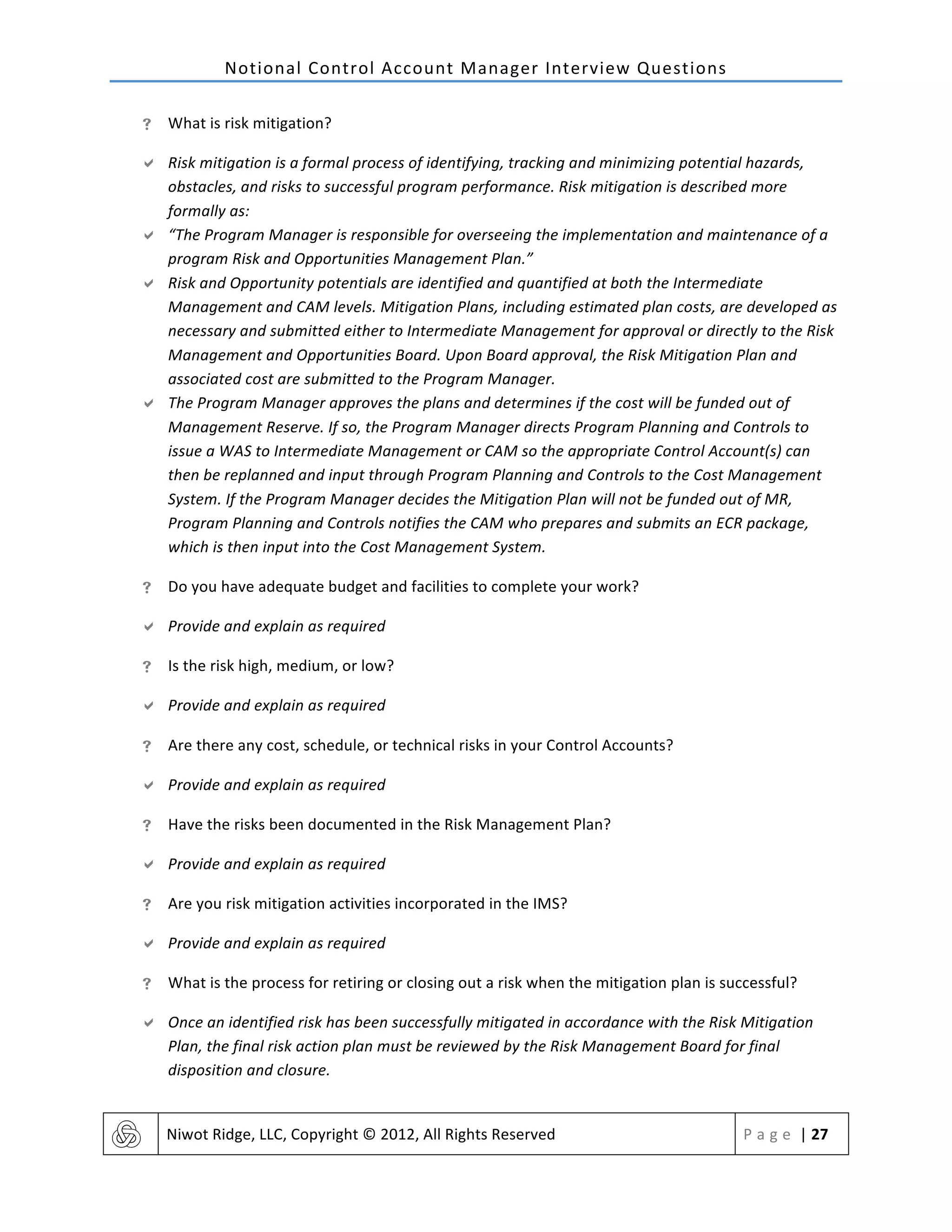 Notional	
  Control	
  Account	
  Manager	
  Interview	
  Questions	
  
	
   Niwot	
  Ridge,	
  LLC,	
  Copyright	
  ©	
  2012,	
  All	
  Rights	
  Reserved	
   P a g e 	
  |	
  27	
  
	
  
! What	
  is	
  risk	
  mitigation?	
  
" Risk	
  mitigation	
  is	
  a	
  formal	
  process	
  of	
  identifying,	
  tracking	
  and	
  minimizing	
  potential	
  hazards,	
  
obstacles,	
  and	
  risks	
  to	
  successful	
  program	
  performance.	
  Risk	
  mitigation	
  is	
  described	
  more	
  
formally	
  as:	
  
" “The	
  Program	
  Manager	
  is	
  responsible	
  for	
  overseeing	
  the	
  implementation	
  and	
  maintenance	
  of	
  a	
  
program	
  Risk	
  and	
  Opportunities	
  Management	
  Plan.”	
  
" Risk	
  and	
  Opportunity	
  potentials	
  are	
  identified	
  and	
  quantified	
  at	
  both	
  the	
  Intermediate	
  
Management	
  and	
  CAM	
  levels.	
  Mitigation	
  Plans,	
  including	
  estimated	
  plan	
  costs,	
  are	
  developed	
  as	
  
necessary	
  and	
  submitted	
  either	
  to	
  Intermediate	
  Management	
  for	
  approval	
  or	
  directly	
  to	
  the	
  Risk	
  
Management	
  and	
  Opportunities	
  Board.	
  Upon	
  Board	
  approval,	
  the	
  Risk	
  Mitigation	
  Plan	
  and	
  
associated	
  cost	
  are	
  submitted	
  to	
  the	
  Program	
  Manager.	
  
" The	
  Program	
  Manager	
  approves	
  the	
  plans	
  and	
  determines	
  if	
  the	
  cost	
  will	
  be	
  funded	
  out	
  of	
  
Management	
  Reserve.	
  If	
  so,	
  the	
  Program	
  Manager	
  directs	
  Program	
  Planning	
  and	
  Controls	
  to	
  
issue	
  a	
  WAS	
  to	
  Intermediate	
  Management	
  or	
  CAM	
  so	
  the	
  appropriate	
  Control	
  Account(s)	
  can	
  
then	
  be	
  replanned	
  and	
  input	
  through	
  Program	
  Planning	
  and	
  Controls	
  to	
  the	
  Cost	
  Management	
  
System.	
  If	
  the	
  Program	
  Manager	
  decides	
  the	
  Mitigation	
  Plan	
  will	
  not	
  be	
  funded	
  out	
  of	
  MR,	
  
Program	
  Planning	
  and	
  Controls	
  notifies	
  the	
  CAM	
  who	
  prepares	
  and	
  submits	
  an	
  ECR	
  package,	
  
which	
  is	
  then	
  input	
  into	
  the	
  Cost	
  Management	
  System.	
  
! Do	
  you	
  have	
  adequate	
  budget	
  and	
  facilities	
  to	
  complete	
  your	
  work?	
  
" Provide	
  and	
  explain	
  as	
  required	
  
! Is	
  the	
  risk	
  high,	
  medium,	
  or	
  low?	
  
" Provide	
  and	
  explain	
  as	
  required	
  
! Are	
  there	
  any	
  cost,	
  schedule,	
  or	
  technical	
  risks	
  in	
  your	
  Control	
  Accounts?	
  
" Provide	
  and	
  explain	
  as	
  required	
  
! Have	
  the	
  risks	
  been	
  documented	
  in	
  the	
  Risk	
  Management	
  Plan?	
  
" Provide	
  and	
  explain	
  as	
  required	
  
! Are	
  you	
  risk	
  mitigation	
  activities	
  incorporated	
  in	
  the	
  IMS?	
  
" Provide	
  and	
  explain	
  as	
  required	
  
! What	
  is	
  the	
  process	
  for	
  retiring	
  or	
  closing	
  out	
  a	
  risk	
  when	
  the	
  mitigation	
  plan	
  is	
  successful?	
  
" Once	
  an	
  identified	
  risk	
  has	
  been	
  successfully	
  mitigated	
  in	
  accordance	
  with	
  the	
  Risk	
  Mitigation	
  
Plan,	
  the	
  final	
  risk	
  action	
  plan	
  must	
  be	
  reviewed	
  by	
  the	
  Risk	
  Management	
  Board	
  for	
  final	
  
disposition	
  and	
  closure.	
  
 