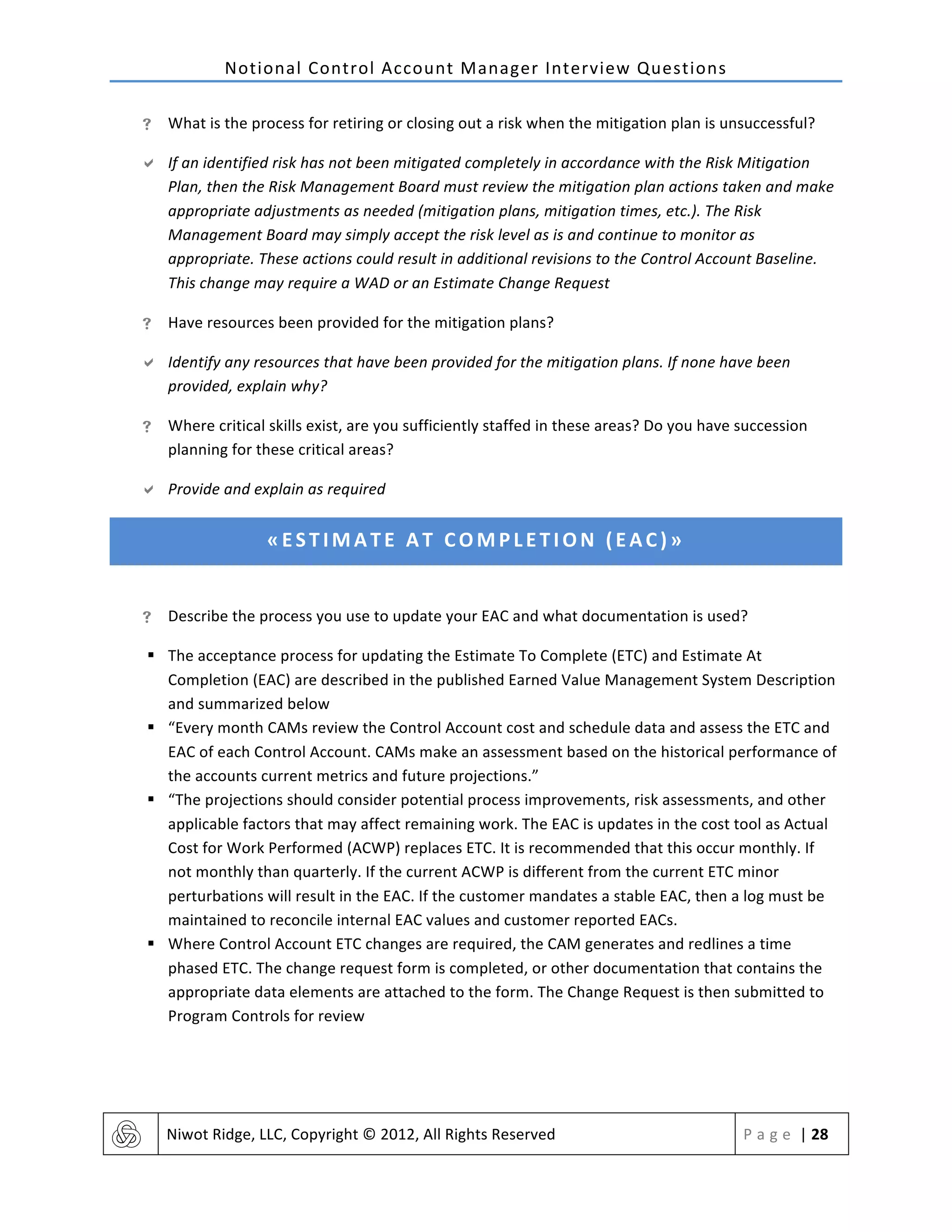 Notional	
  Control	
  Account	
  Manager	
  Interview	
  Questions	
  
	
   Niwot	
  Ridge,	
  LLC,	
  Copyright	
  ©	
  2012,	
  All	
  Rights	
  Reserved	
   P a g e 	
  |	
  28	
  
	
  
! What	
  is	
  the	
  process	
  for	
  retiring	
  or	
  closing	
  out	
  a	
  risk	
  when	
  the	
  mitigation	
  plan	
  is	
  unsuccessful?	
  
" If	
  an	
  identified	
  risk	
  has	
  not	
  been	
  mitigated	
  completely	
  in	
  accordance	
  with	
  the	
  Risk	
  Mitigation	
  
Plan,	
  then	
  the	
  Risk	
  Management	
  Board	
  must	
  review	
  the	
  mitigation	
  plan	
  actions	
  taken	
  and	
  make	
  
appropriate	
  adjustments	
  as	
  needed	
  (mitigation	
  plans,	
  mitigation	
  times,	
  etc.).	
  The	
  Risk	
  
Management	
  Board	
  may	
  simply	
  accept	
  the	
  risk	
  level	
  as	
  is	
  and	
  continue	
  to	
  monitor	
  as	
  
appropriate.	
  These	
  actions	
  could	
  result	
  in	
  additional	
  revisions	
  to	
  the	
  Control	
  Account	
  Baseline.	
  
This	
  change	
  may	
  require	
  a	
  WAD	
  or	
  an	
  Estimate	
  Change	
  Request	
  
! Have	
  resources	
  been	
  provided	
  for	
  the	
  mitigation	
  plans?	
  
" Identify	
  any	
  resources	
  that	
  have	
  been	
  provided	
  for	
  the	
  mitigation	
  plans.	
  If	
  none	
  have	
  been	
  
provided,	
  explain	
  why?	
  
! Where	
  critical	
  skills	
  exist,	
  are	
  you	
  sufficiently	
  staffed	
  in	
  these	
  areas?	
  Do	
  you	
  have	
  succession	
  
planning	
  for	
  these	
  critical	
  areas?	
  
" Provide	
  and	
  explain	
  as	
  required	
  
«ESTIMATE	
  AT	
  COMPLETION	
  (EAC)»	
  
	
  
! Describe	
  the	
  process	
  you	
  use	
  to	
  update	
  your	
  EAC	
  and	
  what	
  documentation	
  is	
  used?	
  
§ The	
  acceptance	
  process	
  for	
  updating	
  the	
  Estimate	
  To	
  Complete	
  (ETC)	
  and	
  Estimate	
  At	
  
Completion	
  (EAC)	
  are	
  described	
  in	
  the	
  published	
  Earned	
  Value	
  Management	
  System	
  Description	
  
and	
  summarized	
  below	
  
§ “Every	
  month	
  CAMs	
  review	
  the	
  Control	
  Account	
  cost	
  and	
  schedule	
  data	
  and	
  assess	
  the	
  ETC	
  and	
  
EAC	
  of	
  each	
  Control	
  Account.	
  CAMs	
  make	
  an	
  assessment	
  based	
  on	
  the	
  historical	
  performance	
  of	
  
the	
  accounts	
  current	
  metrics	
  and	
  future	
  projections.”	
  
§ “The	
  projections	
  should	
  consider	
  potential	
  process	
  improvements,	
  risk	
  assessments,	
  and	
  other	
  
applicable	
  factors	
  that	
  may	
  affect	
  remaining	
  work.	
  The	
  EAC	
  is	
  updates	
  in	
  the	
  cost	
  tool	
  as	
  Actual	
  
Cost	
  for	
  Work	
  Performed	
  (ACWP)	
  replaces	
  ETC.	
  It	
  is	
  recommended	
  that	
  this	
  occur	
  monthly.	
  If	
  
not	
  monthly	
  than	
  quarterly.	
  If	
  the	
  current	
  ACWP	
  is	
  different	
  from	
  the	
  current	
  ETC	
  minor	
  
perturbations	
  will	
  result	
  in	
  the	
  EAC.	
  If	
  the	
  customer	
  mandates	
  a	
  stable	
  EAC,	
  then	
  a	
  log	
  must	
  be	
  
maintained	
  to	
  reconcile	
  internal	
  EAC	
  values	
  and	
  customer	
  reported	
  EACs.	
  
§ Where	
  Control	
  Account	
  ETC	
  changes	
  are	
  required,	
  the	
  CAM	
  generates	
  and	
  redlines	
  a	
  time	
  
phased	
  ETC.	
  The	
  change	
  request	
  form	
  is	
  completed,	
  or	
  other	
  documentation	
  that	
  contains	
  the	
  
appropriate	
  data	
  elements	
  are	
  attached	
  to	
  the	
  form.	
  The	
  Change	
  Request	
  is	
  then	
  submitted	
  to	
  
Program	
  Controls	
  for	
  review	
  
 