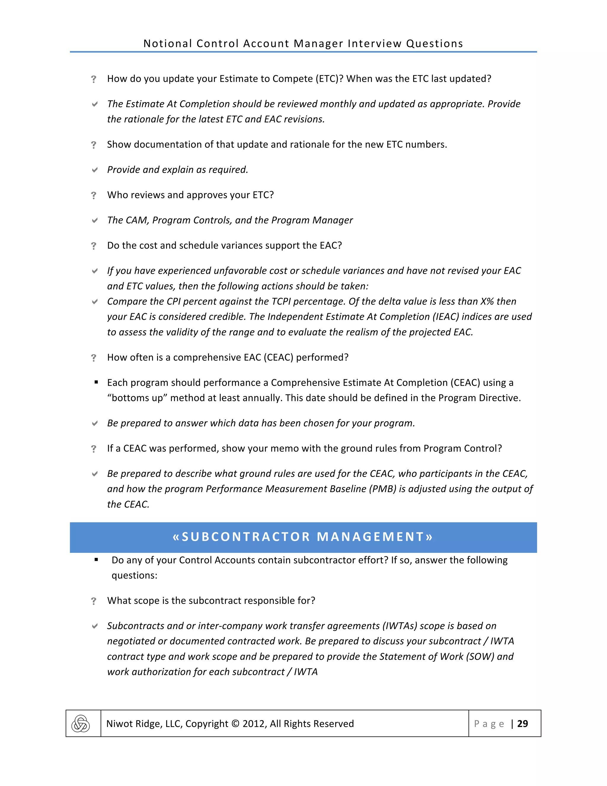 Notional	
  Control	
  Account	
  Manager	
  Interview	
  Questions	
  
	
   Niwot	
  Ridge,	
  LLC,	
  Copyright	
  ©	
  2012,	
  All	
  Rights	
  Reserved	
   P a g e 	
  |	
  29	
  
	
  
! How	
  do	
  you	
  update	
  your	
  Estimate	
  to	
  Compete	
  (ETC)?	
  When	
  was	
  the	
  ETC	
  last	
  updated?	
  
" The	
  Estimate	
  At	
  Completion	
  should	
  be	
  reviewed	
  monthly	
  and	
  updated	
  as	
  appropriate.	
  Provide	
  
the	
  rationale	
  for	
  the	
  latest	
  ETC	
  and	
  EAC	
  revisions.	
  
! Show	
  documentation	
  of	
  that	
  update	
  and	
  rationale	
  for	
  the	
  new	
  ETC	
  numbers.	
  
" Provide	
  and	
  explain	
  as	
  required.	
  
! Who	
  reviews	
  and	
  approves	
  your	
  ETC?	
  
" The	
  CAM,	
  Program	
  Controls,	
  and	
  the	
  Program	
  Manager	
  
! Do	
  the	
  cost	
  and	
  schedule	
  variances	
  support	
  the	
  EAC?	
  
" If	
  you	
  have	
  experienced	
  unfavorable	
  cost	
  or	
  schedule	
  variances	
  and	
  have	
  not	
  revised	
  your	
  EAC	
  
and	
  ETC	
  values,	
  then	
  the	
  following	
  actions	
  should	
  be	
  taken:	
  
" Compare	
  the	
  CPI	
  percent	
  against	
  the	
  TCPI	
  percentage.	
  Of	
  the	
  delta	
  value	
  is	
  less	
  than	
  X%	
  then	
  
your	
  EAC	
  is	
  considered	
  credible.	
  The	
  Independent	
  Estimate	
  At	
  Completion	
  (IEAC)	
  indices	
  are	
  used	
  
to	
  assess	
  the	
  validity	
  of	
  the	
  range	
  and	
  to	
  evaluate	
  the	
  realism	
  of	
  the	
  projected	
  EAC.	
  
! How	
  often	
  is	
  a	
  comprehensive	
  EAC	
  (CEAC)	
  performed?	
  
§ Each	
  program	
  should	
  performance	
  a	
  Comprehensive	
  Estimate	
  At	
  Completion	
  (CEAC)	
  using	
  a	
  
“bottoms	
  up”	
  method	
  at	
  least	
  annually.	
  This	
  date	
  should	
  be	
  defined	
  in	
  the	
  Program	
  Directive.	
  	
  
" Be	
  prepared	
  to	
  answer	
  which	
  data	
  has	
  been	
  chosen	
  for	
  your	
  program.	
  
! If	
  a	
  CEAC	
  was	
  performed,	
  show	
  your	
  memo	
  with	
  the	
  ground	
  rules	
  from	
  Program	
  Control?	
  
" Be	
  prepared	
  to	
  describe	
  what	
  ground	
  rules	
  are	
  used	
  for	
  the	
  CEAC,	
  who	
  participants	
  in	
  the	
  CEAC,	
  
and	
  how	
  the	
  program	
  Performance	
  Measurement	
  Baseline	
  (PMB)	
  is	
  adjusted	
  using	
  the	
  output	
  of	
  
the	
  CEAC.	
  
«SUBCONTRACTOR	
  MANAGEMENT»	
  
§ Do	
  any	
  of	
  your	
  Control	
  Accounts	
  contain	
  subcontractor	
  effort?	
  If	
  so,	
  answer	
  the	
  following	
  
questions:	
  
! What	
  scope	
  is	
  the	
  subcontract	
  responsible	
  for?	
  
" Subcontracts	
  and	
  or	
  inter-­‐company	
  work	
  transfer	
  agreements	
  (IWTAs)	
  scope	
  is	
  based	
  on	
  
negotiated	
  or	
  documented	
  contracted	
  work.	
  Be	
  prepared	
  to	
  discuss	
  your	
  subcontract	
  /	
  IWTA	
  
contract	
  type	
  and	
  work	
  scope	
  and	
  be	
  prepared	
  to	
  provide	
  the	
  Statement	
  of	
  Work	
  (SOW)	
  and	
  
work	
  authorization	
  for	
  each	
  subcontract	
  /	
  IWTA	
  
 