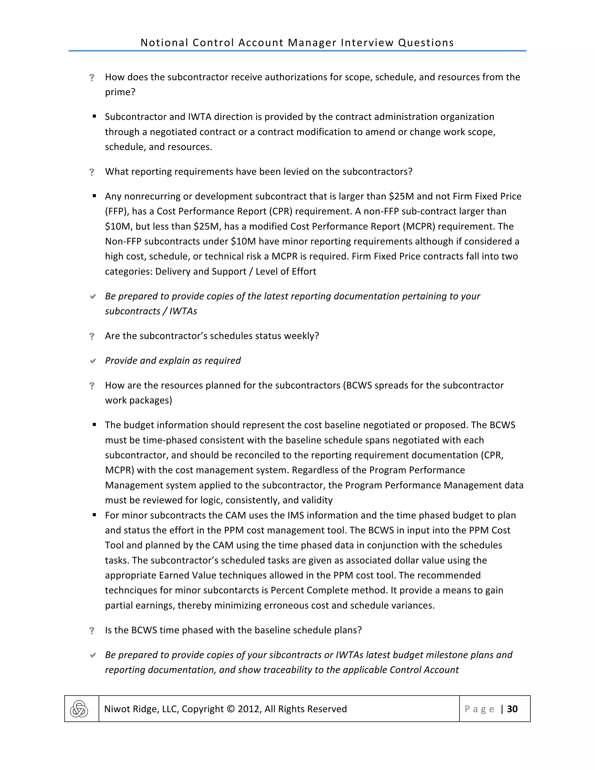 Notional	
  Control	
  Account	
  Manager	
  Interview	
  Questions	
  
	
   Niwot	
  Ridge,	
  LLC,	
  Copyright	
  ©	
  2012,	
  All	
  Rights	
  Reserved	
   P a g e 	
  |	
  30	
  
	
  
! How	
  does	
  the	
  subcontractor	
  receive	
  authorizations	
  for	
  scope,	
  schedule,	
  and	
  resources	
  from	
  the	
  
prime?	
  
§ Subcontractor	
  and	
  IWTA	
  direction	
  is	
  provided	
  by	
  the	
  contract	
  administration	
  organization	
  
through	
  a	
  negotiated	
  contract	
  or	
  a	
  contract	
  modification	
  to	
  amend	
  or	
  change	
  work	
  scope,	
  
schedule,	
  and	
  resources.	
  
! What	
  reporting	
  requirements	
  have	
  been	
  levied	
  on	
  the	
  subcontractors?	
  
§ Any	
  nonrecurring	
  or	
  development	
  subcontract	
  that	
  is	
  larger	
  than	
  $25M	
  and	
  not	
  Firm	
  Fixed	
  Price	
  
(FFP),	
  has	
  a	
  Cost	
  Performance	
  Report	
  (CPR)	
  requirement.	
  A	
  non-­‐FFP	
  sub-­‐contract	
  larger	
  than	
  
$10M,	
  but	
  less	
  than	
  $25M,	
  has	
  a	
  modified	
  Cost	
  Performance	
  Report	
  (MCPR)	
  requirement.	
  The	
  
Non-­‐FFP	
  subcontracts	
  under	
  $10M	
  have	
  minor	
  reporting	
  requirements	
  although	
  if	
  considered	
  a	
  
high	
  cost,	
  schedule,	
  or	
  technical	
  risk	
  a	
  MCPR	
  is	
  required.	
  Firm	
  Fixed	
  Price	
  contracts	
  fall	
  into	
  two	
  
categories:	
  Delivery	
  and	
  Support	
  /	
  Level	
  of	
  Effort	
  
" Be	
  prepared	
  to	
  provide	
  copies	
  of	
  the	
  latest	
  reporting	
  documentation	
  pertaining	
  to	
  your	
  
subcontracts	
  /	
  IWTAs	
  
! Are	
  the	
  subcontractor’s	
  schedules	
  status	
  weekly?	
  
" Provide	
  and	
  explain	
  as	
  required	
  
! How	
  are	
  the	
  resources	
  planned	
  for	
  the	
  subcontractors	
  (BCWS	
  spreads	
  for	
  the	
  subcontractor	
  
work	
  packages)	
  
§ The	
  budget	
  information	
  should	
  represent	
  the	
  cost	
  baseline	
  negotiated	
  or	
  proposed.	
  The	
  BCWS	
  
must	
  be	
  time-­‐phased	
  consistent	
  with	
  the	
  baseline	
  schedule	
  spans	
  negotiated	
  with	
  each	
  
subcontractor,	
  and	
  should	
  be	
  reconciled	
  to	
  the	
  reporting	
  requirement	
  documentation	
  (CPR,	
  
MCPR)	
  with	
  the	
  cost	
  management	
  system.	
  Regardless	
  of	
  the	
  Program	
  Performance	
  
Management	
  system	
  applied	
  to	
  the	
  subcontractor,	
  the	
  Program	
  Performance	
  Management	
  data	
  
must	
  be	
  reviewed	
  for	
  logic,	
  consistently,	
  and	
  validity	
  	
  
§ For	
  minor	
  subcontracts	
  the	
  CAM	
  uses	
  the	
  IMS	
  information	
  and	
  the	
  time	
  phased	
  budget	
  to	
  plan	
  
and	
  status	
  the	
  effort	
  in	
  the	
  PPM	
  cost	
  management	
  tool.	
  The	
  BCWS	
  in	
  input	
  into	
  the	
  PPM	
  Cost	
  
Tool	
  and	
  planned	
  by	
  the	
  CAM	
  using	
  the	
  time	
  phased	
  data	
  in	
  conjunction	
  with	
  the	
  schedules	
  
tasks.	
  The	
  subcontractor’s	
  scheduled	
  tasks	
  are	
  given	
  as	
  associated	
  dollar	
  value	
  using	
  the	
  
appropriate	
  Earned	
  Value	
  techniques	
  allowed	
  in	
  the	
  PPM	
  cost	
  tool.	
  The	
  recommended	
  
technciques	
  for	
  minor	
  subcontarcts	
  is	
  Percent	
  Complete	
  method.	
  It	
  provide	
  a	
  means	
  to	
  gain	
  
partial	
  earnings,	
  thereby	
  minimizing	
  erroneous	
  cost	
  and	
  schedule	
  variances.	
  
! Is	
  the	
  BCWS	
  time	
  phased	
  with	
  the	
  baseline	
  schedule	
  plans?	
  
" Be	
  prepared	
  to	
  provide	
  copies	
  of	
  your	
  sibcontracts	
  or	
  IWTAs	
  latest	
  budget	
  milestone	
  plans	
  and	
  
reporting	
  documentation,	
  and	
  show	
  traceability	
  to	
  the	
  applicable	
  Control	
  Account	
  
 