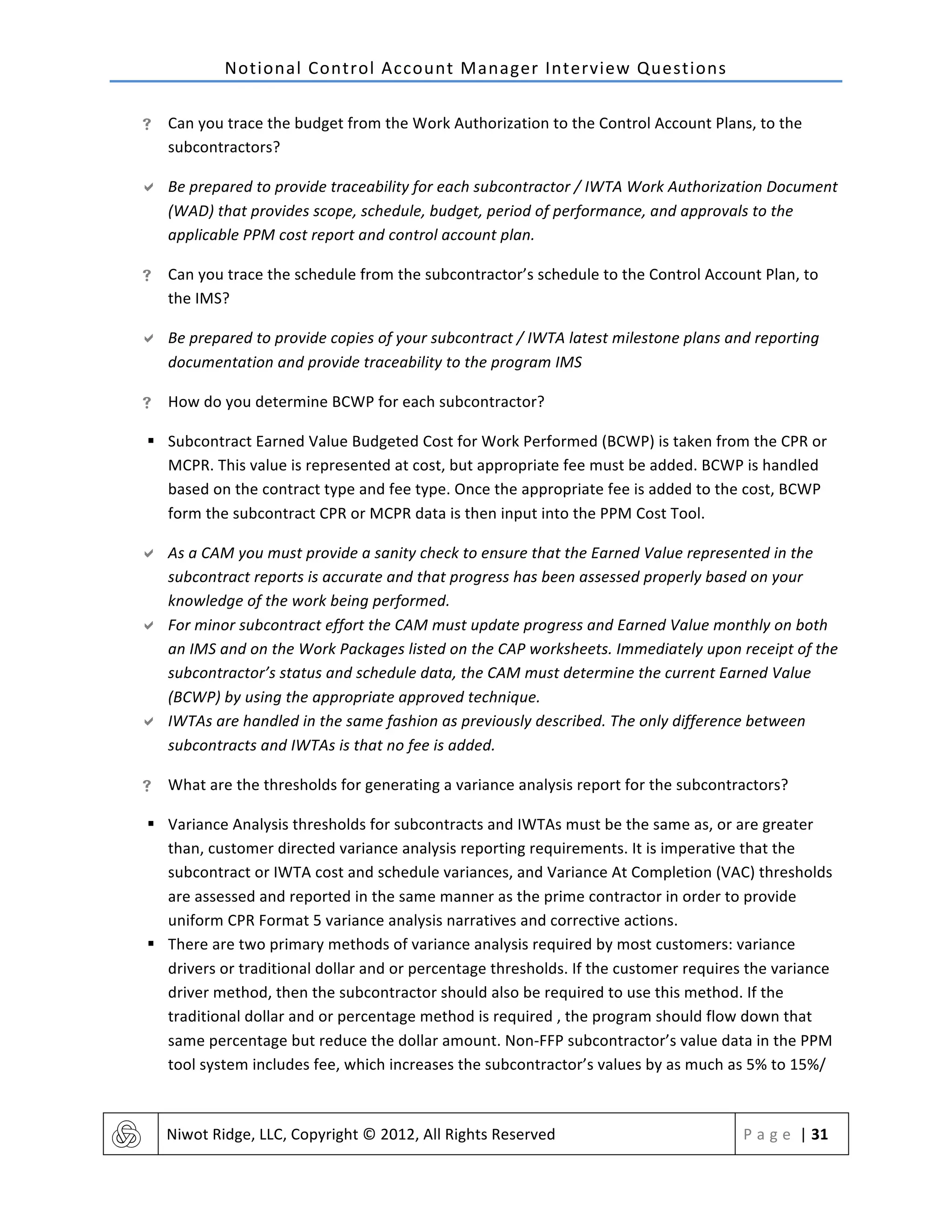 Notional	
  Control	
  Account	
  Manager	
  Interview	
  Questions	
  
	
   Niwot	
  Ridge,	
  LLC,	
  Copyright	
  ©	
  2012,	
  All	
  Rights	
  Reserved	
   P a g e 	
  |	
  31	
  
	
  
! Can	
  you	
  trace	
  the	
  budget	
  from	
  the	
  Work	
  Authorization	
  to	
  the	
  Control	
  Account	
  Plans,	
  to	
  the	
  
subcontractors?	
  
" Be	
  prepared	
  to	
  provide	
  traceability	
  for	
  each	
  subcontractor	
  /	
  IWTA	
  Work	
  Authorization	
  Document	
  
(WAD)	
  that	
  provides	
  scope,	
  schedule,	
  budget,	
  period	
  of	
  performance,	
  and	
  approvals	
  to	
  the	
  
applicable	
  PPM	
  cost	
  report	
  and	
  control	
  account	
  plan.	
  
! Can	
  you	
  trace	
  the	
  schedule	
  from	
  the	
  subcontractor’s	
  schedule	
  to	
  the	
  Control	
  Account	
  Plan,	
  to	
  
the	
  IMS?	
  
" Be	
  prepared	
  to	
  provide	
  copies	
  of	
  your	
  subcontract	
  /	
  IWTA	
  latest	
  milestone	
  plans	
  and	
  reporting	
  
documentation	
  and	
  provide	
  traceability	
  to	
  the	
  program	
  IMS	
  
! How	
  do	
  you	
  determine	
  BCWP	
  for	
  each	
  subcontractor?	
  
§ Subcontract	
  Earned	
  Value	
  Budgeted	
  Cost	
  for	
  Work	
  Performed	
  (BCWP)	
  is	
  taken	
  from	
  the	
  CPR	
  or	
  
MCPR.	
  This	
  value	
  is	
  represented	
  at	
  cost,	
  but	
  appropriate	
  fee	
  must	
  be	
  added.	
  BCWP	
  is	
  handled	
  
based	
  on	
  the	
  contract	
  type	
  and	
  fee	
  type.	
  Once	
  the	
  appropriate	
  fee	
  is	
  added	
  to	
  the	
  cost,	
  BCWP	
  
form	
  the	
  subcontract	
  CPR	
  or	
  MCPR	
  data	
  is	
  then	
  input	
  into	
  the	
  PPM	
  Cost	
  Tool.	
  	
  
" As	
  a	
  CAM	
  you	
  must	
  provide	
  a	
  sanity	
  check	
  to	
  ensure	
  that	
  the	
  Earned	
  Value	
  represented	
  in	
  the	
  
subcontract	
  reports	
  is	
  accurate	
  and	
  that	
  progress	
  has	
  been	
  assessed	
  properly	
  based	
  on	
  your	
  
knowledge	
  of	
  the	
  work	
  being	
  performed.	
  
" For	
  minor	
  subcontract	
  effort	
  the	
  CAM	
  must	
  update	
  progress	
  and	
  Earned	
  Value	
  monthly	
  on	
  both	
  
an	
  IMS	
  and	
  on	
  the	
  Work	
  Packages	
  listed	
  on	
  the	
  CAP	
  worksheets.	
  Immediately	
  upon	
  receipt	
  of	
  the	
  
subcontractor’s	
  status	
  and	
  schedule	
  data,	
  the	
  CAM	
  must	
  determine	
  the	
  current	
  Earned	
  Value	
  
(BCWP)	
  by	
  using	
  the	
  appropriate	
  approved	
  technique.	
  
" IWTAs	
  are	
  handled	
  in	
  the	
  same	
  fashion	
  as	
  previously	
  described.	
  The	
  only	
  difference	
  between	
  
subcontracts	
  and	
  IWTAs	
  is	
  that	
  no	
  fee	
  is	
  added.	
  
! What	
  are	
  the	
  thresholds	
  for	
  generating	
  a	
  variance	
  analysis	
  report	
  for	
  the	
  subcontractors?	
  
§ Variance	
  Analysis	
  thresholds	
  for	
  subcontracts	
  and	
  IWTAs	
  must	
  be	
  the	
  same	
  as,	
  or	
  are	
  greater	
  
than,	
  customer	
  directed	
  variance	
  analysis	
  reporting	
  requirements.	
  It	
  is	
  imperative	
  that	
  the	
  
subcontract	
  or	
  IWTA	
  cost	
  and	
  schedule	
  variances,	
  and	
  Variance	
  At	
  Completion	
  (VAC)	
  thresholds	
  
are	
  assessed	
  and	
  reported	
  in	
  the	
  same	
  manner	
  as	
  the	
  prime	
  contractor	
  in	
  order	
  to	
  provide	
  
uniform	
  CPR	
  Format	
  5	
  variance	
  analysis	
  narratives	
  and	
  corrective	
  actions.	
  
§ There	
  are	
  two	
  primary	
  methods	
  of	
  variance	
  analysis	
  required	
  by	
  most	
  customers:	
  variance	
  
drivers	
  or	
  traditional	
  dollar	
  and	
  or	
  percentage	
  thresholds.	
  If	
  the	
  customer	
  requires	
  the	
  variance	
  
driver	
  method,	
  then	
  the	
  subcontractor	
  should	
  also	
  be	
  required	
  to	
  use	
  this	
  method.	
  If	
  the	
  
traditional	
  dollar	
  and	
  or	
  percentage	
  method	
  is	
  required	
  ,	
  the	
  program	
  should	
  flow	
  down	
  that	
  
same	
  percentage	
  but	
  reduce	
  the	
  dollar	
  amount.	
  Non-­‐FFP	
  subcontractor’s	
  value	
  data	
  in	
  the	
  PPM	
  
tool	
  system	
  includes	
  fee,	
  which	
  increases	
  the	
  subcontractor’s	
  values	
  by	
  as	
  much	
  as	
  5%	
  to	
  15%/	
  
 