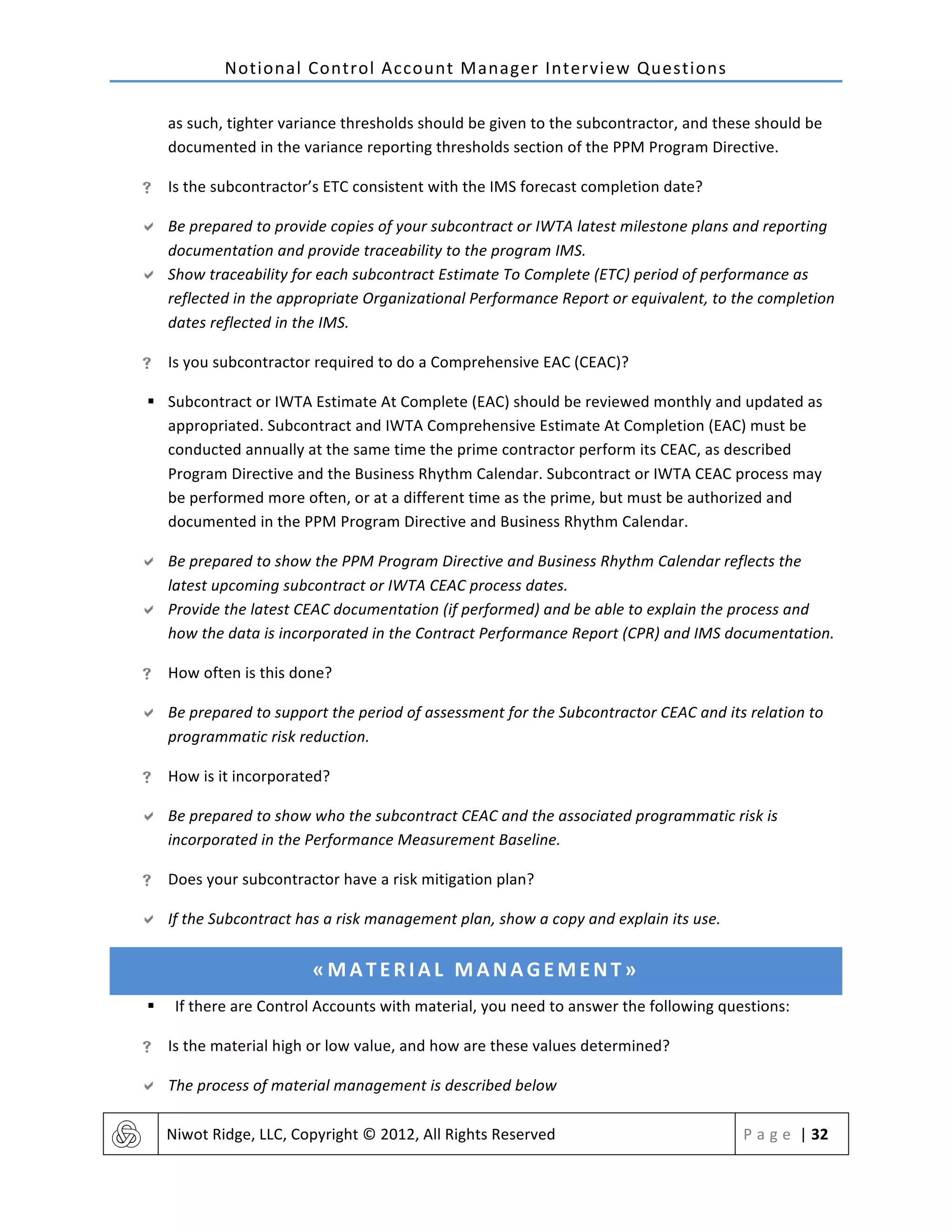 Notional	
  Control	
  Account	
  Manager	
  Interview	
  Questions	
  
	
   Niwot	
  Ridge,	
  LLC,	
  Copyright	
  ©	
  2012,	
  All	
  Rights	
  Reserved	
   P a g e 	
  |	
  32	
  
	
  
as	
  such,	
  tighter	
  variance	
  thresholds	
  should	
  be	
  given	
  to	
  the	
  subcontractor,	
  and	
  these	
  should	
  be	
  
documented	
  in	
  the	
  variance	
  reporting	
  thresholds	
  section	
  of	
  the	
  PPM	
  Program	
  Directive.	
  	
  
! Is	
  the	
  subcontractor’s	
  ETC	
  consistent	
  with	
  the	
  IMS	
  forecast	
  completion	
  date?	
  
" Be	
  prepared	
  to	
  provide	
  copies	
  of	
  your	
  subcontract	
  or	
  IWTA	
  latest	
  milestone	
  plans	
  and	
  reporting	
  
documentation	
  and	
  provide	
  traceability	
  to	
  the	
  program	
  IMS.	
  
" Show	
  traceability	
  for	
  each	
  subcontract	
  Estimate	
  To	
  Complete	
  (ETC)	
  period	
  of	
  performance	
  as	
  
reflected	
  in	
  the	
  appropriate	
  Organizational	
  Performance	
  Report	
  or	
  equivalent,	
  to	
  the	
  completion	
  
dates	
  reflected	
  in	
  the	
  IMS.	
  
! Is	
  you	
  subcontractor	
  required	
  to	
  do	
  a	
  Comprehensive	
  EAC	
  (CEAC)?	
  
§ Subcontract	
  or	
  IWTA	
  Estimate	
  At	
  Complete	
  (EAC)	
  should	
  be	
  reviewed	
  monthly	
  and	
  updated	
  as	
  
appropriated.	
  Subcontract	
  and	
  IWTA	
  Comprehensive	
  Estimate	
  At	
  Completion	
  (EAC)	
  must	
  be	
  
conducted	
  annually	
  at	
  the	
  same	
  time	
  the	
  prime	
  contractor	
  perform	
  its	
  CEAC,	
  as	
  described	
  
Program	
  Directive	
  and	
  the	
  Business	
  Rhythm	
  Calendar.	
  Subcontract	
  or	
  IWTA	
  CEAC	
  process	
  may	
  
be	
  performed	
  more	
  often,	
  or	
  at	
  a	
  different	
  time	
  as	
  the	
  prime,	
  but	
  must	
  be	
  authorized	
  and	
  
documented	
  in	
  the	
  PPM	
  Program	
  Directive	
  and	
  Business	
  Rhythm	
  Calendar.	
  
" Be	
  prepared	
  to	
  show	
  the	
  PPM	
  Program	
  Directive	
  and	
  Business	
  Rhythm	
  Calendar	
  reflects	
  the	
  
latest	
  upcoming	
  subcontract	
  or	
  IWTA	
  CEAC	
  process	
  dates.	
  
" Provide	
  the	
  latest	
  CEAC	
  documentation	
  (if	
  performed)	
  and	
  be	
  able	
  to	
  explain	
  the	
  process	
  and	
  
how	
  the	
  data	
  is	
  incorporated	
  in	
  the	
  Contract	
  Performance	
  Report	
  (CPR)	
  and	
  IMS	
  documentation.	
  
! How	
  often	
  is	
  this	
  done?	
  
" Be	
  prepared	
  to	
  support	
  the	
  period	
  of	
  assessment	
  for	
  the	
  Subcontractor	
  CEAC	
  and	
  its	
  relation	
  to	
  
programmatic	
  risk	
  reduction.	
  	
  
! How	
  is	
  it	
  incorporated?	
  
" Be	
  prepared	
  to	
  show	
  who	
  the	
  subcontract	
  CEAC	
  and	
  the	
  associated	
  programmatic	
  risk	
  is	
  
incorporated	
  in	
  the	
  Performance	
  Measurement	
  Baseline.	
  
! Does	
  your	
  subcontractor	
  have	
  a	
  risk	
  mitigation	
  plan?	
  
" If	
  the	
  Subcontract	
  has	
  a	
  risk	
  management	
  plan,	
  show	
  a	
  copy	
  and	
  explain	
  its	
  use.	
  
«MATERIAL	
  MANAGEMENT»	
  
§ If	
  there	
  are	
  Control	
  Accounts	
  with	
  material,	
  you	
  need	
  to	
  answer	
  the	
  following	
  questions:	
  
! Is	
  the	
  material	
  high	
  or	
  low	
  value,	
  and	
  how	
  are	
  these	
  values	
  determined?	
  
" The	
  process	
  of	
  material	
  management	
  is	
  described	
  below	
  
 