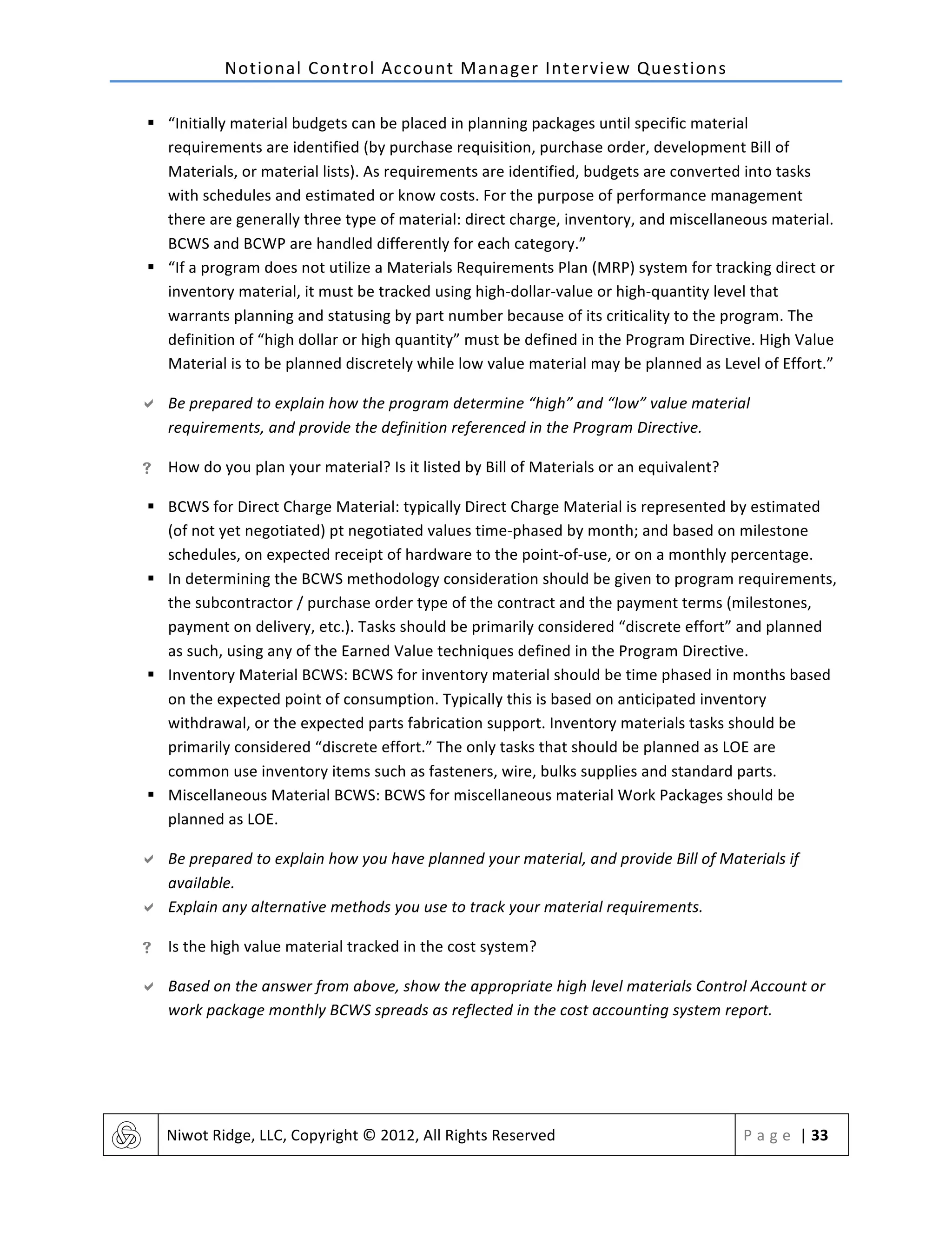 Notional	
  Control	
  Account	
  Manager	
  Interview	
  Questions	
  
	
   Niwot	
  Ridge,	
  LLC,	
  Copyright	
  ©	
  2012,	
  All	
  Rights	
  Reserved	
   P a g e 	
  |	
  33	
  
	
  
§ “Initially	
  material	
  budgets	
  can	
  be	
  placed	
  in	
  planning	
  packages	
  until	
  specific	
  material	
  
requirements	
  are	
  identified	
  (by	
  purchase	
  requisition,	
  purchase	
  order,	
  development	
  Bill	
  of	
  
Materials,	
  or	
  material	
  lists).	
  As	
  requirements	
  are	
  identified,	
  budgets	
  are	
  converted	
  into	
  tasks	
  
with	
  schedules	
  and	
  estimated	
  or	
  know	
  costs.	
  For	
  the	
  purpose	
  of	
  performance	
  management	
  
there	
  are	
  generally	
  three	
  type	
  of	
  material:	
  direct	
  charge,	
  inventory,	
  and	
  miscellaneous	
  material.	
  
BCWS	
  and	
  BCWP	
  are	
  handled	
  differently	
  for	
  each	
  category.”	
  
§ “If	
  a	
  program	
  does	
  not	
  utilize	
  a	
  Materials	
  Requirements	
  Plan	
  (MRP)	
  system	
  for	
  tracking	
  direct	
  or	
  
inventory	
  material,	
  it	
  must	
  be	
  tracked	
  using	
  high-­‐dollar-­‐value	
  or	
  high-­‐quantity	
  level	
  that	
  
warrants	
  planning	
  and	
  statusing	
  by	
  part	
  number	
  because	
  of	
  its	
  criticality	
  to	
  the	
  program.	
  The	
  
definition	
  of	
  “high	
  dollar	
  or	
  high	
  quantity”	
  must	
  be	
  defined	
  in	
  the	
  Program	
  Directive.	
  High	
  Value	
  
Material	
  is	
  to	
  be	
  planned	
  discretely	
  while	
  low	
  value	
  material	
  may	
  be	
  planned	
  as	
  Level	
  of	
  Effort.”	
  
" Be	
  prepared	
  to	
  explain	
  how	
  the	
  program	
  determine	
  “high”	
  and	
  “low”	
  value	
  material	
  
requirements,	
  and	
  provide	
  the	
  definition	
  referenced	
  in	
  the	
  Program	
  Directive.	
  
! How	
  do	
  you	
  plan	
  your	
  material?	
  Is	
  it	
  listed	
  by	
  Bill	
  of	
  Materials	
  or	
  an	
  equivalent?	
  
§ BCWS	
  for	
  Direct	
  Charge	
  Material:	
  typically	
  Direct	
  Charge	
  Material	
  is	
  represented	
  by	
  estimated	
  
(of	
  not	
  yet	
  negotiated)	
  pt	
  negotiated	
  values	
  time-­‐phased	
  by	
  month;	
  and	
  based	
  on	
  milestone	
  
schedules,	
  on	
  expected	
  receipt	
  of	
  hardware	
  to	
  the	
  point-­‐of-­‐use,	
  or	
  on	
  a	
  monthly	
  percentage.	
  
§ In	
  determining	
  the	
  BCWS	
  methodology	
  consideration	
  should	
  be	
  given	
  to	
  program	
  requirements,	
  
the	
  subcontractor	
  /	
  purchase	
  order	
  type	
  of	
  the	
  contract	
  and	
  the	
  payment	
  terms	
  (milestones,	
  
payment	
  on	
  delivery,	
  etc.).	
  Tasks	
  should	
  be	
  primarily	
  considered	
  “discrete	
  effort”	
  and	
  planned	
  
as	
  such,	
  using	
  any	
  of	
  the	
  Earned	
  Value	
  techniques	
  defined	
  in	
  the	
  Program	
  Directive.	
  
§ Inventory	
  Material	
  BCWS:	
  BCWS	
  for	
  inventory	
  material	
  should	
  be	
  time	
  phased	
  in	
  months	
  based	
  
on	
  the	
  expected	
  point	
  of	
  consumption.	
  Typically	
  this	
  is	
  based	
  on	
  anticipated	
  inventory	
  
withdrawal,	
  or	
  the	
  expected	
  parts	
  fabrication	
  support.	
  Inventory	
  materials	
  tasks	
  should	
  be	
  
primarily	
  considered	
  “discrete	
  effort.”	
  The	
  only	
  tasks	
  that	
  should	
  be	
  planned	
  as	
  LOE	
  are	
  
common	
  use	
  inventory	
  items	
  such	
  as	
  fasteners,	
  wire,	
  bulks	
  supplies	
  and	
  standard	
  parts.	
  
§ Miscellaneous	
  Material	
  BCWS:	
  BCWS	
  for	
  miscellaneous	
  material	
  Work	
  Packages	
  should	
  be	
  
planned	
  as	
  LOE.	
  
" Be	
  prepared	
  to	
  explain	
  how	
  you	
  have	
  planned	
  your	
  material,	
  and	
  provide	
  Bill	
  of	
  Materials	
  if	
  
available.	
  	
  
" Explain	
  any	
  alternative	
  methods	
  you	
  use	
  to	
  track	
  your	
  material	
  requirements.	
  
! Is	
  the	
  high	
  value	
  material	
  tracked	
  in	
  the	
  cost	
  system?	
  
" Based	
  on	
  the	
  answer	
  from	
  above,	
  show	
  the	
  appropriate	
  high	
  level	
  materials	
  Control	
  Account	
  or	
  
work	
  package	
  monthly	
  BCWS	
  spreads	
  as	
  reflected	
  in	
  the	
  cost	
  accounting	
  system	
  report.	
  
 