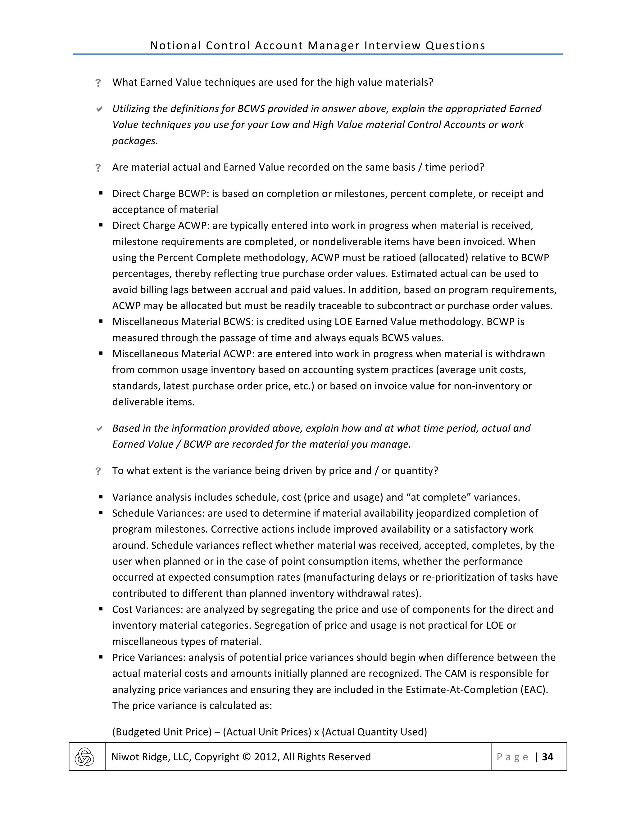 Notional	
  Control	
  Account	
  Manager	
  Interview	
  Questions	
  
	
   Niwot	
  Ridge,	
  LLC,	
  Copyright	
  ©	
  2012,	
  All	
  Rights	
  Reserved	
   P a g e 	
  |	
  34	
  
	
  
! What	
  Earned	
  Value	
  techniques	
  are	
  used	
  for	
  the	
  high	
  value	
  materials?	
  
" Utilizing	
  the	
  definitions	
  for	
  BCWS	
  provided	
  in	
  answer	
  above,	
  explain	
  the	
  appropriated	
  Earned	
  
Value	
  techniques	
  you	
  use	
  for	
  your	
  Low	
  and	
  High	
  Value	
  material	
  Control	
  Accounts	
  or	
  work	
  
packages.	
  
! Are	
  material	
  actual	
  and	
  Earned	
  Value	
  recorded	
  on	
  the	
  same	
  basis	
  /	
  time	
  period?	
  
§ Direct	
  Charge	
  BCWP:	
  is	
  based	
  on	
  completion	
  or	
  milestones,	
  percent	
  complete,	
  or	
  receipt	
  and	
  
acceptance	
  of	
  material	
  
§ Direct	
  Charge	
  ACWP:	
  are	
  typically	
  entered	
  into	
  work	
  in	
  progress	
  when	
  material	
  is	
  received,	
  
milestone	
  requirements	
  are	
  completed,	
  or	
  nondeliverable	
  items	
  have	
  been	
  invoiced.	
  When	
  
using	
  the	
  Percent	
  Complete	
  methodology,	
  ACWP	
  must	
  be	
  ratioed	
  (allocated)	
  relative	
  to	
  BCWP	
  
percentages,	
  thereby	
  reflecting	
  true	
  purchase	
  order	
  values.	
  Estimated	
  actual	
  can	
  be	
  used	
  to	
  
avoid	
  billing	
  lags	
  between	
  accrual	
  and	
  paid	
  values.	
  In	
  addition,	
  based	
  on	
  program	
  requirements,	
  
ACWP	
  may	
  be	
  allocated	
  but	
  must	
  be	
  readily	
  traceable	
  to	
  subcontract	
  or	
  purchase	
  order	
  values.	
  
§ Miscellaneous	
  Material	
  BCWS:	
  is	
  credited	
  using	
  LOE	
  Earned	
  Value	
  methodology.	
  BCWP	
  is	
  
measured	
  through	
  the	
  passage	
  of	
  time	
  and	
  always	
  equals	
  BCWS	
  values.	
  
§ Miscellaneous	
  Material	
  ACWP:	
  are	
  entered	
  into	
  work	
  in	
  progress	
  when	
  material	
  is	
  withdrawn	
  
from	
  common	
  usage	
  inventory	
  based	
  on	
  accounting	
  system	
  practices	
  (average	
  unit	
  costs,	
  
standards,	
  latest	
  purchase	
  order	
  price,	
  etc.)	
  or	
  based	
  on	
  invoice	
  value	
  for	
  non-­‐inventory	
  or	
  
deliverable	
  items.	
  
" Based	
  in	
  the	
  information	
  provided	
  above,	
  explain	
  how	
  and	
  at	
  what	
  time	
  period,	
  actual	
  and	
  
Earned	
  Value	
  /	
  BCWP	
  are	
  recorded	
  for	
  the	
  material	
  you	
  manage.	
  
! To	
  what	
  extent	
  is	
  the	
  variance	
  being	
  driven	
  by	
  price	
  and	
  /	
  or	
  quantity?	
  
§ Variance	
  analysis	
  includes	
  schedule,	
  cost	
  (price	
  and	
  usage)	
  and	
  “at	
  complete”	
  variances.	
  
§ Schedule	
  Variances:	
  are	
  used	
  to	
  determine	
  if	
  material	
  availability	
  jeopardized	
  completion	
  of	
  
program	
  milestones.	
  Corrective	
  actions	
  include	
  improved	
  availability	
  or	
  a	
  satisfactory	
  work	
  
around.	
  Schedule	
  variances	
  reflect	
  whether	
  material	
  was	
  received,	
  accepted,	
  completes,	
  by	
  the	
  
user	
  when	
  planned	
  or	
  in	
  the	
  case	
  of	
  point	
  consumption	
  items,	
  whether	
  the	
  performance	
  
occurred	
  at	
  expected	
  consumption	
  rates	
  (manufacturing	
  delays	
  or	
  re-­‐prioritization	
  of	
  tasks	
  have	
  
contributed	
  to	
  different	
  than	
  planned	
  inventory	
  withdrawal	
  rates).	
  
§ Cost	
  Variances:	
  are	
  analyzed	
  by	
  segregating	
  the	
  price	
  and	
  use	
  of	
  components	
  for	
  the	
  direct	
  and	
  
inventory	
  material	
  categories.	
  Segregation	
  of	
  price	
  and	
  usage	
  is	
  not	
  practical	
  for	
  LOE	
  or	
  
miscellaneous	
  types	
  of	
  material.	
  
§ Price	
  Variances:	
  analysis	
  of	
  potential	
  price	
  variances	
  should	
  begin	
  when	
  difference	
  between	
  the	
  
actual	
  material	
  costs	
  and	
  amounts	
  initially	
  planned	
  are	
  recognized.	
  The	
  CAM	
  is	
  responsible	
  for	
  
analyzing	
  price	
  variances	
  and	
  ensuring	
  they	
  are	
  included	
  in	
  the	
  Estimate-­‐At-­‐Completion	
  (EAC).	
  
The	
  price	
  variance	
  is	
  calculated	
  as:	
  	
  
(Budgeted	
  Unit	
  Price)	
  –	
  (Actual	
  Unit	
  Prices)	
  x	
  (Actual	
  Quantity	
  Used)	
  
 