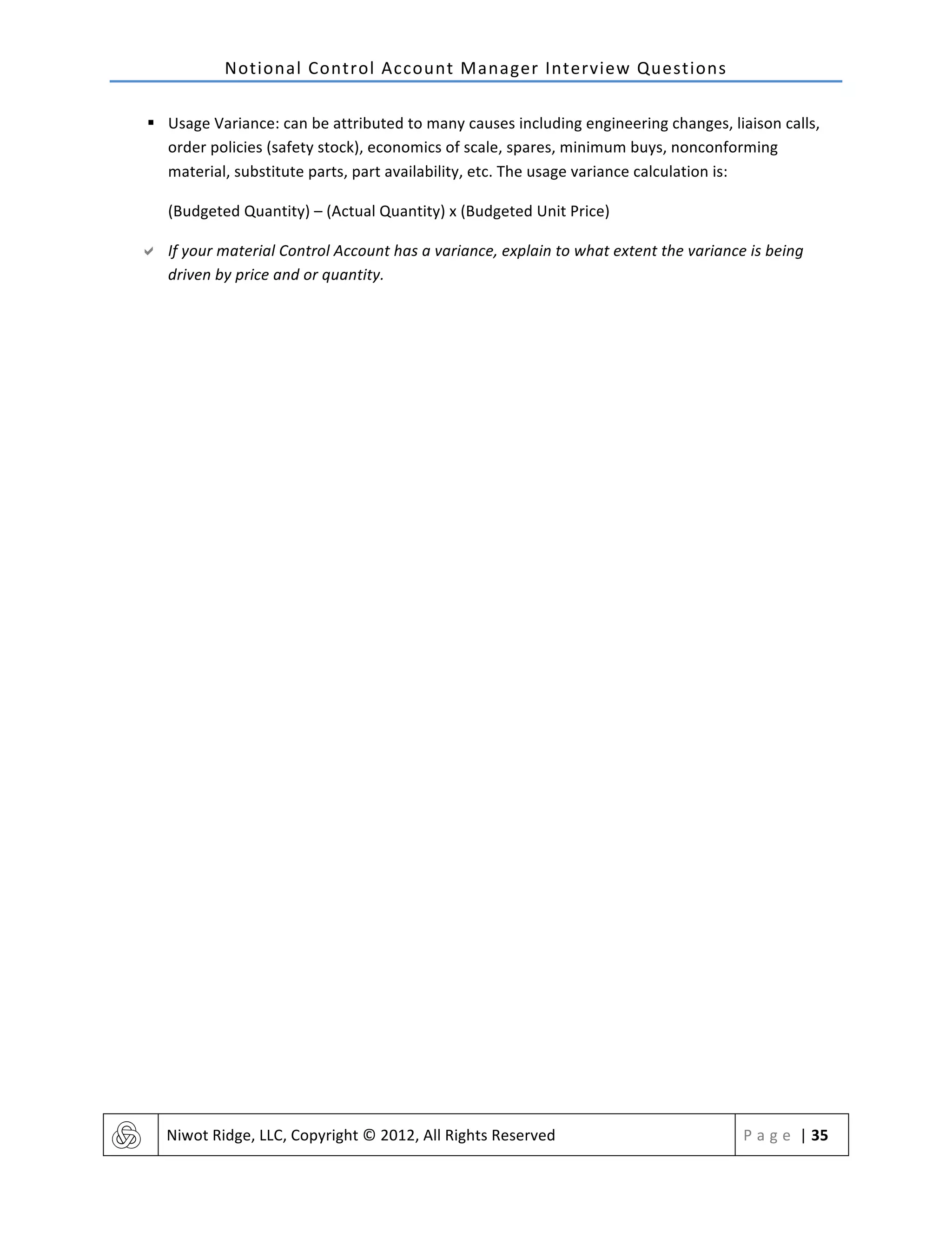 Notional	
  Control	
  Account	
  Manager	
  Interview	
  Questions	
  
	
   Niwot	
  Ridge,	
  LLC,	
  Copyright	
  ©	
  2012,	
  All	
  Rights	
  Reserved	
   P a g e 	
  |	
  35	
  
	
  
§ Usage	
  Variance:	
  can	
  be	
  attributed	
  to	
  many	
  causes	
  including	
  engineering	
  changes,	
  liaison	
  calls,	
  
order	
  policies	
  (safety	
  stock),	
  economics	
  of	
  scale,	
  spares,	
  minimum	
  buys,	
  nonconforming	
  
material,	
  substitute	
  parts,	
  part	
  availability,	
  etc.	
  The	
  usage	
  variance	
  calculation	
  is:	
  
(Budgeted	
  Quantity)	
  –	
  (Actual	
  Quantity)	
  x	
  (Budgeted	
  Unit	
  Price)	
  
" If	
  your	
  material	
  Control	
  Account	
  has	
  a	
  variance,	
  explain	
  to	
  what	
  extent	
  the	
  variance	
  is	
  being	
  
driven	
  by	
  price	
  and	
  or	
  quantity.	
  
 