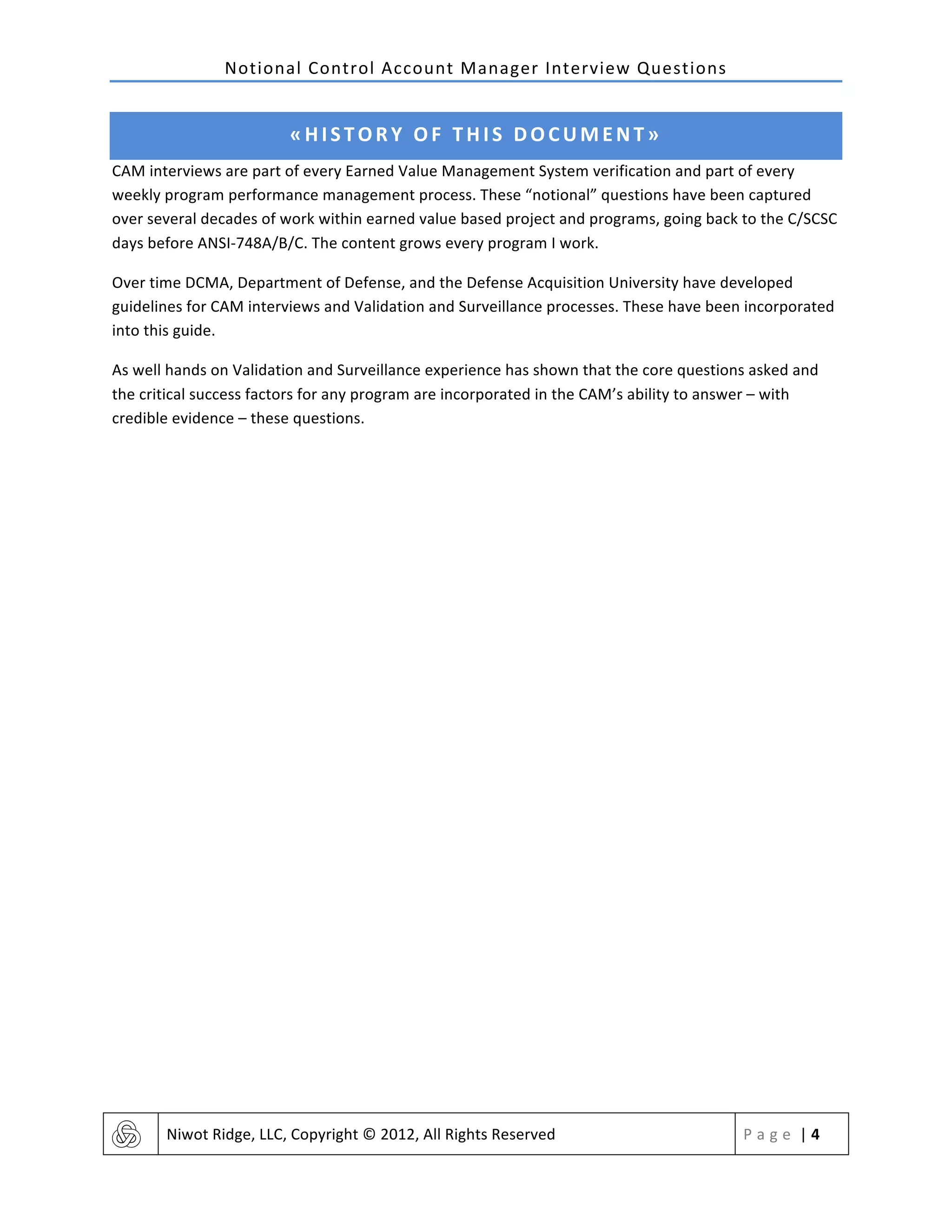 Notional	
  Control	
  Account	
  Manager	
  Interview	
  Questions	
  
	
   Niwot	
  Ridge,	
  LLC,	
  Copyright	
  ©	
  2012,	
  All	
  Rights	
  Reserved	
   P a g e 	
  |	
  4	
  
	
  
«HISTORY	
  OF	
  THIS	
  DOCUMENT»	
  
CAM	
  interviews	
  are	
  part	
  of	
  every	
  Earned	
  Value	
  Management	
  System	
  verification	
  and	
  part	
  of	
  every	
  
weekly	
  program	
  performance	
  management	
  process.	
  These	
  “notional”	
  questions	
  have	
  been	
  captured	
  
over	
  several	
  decades	
  of	
  work	
  within	
  earned	
  value	
  based	
  project	
  and	
  programs,	
  going	
  back	
  to	
  the	
  C/SCSC	
  
days	
  before	
  ANSI-­‐748A/B/C.	
  The	
  content	
  grows	
  every	
  program	
  I	
  work.	
  
Over	
  time	
  DCMA,	
  Department	
  of	
  Defense,	
  and	
  the	
  Defense	
  Acquisition	
  University	
  have	
  developed	
  
guidelines	
  for	
  CAM	
  interviews	
  and	
  Validation	
  and	
  Surveillance	
  processes.	
  These	
  have	
  been	
  incorporated	
  
into	
  this	
  guide.	
  
As	
  well	
  hands	
  on	
  Validation	
  and	
  Surveillance	
  experience	
  has	
  shown	
  that	
  the	
  core	
  questions	
  asked	
  and	
  
the	
  critical	
  success	
  factors	
  for	
  any	
  program	
  are	
  incorporated	
  in	
  the	
  CAM’s	
  ability	
  to	
  answer	
  –	
  with	
  
credible	
  evidence	
  –	
  these	
  questions.	
  
	
   	
  
 