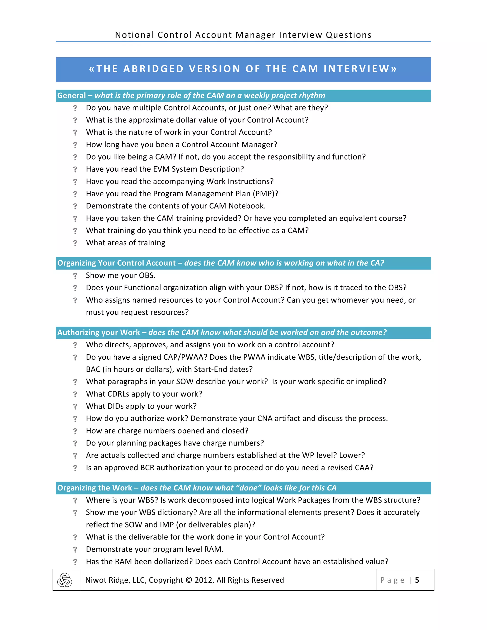 Notional	
  Control	
  Account	
  Manager	
  Interview	
  Questions	
  
	
   Niwot	
  Ridge,	
  LLC,	
  Copyright	
  ©	
  2012,	
  All	
  Rights	
  Reserved	
   P a g e 	
  |	
  5	
  
	
  
«THE	
  ABRIDGED	
  VERSION	
  OF	
  THE	
  CAM	
  INTERVIEW»	
  
General	
  –	
  what	
  is	
  the	
  primary	
  role	
  of	
  the	
  CAM	
  on	
  a	
  weekly	
  project	
  rhythm	
  	
  
! Do	
  you	
  have	
  multiple	
  Control	
  Accounts,	
  or	
  just	
  one?	
  What	
  are	
  they?	
  
! What	
  is	
  the	
  approximate	
  dollar	
  value	
  of	
  your	
  Control	
  Account?	
  
! What	
  is	
  the	
  nature	
  of	
  work	
  in	
  your	
  Control	
  Account?	
  
! How	
  long	
  have	
  you	
  been	
  a	
  Control	
  Account	
  Manager?	
  
! Do	
  you	
  like	
  being	
  a	
  CAM?	
  If	
  not,	
  do	
  you	
  accept	
  the	
  responsibility	
  and	
  function?	
  
! Have	
  you	
  read	
  the	
  EVM	
  System	
  Description?	
  
! Have	
  you	
  read	
  the	
  accompanying	
  Work	
  Instructions?	
  
! Have	
  you	
  read	
  the	
  Program	
  Management	
  Plan	
  (PMP)?	
  
! Demonstrate	
  the	
  contents	
  of	
  your	
  CAM	
  Notebook.	
  
! Have	
  you	
  taken	
  the	
  CAM	
  training	
  provided?	
  Or	
  have	
  you	
  completed	
  an	
  equivalent	
  course?	
  
! What	
  training	
  do	
  you	
  think	
  you	
  need	
  to	
  be	
  effective	
  as	
  a	
  CAM?	
  
! What	
  areas	
  of	
  training	
  	
  
Organizing	
  Your	
  Control	
  Account	
  –	
  does	
  the	
  CAM	
  know	
  who	
  is	
  working	
  on	
  what	
  in	
  the	
  CA?	
  
! Show	
  me	
  your	
  OBS.	
  	
  
! Does	
  your	
  Functional	
  organization	
  align	
  with	
  your	
  OBS?	
  If	
  not,	
  how	
  is	
  it	
  traced	
  to	
  the	
  OBS?	
  
! Who	
  assigns	
  named	
  resources	
  to	
  your	
  Control	
  Account?	
  Can	
  you	
  get	
  whomever	
  you	
  need,	
  or	
  
must	
  you	
  request	
  resources?	
  
Authorizing	
  your	
  Work	
  –	
  does	
  the	
  CAM	
  know	
  what	
  should	
  be	
  worked	
  on	
  and	
  the	
  outcome?	
  
! Who	
  directs,	
  approves,	
  and	
  assigns	
  you	
  to	
  work	
  on	
  a	
  control	
  account?	
  
! Do	
  you	
  have	
  a	
  signed	
  CAP/PWAA?	
  Does	
  the	
  PWAA	
  indicate	
  WBS,	
  title/description	
  of	
  the	
  work,	
  
BAC	
  (in	
  hours	
  or	
  dollars),	
  with	
  Start-­‐End	
  dates?	
  
! What	
  paragraphs	
  in	
  your	
  SOW	
  describe	
  your	
  work?	
  	
  Is	
  your	
  work	
  specific	
  or	
  implied?	
  
! What	
  CDRLs	
  apply	
  to	
  your	
  work?	
  
! What	
  DIDs	
  apply	
  to	
  your	
  work?	
  	
  
! How	
  do	
  you	
  authorize	
  work?	
  Demonstrate	
  your	
  CNA	
  artifact	
  and	
  discuss	
  the	
  process.	
  	
  	
  
! How	
  are	
  charge	
  numbers	
  opened	
  and	
  closed?	
  	
  
! Do	
  your	
  planning	
  packages	
  have	
  charge	
  numbers?	
  
! Are	
  actuals	
  collected	
  and	
  charge	
  numbers	
  established	
  at	
  the	
  WP	
  level?	
  Lower?	
  
! Is	
  an	
  approved	
  BCR	
  authorization	
  your	
  to	
  proceed	
  or	
  do	
  you	
  need	
  a	
  revised	
  CAA?	
  
Organizing	
  the	
  Work	
  –	
  does	
  the	
  CAM	
  know	
  what	
  “done”	
  looks	
  like	
  for	
  this	
  CA	
  
! Where	
  is	
  your	
  WBS?	
  Is	
  work	
  decomposed	
  into	
  logical	
  Work	
  Packages	
  from	
  the	
  WBS	
  structure?	
  
! Show	
  me	
  your	
  WBS	
  dictionary?	
  Are	
  all	
  the	
  informational	
  elements	
  present?	
  Does	
  it	
  accurately	
  
reflect	
  the	
  SOW	
  and	
  IMP	
  (or	
  deliverables	
  plan)?	
  
! What	
  is	
  the	
  deliverable	
  for	
  the	
  work	
  done	
  in	
  your	
  Control	
  Account?	
  
! Demonstrate	
  your	
  program	
  level	
  RAM.	
  	
  
! Has	
  the	
  RAM	
  been	
  dollarized?	
  Does	
  each	
  Control	
  Account	
  have	
  an	
  established	
  value?	
  	
  
 
