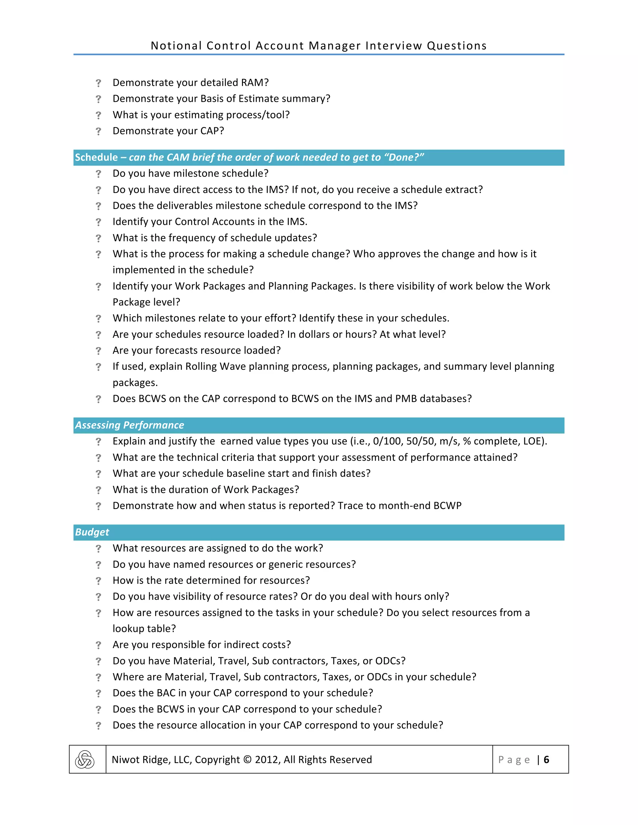 Notional	
  Control	
  Account	
  Manager	
  Interview	
  Questions	
  
	
   Niwot	
  Ridge,	
  LLC,	
  Copyright	
  ©	
  2012,	
  All	
  Rights	
  Reserved	
   P a g e 	
  |	
  6	
  
	
  
! Demonstrate	
  your	
  detailed	
  RAM?	
  	
  
! Demonstrate	
  your	
  Basis	
  of	
  Estimate	
  summary?	
  
! What	
  is	
  your	
  estimating	
  process/tool?	
  
! Demonstrate	
  your	
  CAP?	
  
Schedule	
  –	
  can	
  the	
  CAM	
  brief	
  the	
  order	
  of	
  work	
  needed	
  to	
  get	
  to	
  “Done?”	
  
! Do	
  you	
  have	
  milestone	
  schedule?	
  
! Do	
  you	
  have	
  direct	
  access	
  to	
  the	
  IMS?	
  If	
  not,	
  do	
  you	
  receive	
  a	
  schedule	
  extract?	
  	
  
! Does	
  the	
  deliverables	
  milestone	
  schedule	
  correspond	
  to	
  the	
  IMS?	
  
! Identify	
  your	
  Control	
  Accounts	
  in	
  the	
  IMS.	
  	
  
! What	
  is	
  the	
  frequency	
  of	
  schedule	
  updates?	
  	
  
! What	
  is	
  the	
  process	
  for	
  making	
  a	
  schedule	
  change?	
  Who	
  approves	
  the	
  change	
  and	
  how	
  is	
  it	
  
implemented	
  in	
  the	
  schedule?	
  
! Identify	
  your	
  Work	
  Packages	
  and	
  Planning	
  Packages.	
  Is	
  there	
  visibility	
  of	
  work	
  below	
  the	
  Work	
  
Package	
  level?	
  
! Which	
  milestones	
  relate	
  to	
  your	
  effort?	
  Identify	
  these	
  in	
  your	
  schedules.	
  
! Are	
  your	
  schedules	
  resource	
  loaded?	
  In	
  dollars	
  or	
  hours?	
  At	
  what	
  level?	
  	
  
! Are	
  your	
  forecasts	
  resource	
  loaded?	
  	
  
! If	
  used,	
  explain	
  Rolling	
  Wave	
  planning	
  process,	
  planning	
  packages,	
  and	
  summary	
  level	
  planning	
  
packages.	
  
! Does	
  BCWS	
  on	
  the	
  CAP	
  correspond	
  to	
  BCWS	
  on	
  the	
  IMS	
  and	
  PMB	
  databases?	
  
Assessing	
  Performance	
  
! Explain	
  and	
  justify	
  the	
  earned	
  value	
  types	
  you	
  use	
  (i.e.,	
  0/100,	
  50/50,	
  m/s,	
  %	
  complete,	
  LOE).	
  
! What	
  are	
  the	
  technical	
  criteria	
  that	
  support	
  your	
  assessment	
  of	
  performance	
  attained?	
  
! What	
  are	
  your	
  schedule	
  baseline	
  start	
  and	
  finish	
  dates?	
  	
  
! What	
  is	
  the	
  duration	
  of	
  Work	
  Packages?	
  
! Demonstrate	
  how	
  and	
  when	
  status	
  is	
  reported?	
  Trace	
  to	
  month-­‐end	
  BCWP	
  
Budget	
  
! What	
  resources	
  are	
  assigned	
  to	
  do	
  the	
  work?	
  
! Do	
  you	
  have	
  named	
  resources	
  or	
  generic	
  resources?	
  
! How	
  is	
  the	
  rate	
  determined	
  for	
  resources?	
  
! Do	
  you	
  have	
  visibility	
  of	
  resource	
  rates?	
  Or	
  do	
  you	
  deal	
  with	
  hours	
  only?	
  
! How	
  are	
  resources	
  assigned	
  to	
  the	
  tasks	
  in	
  your	
  schedule?	
  Do	
  you	
  select	
  resources	
  from	
  a	
  
lookup	
  table?	
  
! Are	
  you	
  responsible	
  for	
  indirect	
  costs?	
  
! Do	
  you	
  have	
  Material,	
  Travel,	
  Sub	
  contractors,	
  Taxes,	
  or	
  ODCs?	
  	
  
! Where	
  are	
  Material,	
  Travel,	
  Sub	
  contractors,	
  Taxes,	
  or	
  ODCs	
  in	
  your	
  schedule?	
  	
  
! Does	
  the	
  BAC	
  in	
  your	
  CAP	
  correspond	
  to	
  your	
  schedule?	
  
! Does	
  the	
  BCWS	
  in	
  your	
  CAP	
  correspond	
  to	
  your	
  schedule?	
  
! Does	
  the	
  resource	
  allocation	
  in	
  your	
  CAP	
  correspond	
  to	
  your	
  schedule?	
  
 