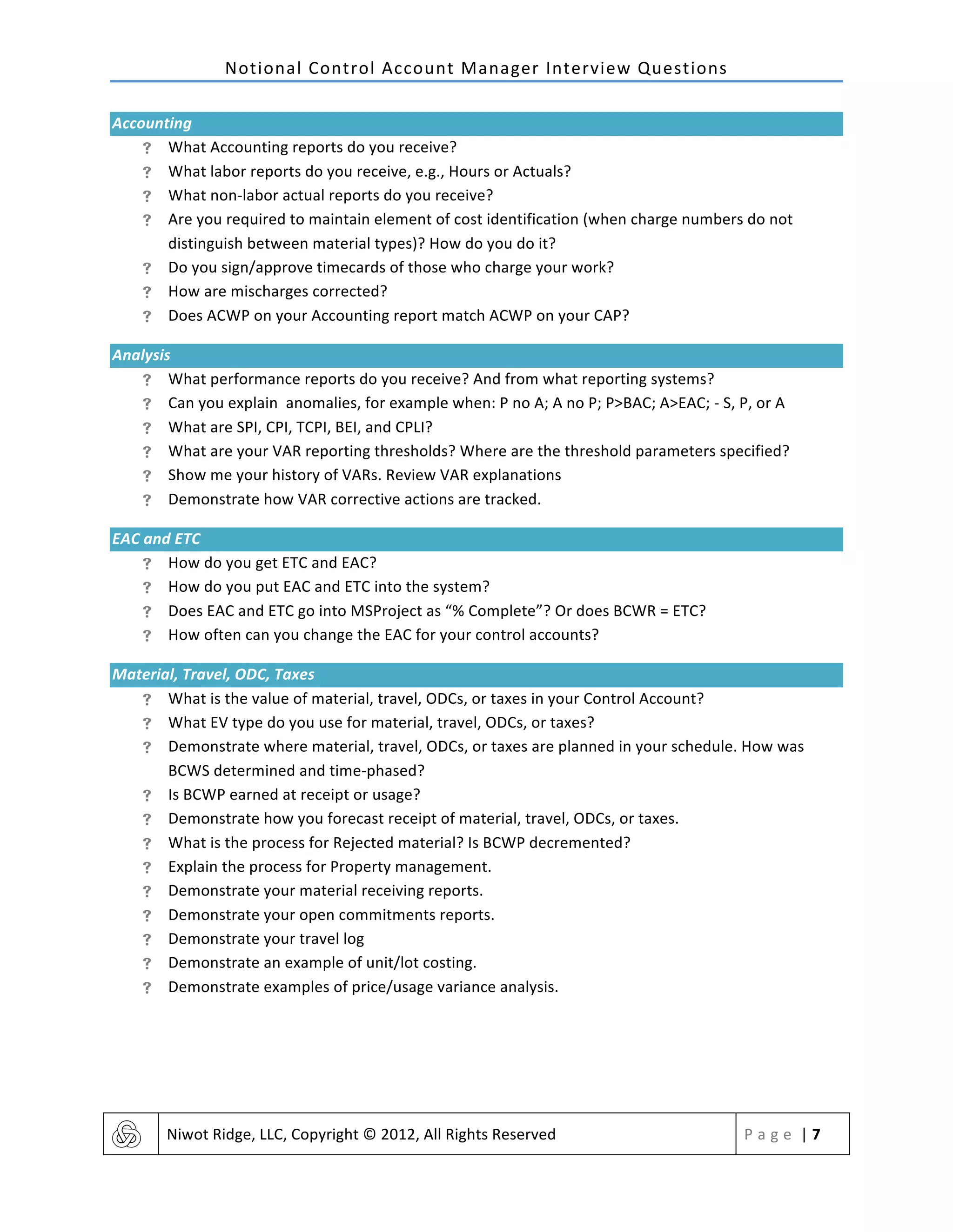 Notional	
  Control	
  Account	
  Manager	
  Interview	
  Questions	
  
	
   Niwot	
  Ridge,	
  LLC,	
  Copyright	
  ©	
  2012,	
  All	
  Rights	
  Reserved	
   P a g e 	
  |	
  7	
  
	
  
Accounting	
  
! What	
  Accounting	
  reports	
  do	
  you	
  receive?	
  
! What	
  labor	
  reports	
  do	
  you	
  receive,	
  e.g.,	
  Hours	
  or	
  Actuals?	
  
! What	
  non-­‐labor	
  actual	
  reports	
  do	
  you	
  receive?	
  	
  
! Are	
  you	
  required	
  to	
  maintain	
  element	
  of	
  cost	
  identification	
  (when	
  charge	
  numbers	
  do	
  not	
  
distinguish	
  between	
  material	
  types)?	
  How	
  do	
  you	
  do	
  it?	
  	
  
! Do	
  you	
  sign/approve	
  timecards	
  of	
  those	
  who	
  charge	
  your	
  work?	
  
! How	
  are	
  mischarges	
  corrected?	
  	
  
! Does	
  ACWP	
  on	
  your	
  Accounting	
  report	
  match	
  ACWP	
  on	
  your	
  CAP?	
  
Analysis	
  
! What	
  performance	
  reports	
  do	
  you	
  receive?	
  And	
  from	
  what	
  reporting	
  systems?	
  	
  
! Can	
  you	
  explain	
  anomalies,	
  for	
  example	
  when:	
  P	
  no	
  A;	
  A	
  no	
  P;	
  P>BAC;	
  A>EAC;	
  -­‐	
  S,	
  P,	
  or	
  A	
  
! What	
  are	
  SPI,	
  CPI,	
  TCPI,	
  BEI,	
  and	
  CPLI?	
  
! What	
  are	
  your	
  VAR	
  reporting	
  thresholds?	
  Where	
  are	
  the	
  threshold	
  parameters	
  specified?	
  
! Show	
  me	
  your	
  history	
  of	
  VARs.	
  Review	
  VAR	
  explanations	
  
! Demonstrate	
  how	
  VAR	
  corrective	
  actions	
  are	
  tracked.	
  	
  
EAC	
  and	
  ETC	
  
! How	
  do	
  you	
  get	
  ETC	
  and	
  EAC?	
  
! How	
  do	
  you	
  put	
  EAC	
  and	
  ETC	
  into	
  the	
  system?	
  
! Does	
  EAC	
  and	
  ETC	
  go	
  into	
  MSProject	
  as	
  “%	
  Complete”?	
  Or	
  does	
  BCWR	
  =	
  ETC?	
  	
  
! How	
  often	
  can	
  you	
  change	
  the	
  EAC	
  for	
  your	
  control	
  accounts?	
  	
  
Material,	
  Travel,	
  ODC,	
  Taxes	
  
! What	
  is	
  the	
  value	
  of	
  material,	
  travel,	
  ODCs,	
  or	
  taxes	
  in	
  your	
  Control	
  Account?	
  	
  
! What	
  EV	
  type	
  do	
  you	
  use	
  for	
  material,	
  travel,	
  ODCs,	
  or	
  taxes?	
  	
  
! Demonstrate	
  where	
  material,	
  travel,	
  ODCs,	
  or	
  taxes	
  are	
  planned	
  in	
  your	
  schedule.	
  How	
  was	
  
BCWS	
  determined	
  and	
  time-­‐phased?	
  
! Is	
  BCWP	
  earned	
  at	
  receipt	
  or	
  usage?	
  	
  
! Demonstrate	
  how	
  you	
  forecast	
  receipt	
  of	
  material,	
  travel,	
  ODCs,	
  or	
  taxes.	
  	
  
! What	
  is	
  the	
  process	
  for	
  Rejected	
  material?	
  Is	
  BCWP	
  decremented?	
  
! Explain	
  the	
  process	
  for	
  Property	
  management.	
  	
  
! Demonstrate	
  your	
  material	
  receiving	
  reports.	
  
! Demonstrate	
  your	
  open	
  commitments	
  reports.	
  
! Demonstrate	
  your	
  travel	
  log	
  	
  
! Demonstrate	
  an	
  example	
  of	
  unit/lot	
  costing.	
  
! Demonstrate	
  examples	
  of	
  price/usage	
  variance	
  analysis.	
  
	
   	
  
 