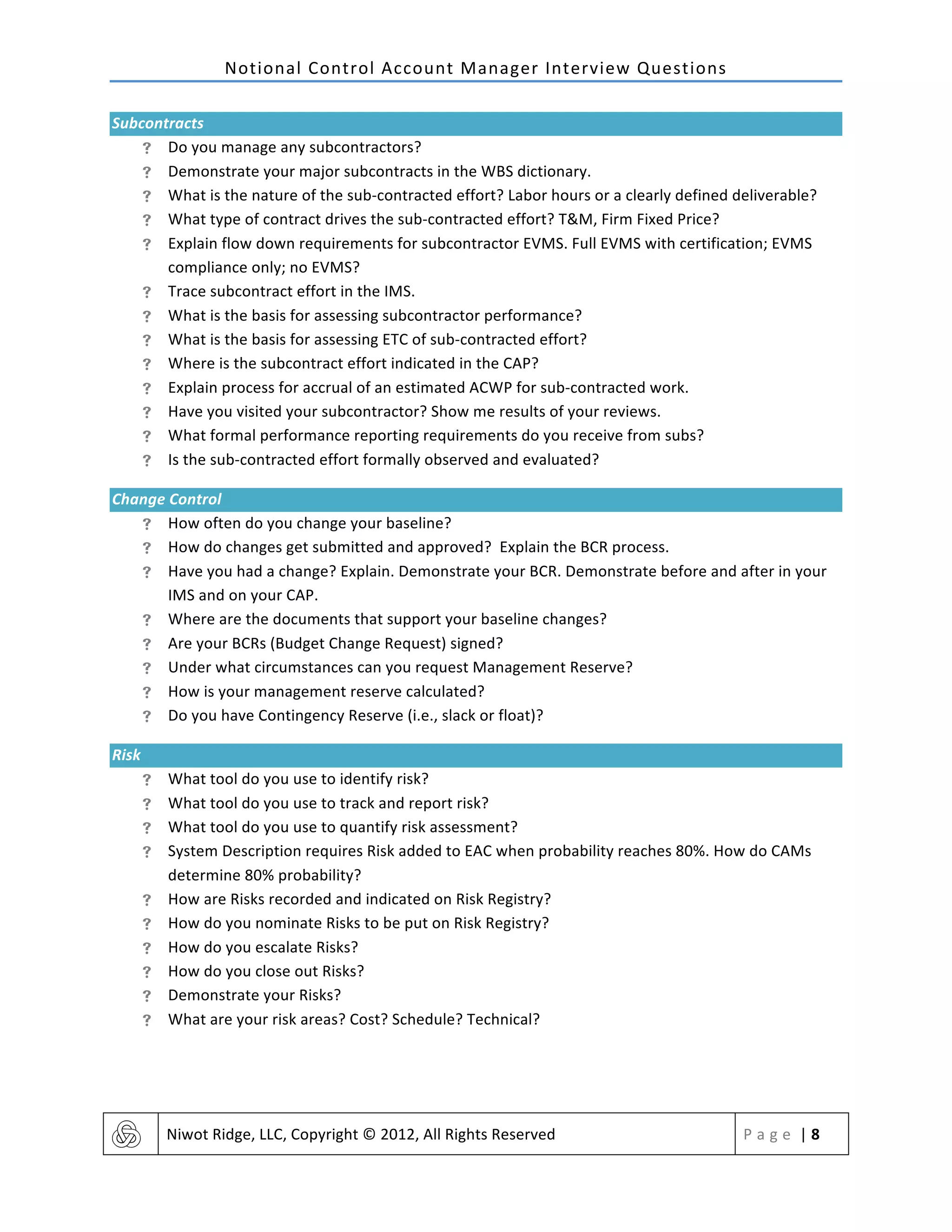 Notional	
  Control	
  Account	
  Manager	
  Interview	
  Questions	
  
	
   Niwot	
  Ridge,	
  LLC,	
  Copyright	
  ©	
  2012,	
  All	
  Rights	
  Reserved	
   P a g e 	
  |	
  8	
  
	
  
Subcontracts	
  
! Do	
  you	
  manage	
  any	
  subcontractors?	
  	
  
! Demonstrate	
  your	
  major	
  subcontracts	
  in	
  the	
  WBS	
  dictionary.	
  
! What	
  is	
  the	
  nature	
  of	
  the	
  sub-­‐contracted	
  effort?	
  Labor	
  hours	
  or	
  a	
  clearly	
  defined	
  deliverable?	
  	
  
! What	
  type	
  of	
  contract	
  drives	
  the	
  sub-­‐contracted	
  effort?	
  T&M,	
  Firm	
  Fixed	
  Price?	
  	
  
! Explain	
  flow	
  down	
  requirements	
  for	
  subcontractor	
  EVMS.	
  Full	
  EVMS	
  with	
  certification;	
  EVMS	
  
compliance	
  only;	
  no	
  EVMS?	
  
! Trace	
  subcontract	
  effort	
  in	
  the	
  IMS.	
  
! What	
  is	
  the	
  basis	
  for	
  assessing	
  subcontractor	
  performance?	
  	
  
! What	
  is	
  the	
  basis	
  for	
  assessing	
  ETC	
  of	
  sub-­‐contracted	
  effort?	
  	
  
! Where	
  is	
  the	
  subcontract	
  effort	
  indicated	
  in	
  the	
  CAP?	
  
! Explain	
  process	
  for	
  accrual	
  of	
  an	
  estimated	
  ACWP	
  for	
  sub-­‐contracted	
  work.	
  
! Have	
  you	
  visited	
  your	
  subcontractor?	
  Show	
  me	
  results	
  of	
  your	
  reviews.	
  	
  
! What	
  formal	
  performance	
  reporting	
  requirements	
  do	
  you	
  receive	
  from	
  subs?	
  
! Is	
  the	
  sub-­‐contracted	
  effort	
  formally	
  observed	
  and	
  evaluated?	
  	
  
Change	
  Control	
  
! How	
  often	
  do	
  you	
  change	
  your	
  baseline?	
  	
  
! How	
  do	
  changes	
  get	
  submitted	
  and	
  approved?	
  Explain	
  the	
  BCR	
  process.	
  
! Have	
  you	
  had	
  a	
  change?	
  Explain.	
  Demonstrate	
  your	
  BCR.	
  Demonstrate	
  before	
  and	
  after	
  in	
  your	
  
IMS	
  and	
  on	
  your	
  CAP.	
  
! Where	
  are	
  the	
  documents	
  that	
  support	
  your	
  baseline	
  changes?	
  
! Are	
  your	
  BCRs	
  (Budget	
  Change	
  Request)	
  signed?	
  
! Under	
  what	
  circumstances	
  can	
  you	
  request	
  Management	
  Reserve?	
  
! How	
  is	
  your	
  management	
  reserve	
  calculated?	
  
! Do	
  you	
  have	
  Contingency	
  Reserve	
  (i.e.,	
  slack	
  or	
  float)?	
  
Risk	
  
! What	
  tool	
  do	
  you	
  use	
  to	
  identify	
  risk?	
  
! What	
  tool	
  do	
  you	
  use	
  to	
  track	
  and	
  report	
  risk?	
  
! What	
  tool	
  do	
  you	
  use	
  to	
  quantify	
  risk	
  assessment?	
  
! System	
  Description	
  requires	
  Risk	
  added	
  to	
  EAC	
  when	
  probability	
  reaches	
  80%.	
  How	
  do	
  CAMs	
  
determine	
  80%	
  probability?	
  	
  
! How	
  are	
  Risks	
  recorded	
  and	
  indicated	
  on	
  Risk	
  Registry?	
  	
  
! How	
  do	
  you	
  nominate	
  Risks	
  to	
  be	
  put	
  on	
  Risk	
  Registry?	
  
! How	
  do	
  you	
  escalate	
  Risks?	
  
! How	
  do	
  you	
  close	
  out	
  Risks?	
  
! Demonstrate	
  your	
  Risks?	
  
! What	
  are	
  your	
  risk	
  areas?	
  Cost?	
  Schedule?	
  Technical?	
  
	
   	
  
 