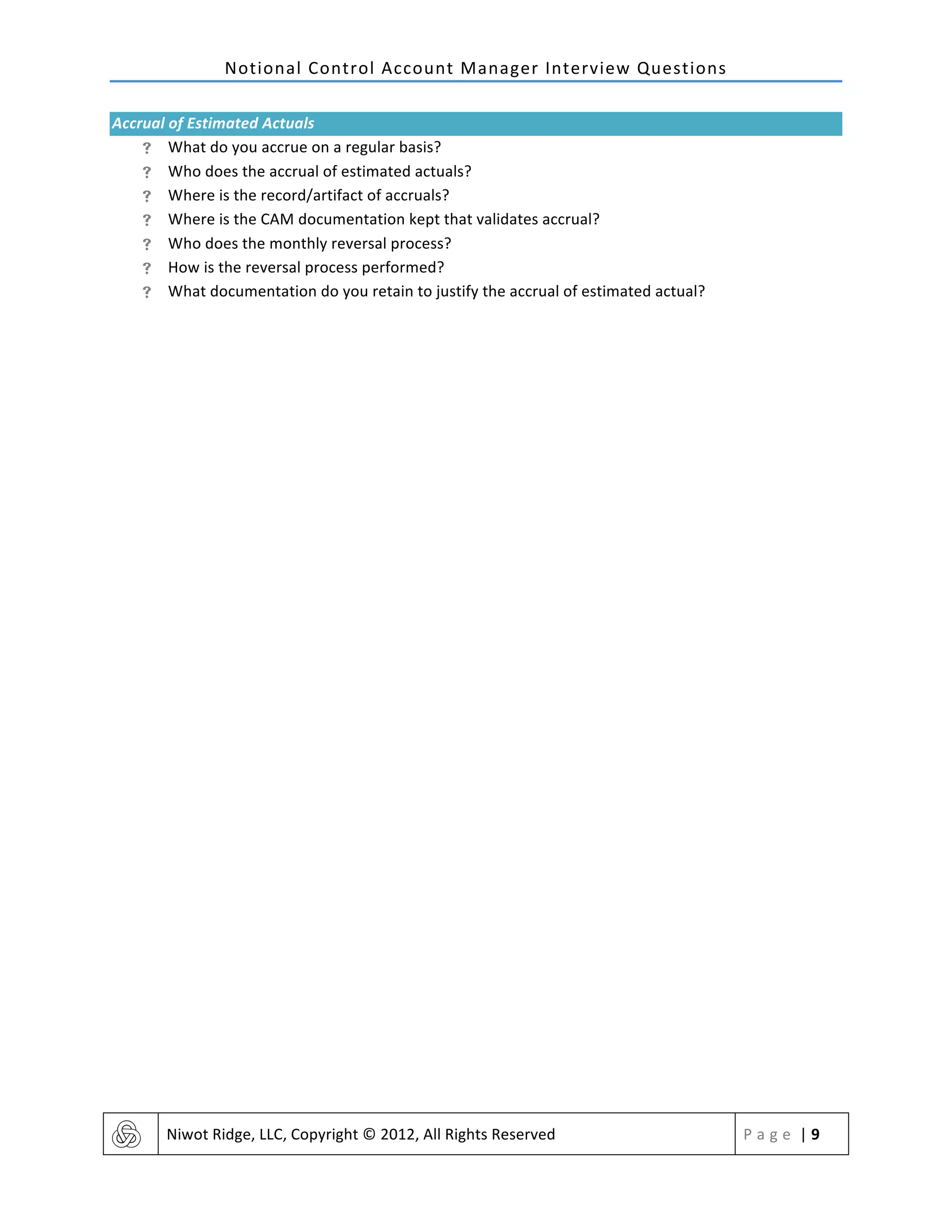Notional	
  Control	
  Account	
  Manager	
  Interview	
  Questions	
  
	
   Niwot	
  Ridge,	
  LLC,	
  Copyright	
  ©	
  2012,	
  All	
  Rights	
  Reserved	
   P a g e 	
  |	
  9	
  
	
  
Accrual	
  of	
  Estimated	
  Actuals	
  
! What	
  do	
  you	
  accrue	
  on	
  a	
  regular	
  basis?	
  
! Who	
  does	
  the	
  accrual	
  of	
  estimated	
  actuals?	
  
! Where	
  is	
  the	
  record/artifact	
  of	
  accruals?	
  
! Where	
  is	
  the	
  CAM	
  documentation	
  kept	
  that	
  validates	
  accrual?	
  
! Who	
  does	
  the	
  monthly	
  reversal	
  process?	
  
! How	
  is	
  the	
  reversal	
  process	
  performed?	
  
! What	
  documentation	
  do	
  you	
  retain	
  to	
  justify	
  the	
  accrual	
  of	
  estimated	
  actual?	
  
	
   	
  
 
