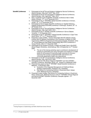 P a g e | 2 Notion Gombe, MPH
Scientific Conferences 1. Participated at the 64
rd
Annual Epidemic Intelligence Service Conference,
Atlanta Georgia, USA- April 19-23
rd
May, 2015
2. Participated at the 63
rd
Annual Epidemic Intelligence Service Conference,
Atlanta Georgia, USA- April 28-2
nd
May, 2014
3. Was a moderator at the 5
th
AFENET Scientific Conference held in Addis
Ababa, Ethiopia, 17
th
to 22
nd
November 2013
4. Participated at the 7
th
TEPHINET Global Scientific Conference in Amman,
Jordan, 10
th
to 15
th
November 2012
5. Participated at the European Scientific Conference on Applied Infectious
Disease Epidemiology (ESCAIDE) workshop in Edinburgh, Scotland, 24
th
to
26
th
October 2012
6. Participated at the 61
st
Annual Epidemic Intelligence Service Conference,
Atlanta Georgia, USA- April 16-20, 2012
7. Participated at the 4
th
AFENET Scientific Conference in Dar es Salaam,
Tanzania, 11-16 December 2011
8. Participated at the 6
th
TEPHINET
2
Global Scientific Conference in Cape Town,
South Africa, 13
th
to 17
th
December 2010
9. Presented a paper entitled ‘ Factors Associated with HIV Infection among
Children Born to Mothers Participating in the Prevention of Mother to Child
Transmission (PMTCT) Programme at Chitungwiza Hospital, Zimbabwe’ at the
15
th
Annual Maternal Child Health Epidemiology (MCH EPI) Conference in
Tampa Florida, USA, 9-11 December 2009
10. Participated at the Analysis of Equity in Health and Health Care in the WHO
African Region Workshop, Johannesburg, RSA, 28 September to 2
nd
October
2009.
a. The aim of the training workshop was to contribute to development of
capacity for generating and using information and evidence on health
equity for the purpose of improving health outcomes for the poor,
improving their access to essential health interventions and
minimizing catastrophic health care expenditures
11. Participated at the 58
th
Annual Epidemic Intelligence Service Conference,
Atlanta Georgia, USA- April 20-24, 2009
12. Participated at the Fifth African Regional TEPHINET and Third AFENET
Scientific Conference, Mombasa, Kenya, 30
th
August to 4 September 2009
13. Presented two papers at the 5
th
TEPHINET Global Scientific Conference in
Malaysia, 1-6 November 2008
a. Evaluation of the Integrated Management of Childhood Illness
Strategy Implementation, Bulawayo City, Zimbabwe
b. Risk factors for Contracting Anthrax in Kuwirirana Ward, Gokwe
north, Midlands Province, Zimbabwe
14. Presented a paper entitled ‘Risk factors for Contracting Anthrax in Kuwirirana
Ward, Gokwe north, Midlands Province’ at the 4
th
TEPHINET African Regional
and Second AFENET Scientific Conference, Kampala Uganda – 3-7
December 2007
2
Training Programs in Epidemiology and Public Health Interventions Network
 