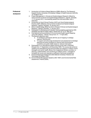 P a g e | 3 Notion Gombe, MPH
Professional
development
1. Introduction to Evidence Based Medicine (EBM) offered by The Research
Support Centre, University of Zimbabwe College of Health Sciences (UZCHS),
14-16 March 2012
2. Project Management in Clinical and Epidemiological Research offered by
Vienna School of Clinical and Epidemiological Research, Uganda, Kampala,
11-13 January 2012. I successfully passed the final examination with a
distinction
3. Introduction to Good Clinical Practice (GCP) and Good Epidemiological
Practice (GEP) offered by Vienna School of Clinical and Epidemiological
Research, Uganda, Kampala, 16 January 2012
4. Ethics in Epidemiology offered by Vienna School of Clinical and Epidemiological
Research, Uganda, Kampala, 17 January 2012
5. Participated in a Monitoring and Evaluation training workshop organized by CDC
Zimbabwe and held at Cresta Lodge in Harare from 23
rd
to 27
th
May 2011.
6. International training workshop on Environmental Health Hazard Mapping
using GIS software – Nairobi, Kenya from 14 – 17 April 2003.
7. The general objectives were:
a. To familiarize participants with the use of mapping in strategic
regional Planning and
b. To support and encourage development and assessment of strategic
planning and action programs to improve both environmental
conditions and public health based on relevant information.
8. Participated in an international malaria training course held in Nazareth,
Ethiopia from 17 September to 08 December 2000. The course was aimed at
updating and strengthening the technical skills and capacity of malaria control
managers and senior health officers from Anglophone African countries, on
planning, implementation and monitoring of malaria control. I managed to
complete the course and awarded a certificate of technical competence.
9. Environmental Impact Assessment (EIA) National University of Science and
Technology 26-30 March 2001.
10. Environmental Management Systems (ISO 14001) and Environmental Risk
Assessment, Pretoria (RSA).
 