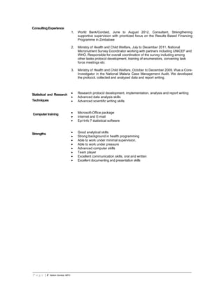 P a g e | 4 Notion Gombe, MPH
Consulting Experience
1. World Bank/Cordaid, June to August 2012. Consultant, Strengthening
supportive supervision with prioritized focus on the Results Based Financing
Programme in Zimbabwe
2. Ministry of Health and Child Welfare, July to December 2011. National
Micronutrient Survey Coordinator working with partners including UNICEF and
WHO. Responsible for overall coordination of the survey including among
other tasks protocol development, training of enumerators, convening task
force meetings etc
3. Ministry of Health and Child Welfare, October to December 2009. Was a Core-
Investigator in the National Malaria Case Management Audit. We developed
the protocol, collected and analyzed data and report writing.
Statistical and Research
Techniques
• Research protocol development, implementation, analysis and report writing
• Advanced data analysis skills
• Advanced scientific writing skills
Computer training • Microsoft-Office package
• Internet and E-mail
• Epi-Info 7 statistical software
Strengths • Good analytical skills
• Strong background in health programming
• Able to work under minimal supervision,
• Able to work under pressure
• Advanced computer skills
• Team player
• Excellent communication skills, oral and written
• Excellent documenting and presentation skills
 