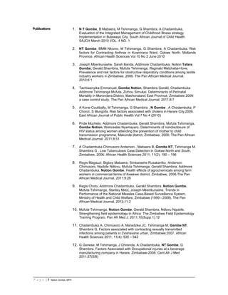 P a g e | 5 Notion Gombe, MPH
Publications 1. N T Gombe, B Mabaera, M Tshimanga, G Shambira, A Chadambuka,
Evaluation of the Integrated Management of Childhood Illness strategy
Implementation in Bulawayo City. South African Journal of Child Health:
SAJCH March 2010 VOL. 4 NO. 1
2. NT Gombe, BMM Nkomo, M Tshimanga, G Shambira, A Chadambuka. Risk
factors for Contracting Anthrax in Kuwirirana Ward, Gokwe North, Midlands
Province. African Health Sciences Vol 10 No 2 June 2010
3. Joseph Mberikunashe, Sarah Banda, Addmore Chadambuka, Notion Tafara
Gombe, Gerald Shambira, Mufuta Tshimanga, Reginald Matchaba-Hove.
Prevalence and risk factors for obstructive respiratory conditions among textile
industry workers in Zimbabwe, 2006. The Pan African Medical Journal.
2010;6:1
4. Tachiwenyika Emmanuel, Gombe Notion, Shambira Gerald, Chadambuka
Addmore Tshimanga Mufuta, Zizhou Simukai. Determinants of Perinatal
Mortality in Marondera District, Mashonaland East Province, Zimbabwe 2009:
a case control study. The Pan African Medical Journal. 2011;8:7
5. A Kone-Coulibally, M Tshimanga, G Shambira , N Gombe , A Chadambuka, P
Chonzi, S Mungofa. Risk factors associated with cholera in Harare City,2008.
East African Journal of Public Health Vol 7 No 4 (2010)
6. Pride Mucheto, Addmore Chadambuka, Gerald Shambira, Mufuta Tshimanga,
Gombe Notion, Wenceslas Nyamayaro. Determinants of nondisclosure of
HIV status among women attending the prevention of mother to child
transmission programme, Makonde district, Zimbabwe, 2009. The Pan African
Medical Journal. 2011;8:51
7. A Chadambuka Chimusoro Anderson , Mabaera B, Gombe NT, Tshimanga M,
Shambira G , Low Tuberculosis Case Detection in Gokwe North and South,
Zimbabwe, 2006. African Health Sciences 2011; 11(2): 190 – 196
8. Regis Magauzi, Bigboy Mabaera, Simbarashe Rusakaniko, Anderson
Chimusoro, Nqobile Ndlovu, Mufuta Tshimanga, Gerald Shambira, Addmore
Chadambuka, Notion Gombe. Health effects of agrochemicals among farm
workers in commercial farms of Kwekwe district, Zimbabwe, 2006.The Pan
African Medical Journal. 2011;9:26
9. Regis Choto, Addmore Chadambuka, Gerald Shambira, Notion Gombe,
Mufuta Tshimanga, Stanley Midzi, Joseph Mberikunashe. Trends in
Performance of the National Measles Case-Based Surveillance System,
Ministry of Health and Child Welfare, Zimbabwe (1999 - 2008). The Pan
African Medical Journal. 2012;11:2
10. Mufuta Tshimanga, Notion Gombe, Gerald Shambira, Ndlovu Nqobile.
Strengthening field epidemiology in Africa: The Zimbabwe Field Epidemiology
Training Program. Pan Afr Med J. 2011;10(Supp 1):12
11. Chadambuka A, Chimusoro A, Maradzika JC, Tshimanga M, Gombe NT,
Shambira G. Factors associated with contracting sexually transmitted
infections among patients in Zvishavane urban, Zimbabwe;2007. African
Health Sciences 2011; 11(4): 535 – 542
12. G Gonese, M Tshimanga, J Chirenda, A Chadambuka, NT Gombe, G
Shambira. Factors Associated with Occupational injuries at a beverage
manufacturing company in Harare, Zimbabwe-2008. Cent Afr J Med
2011;57(5/8)
 