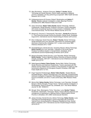 P a g e | 6 Notion Gombe, MPH
13. Mary Muchekeza , Anderson Chimusoro, Notion T. Gombe, Mufuta
Tshimanga and Gerald Shambira: District health executives in Midlands
province, Zimbabwe: are they performing as expected?. BMC Health Services
Research 2012 12:335.
14. Kufakwanguzvarova W Pomerai, Robert F Mudyiradima and Notion T.
Gombe. Measles outbreak investigation in Zaka, Masvingo Province,
Zimbabwe,2010. BMC Research Notes 2012 5:687
15. Chipo Chimamise, Notion Tafara Gombe, Mufuta Tshimanga, Addmore
Chadambuka, Gerald Shambira, Anderson Chimusoro. Factors associated
with severe occupational injuries at mining company in Zimbabwe, 2010: a
cross-sectional study. The Pan African Medical Journal. 2013;14:5
16. Bangure D, Chirundu D, Tshimanga M, Takundwa L, Gombe N and Ndondo
H. Food Poisoning amongst Census Enumerators, Gokwe South, Zimbabwe,
August 2012. International Journal of Epidemiology & Infection (2013) 25-32
17. Brian A Maponga, Daniel Chirundu, Notion T Gombe, Mufuta Tshimanga,
Gerald Shambira and Lucia Takundwa. Risk factors for contracting watery
diarrhoea in Kadoma City, Zimbabwe, 2011: a case control study. BMC
Infectious Diseases 2013, 13:567
18. Donewell Bangure, Daniel Chirundu, Humphrey Ndondo, Mufuta Tshimanga,
Notion Gombe and Lucia Takundwa. Evaluation of the Acute Flaccid
Paralysis Surveillance System in Sanyati District, Zimbabwe, 2013.
International Journal of Epidemiology & Infection (2014) 36-42
19. Bangure Donewell, Daniel Chirundu, Lucia Takundwa, Mufuta Tshimanga,
Notion Gombe. Trends in Martenity Delivery Outcomes at Kadoma General
Hospital, Zimbabwe, 2007-2011. International Journal of Martenal and Child
Health (2013) 27-31
20. Stella Ngwende Notion Tafara Gombe, Stanley Midzi, Mufuta Tshimanga,
Gerald Shambira and Addmore Chadambuka.: Factors associated with HIV
infection among children born to mothers on the prevention of mother to child
transmission programme at Chitungwiza Hospital, Zimbabwe, 2008. BMC
Public Health 2013 13:1181.
21. Pugie Tawanda Chimberengwa, Notion Tafara Gombe, Nyasha Masuka,
Donewell Bangure, Mufuta Tshimanga and Lucia Takundwa. Schistosomiasis
Outbreak Investigation Empandeni Ward Mangwe District Matabeleland South
Province Zimbabwe June 2012; A case control study. BMC Research Notes
2014:
22. Monica Muti, Notion Gombe, Mufuta Tshimanga, Lucia Takundwa, Donewell
Bangure, Stanley Mungofa, Prosper Chonzi .Typhoid outbreak investigation in
Dzivaresekwa, suburb of Harare City, Zimbabwe, 2011. Pan African Medical
Journal 18, 309, 18/08/2014
23. Mungati More, Manangazira Portia, Takundwa Lucia, Gombe T Notion,
Rusakaniko Simbarashe, Tshimanga Mufuta. Factors affecting diagnosis and
management of hypertension in Mazowe District of Mashonaland Central
Province in Zimbabwe: 2012. BMC Cardiovascular Disorders
24. Jakopo Zorodzai, Daniel Chirundu, Mufuta Tshimanga, Notion Gombe, Lucia
Takundwa and Donewell Bangure. Factors Associated with Contracting
Typhoid Fever among Residents of Bluegrass Resettlement Area, Sanyati
District, Zimbabwe, 2013. International Journal of Epidemiology & Infection
(2014) 63-70
 