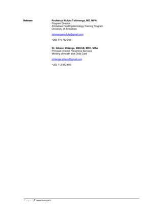 P a g e | 9 Notion Gombe, MPH
Referees Professor Mufuta Tshimanga, MD, MPH
Program Director
Zimbabwe Field Epidemiology Training Program
University of Zimbabwe
tshimangamufuta@gmail.com
+263 775 762 259
Dr. Gibson Mhlanga, MBChB, MPH, MBA
Principal Director Preventive Services
Ministry of Health and Child Care
mhlanga.gibson@gmail.com
+263 712 862 600
 