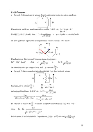 II – 5) Exemples :
• Exemple 1 : Connaissant la tension d'entrée, déterminer toutes les autres grandeurs.
VsR
L
Ve
L'équation de maille, en notation complexe, qui lie Vs à Ve est : Ve = jLω.I + R.I
Vs = R.I
D'où Vs/Ve= R/(1+jLω/R) donc : Vs=R
)²(² ωLR
Ve
+
et ϕ = Arg(Vs) = -Arctan(Lω/R)
On peut également représenter le diagramme de Fresnel associé à cette maille :
Im
ReVe
Vs = R.I
ϕ >0
+
j.L.ω.I
L'application du théorème de Pythagore donne directement :
Ve² = (RI)²+(LωI)² d'où I=
)²(² ωLR
Ve
+
et Vs=R
)²(² ωLR
Ve
+
On remarque aussi que tan(ϕ)=Lω/R d'où ϕ =Arctan(
R
Lω
)
• Exemple 2 : Déterminer la relation liant Vs(t) à Ve(t) dans le circuit suivant :
Vs
R
L CVe
Pour cela, on va calculer
Ve
Vs
:
RCL
CL
Ve
Vs
+
=
)//(
)//(
sachant que l'impédance de L//C est : (L//C)=
)².(.1
..
ω
ω
jCL
Lj
+
)².(..1
..
..)²).(.1(
..
ωω
ω
ωω
ω
jCL
R
L
j
Lj
LjRjCL
Lj
++
=
++
=
En calculant le module de
Ve
Vs
, on obtient le rapport des modules de Vs(t) et de Ve(t) :
Ainsi : Vs = Ve.
)²(²)²1( ωω
ω
R
L
LC
L
+−
Pour la phase, il suffit de calculer l'argument de Vs/Ve : )
²)LC1.(R
Ltan(Arc
2 ω
ωπϕ
−
−=
10
 