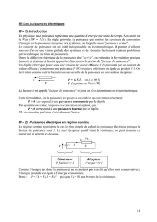 III) Les puissances électriques
III – 1) Introduction
En physique, une puissance représente une quantité d’énergie par unité de temps. Son unité est
le Watt (1W = 1J/s). En règle générale, la puissance qui motive les systèmes de conversion
d'énergie est la puissance moyenne des systèmes, on l'appelle aussi "puissance active".
Le concept de puissance est un outil indispensable en électrotechnique, il permet d’ailleurs
souvent d'avoir une vision globale des systèmes et de résoudre facilement certains problèmes
par la technique du bilan de puissances.
Outre la définition théorique de la puissance dite "active", on retiendra la formulation pratique
énoncée ci dessous et faisant apparaître directement la notion de "facteur de puissance" :
Un dipôle électrique placé sous une tension de valeur efficace V et parcouru par un courant de
valeur efficace I consomme une puissance P (W) toujours inférieure ou égale au produit V.I. On
écrit alors comme suit la formulation universelle de la puissance en convention récepteur :
I
V
P = k.V.I , où k ∈ [0,1]
P s'exprime en Watts (W)
Le facteur k est appelé "facteur de puissance" et joue un rôle déterminant en électrotechnique.
Cette formulation, où la puissance est positive est établie en convention récepteur:
P > 0 correspond à une puissance consommée par le dipôle
Par symétrie on statue, toujours en convention récepteur, que :
P < 0 correspond à une puissance fournie par le dipôle
NB : en convention générateur c'est évidemment l'inverse
III – 2) Puissance électrique en régime continu
Le régime continu représente le cas le plus simple de calcul de puissance électrique puisque le
facteur de puissance vaut 1. Le seul récepteur passif étant la résistance, on peut résumer ce
calcul sur le schéma ci-dessous.
RIV
Vr
Générateur
P fournie=V.I
Récepteur
P reçue=Vr.I
Comme l’énergie (et donc la puissance) ne se perdent pas (on dit qu’elles sont conservatives),
l’énergie produite est égale à l’énergie consommée.
Donc : P=V.I = VR.I = R.I² puisque VR= RI aux bornes de la résistance.
11
 