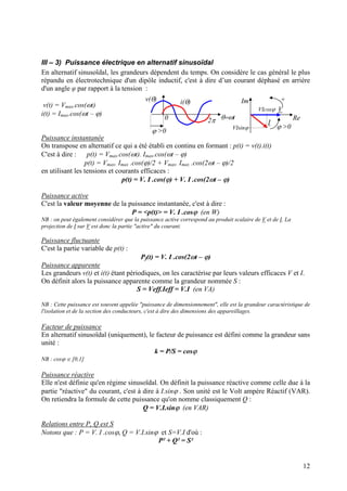 III – 3) Puissance électrique en alternatif sinusoïdal
En alternatif sinusoïdal, les grandeurs dépendent du temps. On considère le cas général le plus
répandu en électrotechnique d'un dipôle inductif, c'est à dire d’un courant déphasé en arrière
d'un angle φ par rapport à la tension :
ϕ >0
2π0 θ=ωt
v(θ) i(θ) Im
Re
V
I
ϕ >0
+
VIsinϕ
VIcosϕ
v(t) = Vmax.cos(ωt)
i(t) = Imax.cos(ωt – ϕ)
Puissance instantanée
On transpose en alternatif ce qui a été établi en continu en formant : p(t) = v(t).i(t)
C'est à dire : p(t) = Vmax.cos(ωt). Imax.cos(ωt – ϕ)
p(t) = Vmax. Imax .cos(ϕ)/2 + Vmax. Imax .cos(2ωt – ϕ)/2
en utilisant les tensions et courants efficaces :
p(t) = V. I .cos(ϕ) + V. I .cos(2ωt – ϕ)
Puissance active
C'est la valeur moyenne de la puissance instantanée, c'est à dire :
P = <p(t)> = V. I .cosϕ (en W)
NB : on peut également considérer que la puissance active correspond au produit scalaire de V et de I. La
projection de I sur V est donc la partie "active" du courant.
Puissance fluctuante
C'est la partie variable de p(t) :
Pf(t) = V. I .cos(2ωt – ϕ)
Puissance apparente
Les grandeurs v(t) et i(t) étant périodiques, on les caractérise par leurs valeurs efficaces V et I.
On définit alors la puissance apparente comme la grandeur nommée S :
S = Veff.Ieff = V.I (en VA)
NB : Cette puissance est souvent appelée "puissance de dimensionnement", elle est la grandeur caractéristique de
l'isolation et de la section des conducteurs, c'est à dire des dimensions des appareillages.
Facteur de puissance
En alternatif sinusoïdal (uniquement), le facteur de puissance est défini comme la grandeur sans
unité :
k = P/S = cosϕ
NB : cosϕ ∈ [0,1]
Puissance réactive
Elle n'est définie qu'en régime sinusoïdal. On définit la puissance réactive comme celle due à la
partie "réactive" du courant, c'est à dire à I.sinϕ . Son unité est le Volt ampère Réactif (VAR).
On retiendra la formule de cette puissance qu'on nomme classiquement Q :
Q = V.I.sinϕ (en VAR)
Relations entre P, Q est S
Notons que : P = V. I .cosϕ, Q = V.I.sinϕ et S=V.I d'où :
P² + Q² = S²
12
 