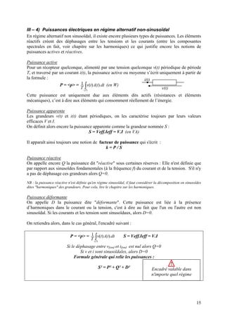 III – 4) Puissances électriques en régime alternatif non-sinusoïdal
En régime alternatif non sinusoïdal, il existe encore plusieurs types de puissances. Les éléments
réactifs créent des déphasages entre les tensions et les courants (entre les composantes
spectrales en fait, voir chapitre sur les harmoniques) ce qui justifie encore les notions de
puissances actives et réactives.
Puissance active
Pour un récepteur quelconque, alimenté par une tension quelconque v(t) périodique de période
T, et traversé par un courant i(t), la puissance active ou moyenne s’écrit uniquement à partir de
la formule :
v(t)
i(t)
P = <p> = (en W)∫)(
).().(1
T
dttitv
T
Cette puissance est uniquement due aux éléments dits actifs (résistances et éléments
mécaniques), c’est à dire aux éléments qui consomment réellement de l’énergie.
Puissance apparente
Les grandeurs v(t) et i(t) étant périodiques, on les caractérise toujours par leurs valeurs
efficaces V et I.
On définit alors encore la puissance apparente comme la grandeur nommée S :
S = Veff.Ieff = V.I (en VA)
Il apparaît ainsi toujours une notion de facteur de puissance qui s'écrit :
k = P / S
Puissance réactive
On appelle encore Q la puissance dit "réactive" sous certaines réserves : Elle n'est définie que
par rapport aux sinusoïdes fondamentales (à la fréquence f) du courant et de la tension. S'il n'y
a pas de déphasage ces grandeurs alors Q=0.
NB : la puissance réactive n'est définie qu'en régime sinusoïdal, il faut considérer la décomposition en sinusoïdes
dites "harmoniques" des grandeurs. Pour cela, lire le chapitre sur les harmoniques.
Puissance déformante
On appelle D la puissance dite "déformante". Cette puissance est liée à la présence
d’harmoniques dans le courant ou la tension, c'est à dire au fait que l'un ou l'autre est non
sinusoïdal. Si les courants et les tension sont sinusoïdaux, alors D=0.
On retiendra alors, dans le cas général, l'encadré suivant :
P = <p> = ∫)(
).().(1
T
dttitv
T
S = Veff.Ieff = V.I
Si le déphasage entre vfond et ifond est nul alors Q=0
Si v et i sont sinusoïdales, alors D=0
Formule générale qui relie les puissances :
S² = P² + Q² + D²
!
Encadré valable dans
n'importe quel régime
15
 