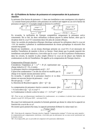 III – 5) Problème du facteur de puissance et compensation de la puissance
réactive
La présence d'un facteur de puissance <1 dans une installation a une conséquence très négative
: Le courant fourni pour produire cette puissance est surélevé par rapport au cas où le facteur de
puissance est égal à 1. L'exemple simple ci-dessous le confirme :
cosϕ = 1
Puissance P
V I cosϕ = 0.5
Puissance P
V I
Icosϕ=1 = P/V Icosϕ=0.5 = P/V/0.5 = 2Icosϕ=1 !
En revanche, la tarification de l'énergie comptabilise uniquement la puissance active
consommée. De ce fait, les deux utilisateurs ci-dessus payent la même facture, alors que le
récepteur dont le cosϕ=0.5 consomme deux fois plus de courant efficace.
Ainsi, les sociétés de production d'énergie électrique surtaxent les utilisateurs dont le cosϕ est
<0.8, de manière à pénaliser le surdimensionnement du réseau qu'implique la nécessité d'un
courant trop grand.
Quand une installation , ou un réseau électrique présente un cosϕ<0.8, il est nécessaire de
modifier l'installation de manière à élever ce facteur. Etant donné que la grande majorité des
installations sont plutôt inductives, c'est-à-dire que le cosϕ<1 est dû à la présence d'inductances
dans les circuits, la manière la plus simple d'élever le cosϕ est de placer une batterie de
condensateurs en tête de l'installation. On appelle ça la compensation de l'énergie réactive.
Compensation d'énergie réactive
Considérons l'impédance Z = r.ejϕ
= R+jX, représentant une
charge inductive (X >0), ci contre. I
V Z
cosϕ <1
I
V Z
cosϕ'=1
C
La puissance réactive correspondante est Q = X.I²
L'ajout d'un condensateur C en tête du circuit ne modifie pas la
charge et ne rajoute aucune puissance active.
En revanche, C produit de la puissance réactive et va donc
donner un nouveau facteur de puissance : cosϕ'
On sait que QC = -CωV².
Le théorème de Boucherot apporte : Qtot = Q + QC
La compensation de puissance réactive consiste à assurer Qtot
= 0 c'est-à-dire à QC = Q et cosϕ'=1
Le Condensateur à choisir a alors la valeur : C = X.I²/ωV² = Q/ωV²
NB : Pour ne pas sur-dimensionner inutilement les condensateurs, on a tendance à calculer leurs valeurs pour
aboutir à cosϕ=0.9 (0.92 pour EDF , soit tanϕ=0.42).
Du coup il est intéressant de connaître la formule générale qui donne la valeur de la capacité en
fonction du cosϕ et du cos ϕ'.
On montre qu'en partant d'un tanϕ, la capacité permettant d'obtenir la valeur tanϕ' est :
²
')tan.(tan
V
P
C
ω
ϕϕ−
=
NB : Cette façon de compenser l'énergie réactive s'appelle "compensation statique". Il existe une autre manière :
la compensation par compensateur synchrone, c'est-à-dire par un alternateur sur ou sous excité synchronisé sur
la tension réseau.
NB : Il est impossible, par ces procédés de compenser de la puissance déformante.
16
 