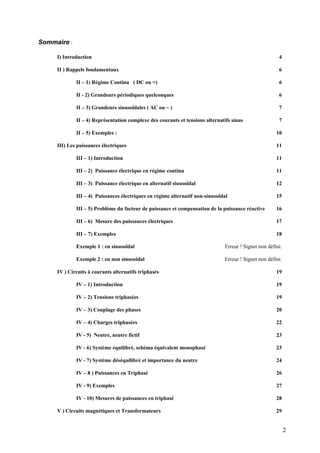 Sommaire :
I) Introduction 4
II ) Rappels fondamentaux 6
II – 1) Régime Continu ( DC ou =) 6
II - 2) Grandeurs périodiques quelconques 6
II – 3) Grandeurs sinusoïdales ( AC ou ~ ) 7
II – 4) Représentation complexe des courants et tensions alternatifs sinus 7
II – 5) Exemples : 10
III) Les puissances électriques 11
III – 1) Introduction 11
III – 2) Puissance électrique en régime continu 11
III – 3) Puissance électrique en alternatif sinusoïdal 12
III – 4) Puissances électriques en régime alternatif non-sinusoïdal 15
III – 5) Problème du facteur de puissance et compensation de la puissance réactive 16
III – 6) Mesure des puissances électriques 17
III – 7) Exemples 18
Exemple 1 : en sinusoïdal Erreur ! Signet non défini.
Exemple 2 : en non sinusoïdal Erreur ! Signet non défini.
IV ) Circuits à courants alternatifs triphasés 19
IV – 1) Introduction 19
IV – 2) Tensions triphasées 19
IV – 3) Couplage des phases 20
IV – 4) Charges triphasées 22
IV - 5) Neutre, neutre fictif 23
IV - 6) Système équilibré, schéma équivalent monophasé 23
IV - 7) Système déséquilibré et importance du neutre 24
IV – 8 ) Puissances en Triphasé 26
IV - 9) Exemples 27
IV - 10) Mesures de puissances en triphasé 28
V ) Circuits magnétiques et Transformateurs 29
2
 