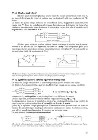 IV - 5) Neutre, neutre fictif
Dès lors qu'un système triphasé est couplé en étoile, on voit apparaître un point, noté N,
qui s'appelle le Neutre. Ce point est, mais ce n'est pas impératif, relié à un conducteur dit "de
neutre".
De même, dès qu'une charge triphasée est connectée en étoile, il apparaît un deuxième point
Neutre noté N'. Dans les installations électriques, hors réseau de distribution où l'ajout d'un
conducteur supplémentaire serait désastreux, le neutre peut, ou pas, être relié. C'est-à-dire qu'il
est possible de faire coïncider N et N'.
1
N 2
3
Z1
Z2
Z3
N'
Neutre relié ou pas
Dès lors qu'on utilise un système triphasé couplé en triangle, il n'existe plus de neutre.
Pourtant il est possible de faire apparaître un neutre dit "fictif" (tout simplement parce qu'il
n'existe pas) du fait qu'un réseau triphasé triangle (de tension entre phase U) est équivalent à un
réseau triphasé étoile (de tension simple U/√3)
U1
3
2
I31
I12
I23
⇔ U/√3 = V
N fictif
1
3 2
NB : Le neutre fictif est en général un artifice de calcul permettant de se ramener à un montage étoile à neutre
relié. On peut également faire la même chose sur une charge couplée en triangle…
IV - 6) Système équilibré, schéma équivalent monophasé
On dit qu'une charge est équilibrée si les trois impédances qu'elle présente sont égales.
On dit alors d'un système triphasé qu'il est équilibré s'il est chargé par une charge équilibrée.
1
N 2
3
Z1
Z2
Z3
N' Il y a équilibre si Z1 = Z2 = Z3
Inversement il y a déséquilibre si une des impédances est différente des autres.
En cas d’équilibre, et même si le neutre est relié, on peut écrire que I1+I2+I3 = 0
Il est important de noter que le potentiel au point N’ est strictement le même qu’au point N, du
coup, lorsqu’un système est équilibré, il est indifférent de relier le neutre.
Quand il y a équilibre, chaque phase produit exactement la même puissance que les autres et
présente des caractéristiques électriques absolument identiques aux autres. Il est alors possible,
pour alléger les calculs et la notation, de raisonner sur une seule phase.
On parle alors de schéma équivalent monophasé.
N
Z
⇔ 3 x
V1
N 2
3
Z
Z
Z
N'
NB : dans le schéma équivalent monophasé, il ne faut pas oublier qu'il faut multiplier la puissance par 3 pour
aboutir à la puissance totale du système triphasé, c'est une erreur classique.
23
 