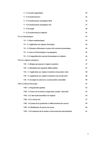 V - 1) Circuits magnétiques 29
V - 2) Transformateurs 36
V - 3) Transformateur monophasé idéal 36
V - 4) Transformateur monophasé réel 37
V - 5) Exemple 40
V - 6) Transformateurs triphasés 41
VI ) Les harmoniques 43
VI – 1 ) Bases mathématiques 43
VI – 2 ) Application aux signaux électriques 43
VI – 3 ) Puissance déformante et nature des courants harmoniques 44
VI – 4 ) Sources d'harmoniques et propagation 45
VI – 5 ) Composition des courants harmoniques en triphasé 46
VII ) Les régimes transitoires 47
VII – 1 ) Régime permanent et régime transitoire 47
VII – 2 ) Résolution des équations différentielles 47
VII – 3 ) Application aux régimes transitoires du premier ordre 48
VII – 4 ) Application aux régimes transitoires du second ordre 48
VII – 5 ) Exemple de calcul avec second membre sinusoïdal 50
VIII ) Le Réseau Electrique 52
VIII – 1) Organisation globale 52
VIII – 2) Nature de la tension, comparaison continu / alternatif 53
VIII - 3) L’alternatif sinusoïdal et le triphasé 54
VIII – 4) Le réseau réel 57
VIII – 5) Gestion de la production et différenciation des sources 59
VIII – 6) Modélisation de parties du réseau 60
VIII – 7) Ecroulement de la tension et interconnexion internationale 61
3
 