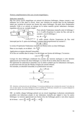 Notions complémentaires liées aux circuits magnétiques :
Inductance mutuelle :
Dès lors qu'un circuit magnétique est entouré de plusieurs bobinages, chaque courant a une
influence sur le flux dans le circuit. Ainsi, une variation de courant dans un des bobinages
induit une variation de tension aux bornes des autres bobinages. On parle alors d'inductance
mutuelle. Celle ci se calcule en statique de la même manière qu'une inductance classique,
regardons cela sur un exemple simple :
Pour calculer l'inductance mutuelle entre le bobinage 1
et 2, il suffit d'exprimer la valeur du flux créé par le
courant i1 sous le bobinage 2.
Ici,
ℜ
= 11
2/1
i.NΦ .
Il suffit ensuite d'écrire l'expression du flux total
intercepté par les N2 spires du bobinage 2 comme étant proportionnel au courant i1 :
φ(t)
L (m), S (m²), µ
i1
N1
N2v1
v2
12/12 i.M.N =Φ .
Le terme M représente l'inductance mutuelle (en Henry) entre ces deux bobinages.
Dans ce cas simple, on en déduit :
ℜ
= 21 N.NM
Application en régime alternatif sinusoïdal :
Si le flux est variable dans le temps, il se développe aux bornes du bobinage 2 la tension :
dt
di.M
dt
d.N)t(v 12/1
22 == Φ
Lorsque les deux bobinages conduisent du courant, des tensions analogues à cette dernière
apparaissent aux bornes des deux bobinages. Le terme M est le même dans les deux sens.
On représente les inductances mutuelles avec le même symbole que les inductances classiques,
en précisant toute fois par des flèches l'origine du courant influant.
On retiendra, en alternatif sinusoïdal, la symbolisation suivante :
I1
V12 = jM.ω.I2
I2
M
V21= jM.ω.I1
NB : Attention, en fonction du sens du bobinage 2, la tension produite par une variation du courant 1 sera dans un
sens ou dans l'autre. Il est donc habituel de noter le symbole de l'inductance mutuelle avec un point indiquant la
position de la flèche de la tension produite en convention récepteur.
NB : en réalité, chaque bobinage présent sur un circuit magnétique à plusieurs enroulements
possèdera son inductance propre et une inductance mutuelle par rapport à tous les autres
bobinages. Le tension apparaissant aux bornes d'un des bobinages parmi n sera donc toujours
de la forme :
dt
di.M...
dt
di.M
dt
di.M
dt
di.L)t(v n321
1 ++++=
34
 