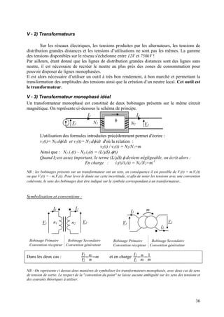 V - 2) Transformateurs
Sur les réseaux électriques, les tensions produites par les alternateurs, les tensions de
distribution grandes distances et les tensions d’utilisations ne sont pas les mêmes. La gamme
des tensions disponibles sur le réseau s'échelonne entre 12V et 750kV !
Par ailleurs, étant donné que les lignes de distribution grandes distances sont des lignes sans
neutre, il est nécessaire de recréer le neutre au plus près des zones de consommation pour
pouvoir disposer de lignes monophasées.
Il est alors nécessaire d’utiliser un outil à très bon rendement, à bon marché et permettant la
transformation des amplitudes des tensions ainsi que la création d’un neutre local. Cet outil est
le transformateur.
V - 3) Transformateur monophasé idéal
Un transformateur monophasé est constitué de deux bobinages présents sur le même circuit
magnétique. On représente ci-dessous le schéma de principe.
φ
I1
N1V1
I2
V2N2
L'utilisation des formules introduites précédemment permet d'écrire :
v1(t)= N1.dφ/dt et v2(t)= N2.dφ/dt d'où la relation :
v2(t) / v1(t) = N2/N1=m
Ainsi que : N1.i1(t) – N2.i2(t) = (L/µS).φ(t)
Quand I2 est assez important, le terme (L/µS).φ devient négligeable, on écrit alors :
En charge : i2(t)/i1(t) = N1/N2=m-1
NB : les bobinages présents sur un transformateur ont un sens, en conséquence il est possible de V2(t) = m.V1(t)
ou que V2(t) = - m.V1(t). Pour lever le doute sur cette incertitude, et afin de noter les tensions avec une convention
cohérente, le sens des bobinages doit être indiqué sur le symbole correspondant à un transformateur.
Symbolisation et conventions :
V1 V2
I1 I2
n1 n2
Bobinage Primaire Bobinage Secondaire
Convention récepteur Convention générateur
Bobinage Primaire Bobinage Secondaire
Convention récepteur Convention générateur
V1
V2
mI1
I2
Dans les deux cas : m
n
n
V
V
==
1
2
1
2
et en charge
mn
n
I
I 1
2
1
1
2
==
NB : On représente ci dessus deux manières de symboliser les transformateurs monophasés, avec deux cas de sens
de tension de sortie. Le respect de la "convention du point" ne laisse aucune ambiguïté sur les sens des tensions et
des courants théoriques à utiliser.
36
 