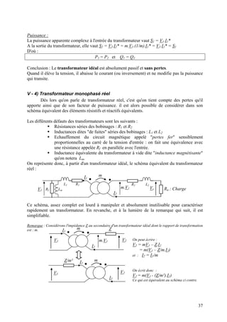 Puissance :
La puissance apparente complexe à l'entrée du transformateur vaut S1 = V1.I1*
A la sortie du transformateur, elle vaut S2 = V2.I2* = m.V1.(1/m).I1* = V1.I1* = S1
D'où :
P1 = P2 et Q1 = Q2
Conclusion : Le transformateur idéal est absolument passif et sans pertes.
Quand il élève la tension, il abaisse le courant (ou inversement) et ne modifie pas la puissance
qui transite.
V - 4) Transformateur monophasé réel
Dès lors qu'on parle de transformateur réel, c'est qu'on tient compte des pertes qu'il
apporte ainsi que de son facteur de puissance. il est alors possible de considérer dans son
schéma équivalent des éléments résistifs et réactifs équivalents.
Les différents défauts des transformateurs sont les suivants :
Résistances séries des bobinages : R1 et R2
Inductances dites "de fuites" séries des bobinages : L1 et L2
Echauffement du circuit magnétique appelé "pertes fer" sensiblement
proportionnelles au carré de la tension d'entrée : on fait une équivalence avec
une résistance appelée Rf en parallèle avec l'entrée.
Inductance équivalente du transformateur à vide dite "inductance magnétisante"
qu'on notera Lm.
On représente donc, à partir d'un transformateur idéal, le schéma équivalent du transformateur
réel :
V1
m.V1
m
I2
I1
L1 R1 R2 L2
Rf Lm Ru : ChargeVs
Ce schéma, assez complet est lourd à manipuler et absolument inutilisable pour caractériser
rapidement un transformateur. En revanche, et à la lumière de la remarque qui suit, il est
simplifiable.
Remarque : Considérons l'impédance Z au secondaire d'un transformateur idéal dont le rapport de transformation
est : m. m ZI1
V2V1 On peut écrire :m.V1
V2 = mV1 – Z.I2I2
= m(V1 – Z/m.I2)
et : I2 = I1/m
mZ/m² I1
On écrit donc :V2V1
V2 = m(V1 - (Z/m²).I1)
I2 Ce qui est équivalent au schéma ci contre.
37
 