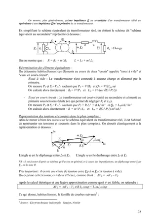 On montre, plus généralement, qu'une impédance Z au secondaire d'un transformateur idéal est
équivalente à une impédance Z/m² au primaire de ce transformateur.
En simplifiant le schéma équivalent du transformateur réel, on obtient le schéma dit "schéma
équivalent au secondaire" représenté ci dessous :
V1
m.V1
m
I2
I1
R L
Rf Lm Ru : ChargeV2
Où on montre que : R = R2 + m².R1 L = L2 + m².L1
Détermination des éléments équivalents :
On détermine habituellement ces éléments au cours de deux "essais" appelée "essai à vide" et
"essai en cours circuit".
- Essai à vide : Le transformateur n'est connecté à aucune charge et alimenté par le
primaire.
On mesure P1 et S1=V1.I1 sachant que P1 = V²/Rf et Q1 = V²/(Lm.ω)
On calcule alors directement : Rf = V²/P1 et Lm = V²/(ω.√(S1²-P1²))
- Essai en court circuit : Le transformateur est court-circuité au secondaire et alimenté au
primaire sous tension réduite (ce qui permet de négliger Rf et Lm).
On mesure P1 et S1=V1.I1 sachant que P1 = R.I2² = R.I1²/m² et Q1 = Lmω.I1²/m²
On calcule alors directement : R = m².P1/I1² et Lm =√(S1²-P1²).m²/ωI1²
Représentation des tensions et courants dans le plan complexe :
Afin de mener à bien des calculs sur le schéma équivalent du transformateur réel, il est habituel
de représenter ses tensions et courants dans le plan complexe. On aboutit classiquement à la
représentation ci dessous :
V2 R.I2
jLω.I2
m.V1
V1
I2
I1
ϕ
θ
Re
Im
ψ
L'angle ϕ est le déphasage entre I2 et V2 , L'angle ψ est le déphasage entre I1 et V1
NB : Il est à noter d'après ce schéma qu'il existe en général, et à cause des imperfections, un déphasage entre V2 et
V1, on le note θ.
Plus important : il existe une chute de tension entre V2 et m.V1 (la tension à vide).
On exprime cette tension, en valeur efficace, comme étant : ∆V2 = mV1 – V2
Après le calcul théorique et une légère approximation comme quoi θ est faible, on retiendra :
∆V2 = mV1 – V2 ≅ R.I2.cosϕ + L.ω.I2.sinϕ
Ce qui donne, habituellement, la famille de courbes suivante2
:
2
Source : Electrotechnique industrielle Seguier, Notelet
38
 
