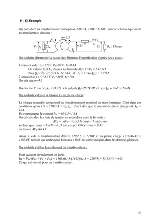 V - 5) Exemple
On considère un transformateur monophasé 2200VA, 220V / 1160V dont le schéma équivalent
est représenté ci dessous :
V1
m.V1
m=5.5
I2
I1
R L
Rf Lm Ru : ChargeV2
On souhaite déterminer la valeur des éléments d'imperfection d'après deux essais :
1) essai à vide : V1=220V P1=90W I1=0.8A
On calcule Rf et Lm d'après les formules Rf = V²/P1 = 537.7Ω
Puis Q1=√(S1²-P1²)=151.24 VAR et Lm = V²/(ω.Q1) = 1.01Ω
2) essai en c-c : V1=8.5V P1=80W I1=10A
On sait que m=5.5
On calcule R = m².P1/I1² =24.2Ω On calcule Q1=28.7VAR et L= Q1.m²/ωI1²= 27mH
On souhaite calculer la tension V2 en pleine charge :
La charge nominale correspond au fonctionnement nominal du transformateur. C'est dans ces
conditions qu'on a S = 2200VA = V1n.I1n c'est à dire que le courant de pleine charge est I1n =
10A.
En conséquence le courant I2n = 10/5,5=1.8A
On calcule alors la chute de tension au secondaire avec la formule :
∆V2 = mV1 – V2 ≅ R.I2.cosϕ + L.ω.I2.sinϕ
sachant que tanϕ = Lω/R = 0.35 càd cosϕ = 0.94 et sinϕ = 0.33
on trouve ∆V2=46.43
Ainsi, à vide le transformateur délivre 220x5.5 = 1210V et en pleine charge 1210-46.43 =
1163.6V, tension qui correspond bien aux 1160V de sortie indiqués dans les données globales.
On souhaite chiffrer le rendement du transformateur :
Pour calculer le rendement on écrit :
Iη = PRu/(PRU + PR + PRf) = 1163.6x1,8/(1163,6x1,8 + 220²/Rf + R.(1,8)²) = 0.92
Ce qui est normal pour un transformateur.
40
 