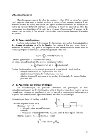 VI ) Les harmoniques
Dans le premier exemple de calcul de puissances (Chap III-7) on voit qu’un courant
carré, même en phase avec la tension, implique la présence d’une puissance analogue à une
puissance réactive. En réalité, dans ce cas, on l’appelle puissance déformante. La présence d'un
facteur de puissance fortement inférieur à 1 encourage à étudier les cause et les effets des
composantes non sinusoïdales, c'est à dire de la présence "d'harmoniques" de courant ou de
tension. Pour les étudier, il faut partir de considérations mathématiques aboutissant à la notion
de "spectre".
VI – 1 ) Bases mathématiques
La base mathématique de l’existence des harmoniques provient de la décomposition
des signaux périodiques en série de Fourier. Ceci revient à dire que : « tout signal s,
périodique de période T=1/f, peut se décomposer en une somme infinie de termes sinus et
cosinus de fréquences multiples de f. Mathématiquement, cela s’écrit :
∑
∞
=
++=
1
)sin(.)cos(.)(
n
nno tnbtnaats ωω
La valeur ao représente la valeur moyenne de f(t).
On calcule les coefficients an et bn avec les formules suivantes :
∫=
T
n dttnts
T
a )cos().(2 ω et ∫=
T
n dttnts
T
)sin().(2 ωb
De plus, il existe quelques pré-requis qui permettent de ne pas faire de calculs inutiles :
- si la fonction est paire, les coefficients bn sont nuls
- si la fonction est impaire, les coefficients an sont nuls
- si la fonction possède une symétrie sur ses deux demi-périodes, les termes d’indice
pairs sont nuls.
VI – 2 ) Application aux signaux électriques
En électrotechnique, les grandeurs alternatives sont périodiques, et donc
particulièrement adaptés au développement en série de Fourier. Nous allons montrer sur un
exemple assez classique, un signal carré, à quoi correspondent physiquement les harmoniques
et quelles sont les méthodes de représentation et de travail en électrotechnique.
Considérons un signal s(t) carré de période T.
t0
s(t)
E
T
- La valeur moyenne de s est nulle
Donc : ao= <s> = 0
- s est impaire, donc les coefficients an
sont nuls
- s possède une symétrie par rapport à T/2, donc les bn d’indice n pairs sont nuls.
Il reste à calculer : ∫ +=+
T
k dttkts
T
))12sin(().(212 ωb
π
ω
)12(
.4))12sin((.4
2/
0
+
=+∫ k
EdttkE
T
T
=
43
 