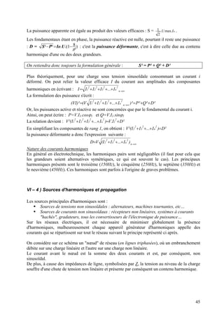 La puissance apparente est égale au produit des valeurs efficaces : S = oIU .max.
2
1 .
Les fondamentaux étant en phase, la puissance réactive est nulle, pourtant il reste une puissance
: D = )
²
81.(.²²
π
−=− UIoPS : c'est la puissance déformante, c'est à dire celle due au contenu
harmonique d'une ou des deux grandeurs.
On retiendra donc toujours la formulation générale : S² = P² + Q² + D²
Plus théoriquement, pour une charge sous tension sinusoïdale consommant un courant i
déformé. On peut relier la valeur efficace I du courant aux amplitudes des composantes
harmoniques en écrivant : ∞→
++++= n
2
n
2
3
2
2
2
1 I...IIII
La formulation des puissance s'écrit :
²D²Q²P)²I...IIIV()²VI( n
2
n
2
3
2
2
2
1 ++=++++= ∞→
Or, les puissances active et réactive ne sont concernées que par le fondamental du courant i.
Ainsi, on peut écrire : P=V.I1.cosϕ1 et Q=V.I1.sinϕ1
La relation devient : V ²DI.V)I...III²(
2
1
2
n
2
3
2
2
2
1 +=++++
En simplifiant les composantes de rang 1, on obtient : V ²D)I...II²(
2
n
2
3
2
2 =+++
la puissance déformante a donc l'expression suivante :
∞→
+++= n
2
n
2
3
2
2 )I...II(VD
Nature des courants harmoniques
En général en électrotechnique, les harmoniques pairs sont négligeables (il faut pour cela que
les grandeurs soient alternatives symétriques, ce qui est souvent le cas). Les principaux
harmoniques présents sont le troisième (150Hz), le cinquième (250Hz), le septième (350Hz) et
le neuvième (450Hz). Ces harmoniques sont parfois à l'origine de graves problèmes.
VI – 4 ) Sources d'harmoniques et propagation
Les sources principales d'harmoniques sont :
Sources de tensions non sinusoïdales : alternateurs, machines tournantes, etc…
Sources de courants non sinusoïdaux : récepteurs non linéaires, systèmes à courants
"hachés", gradateurs, tous les convertisseurs de l'électronique de puissance…
Sur les réseaux électriques, il est nécessaire de minimiser globalement la présence
d'harmoniques, malheureusement chaque appareil générateur d'harmoniques appelle des
courants qui se répartissent sur tout le réseau suivant le principe représenté ci après.
On considère sur ce schéma un "nœud" de réseau (en lignes triphasées), où un embranchement
débite sur une charge linéaire et l'autre sur une charge non linéaire.
Le courant avant le nœud est la somme des deux courants et est, par conséquent, non
sinusoïdal.
De plus, à cause des impédances de ligne, symbolisées par Z, la tension au niveau de la charge
souffre d'une chute de tension non linéaire et présente par conséquent un contenu harmonique.
45
 