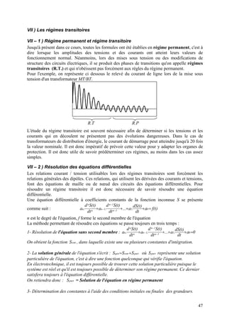 VII ) Les régimes transitoires
VII – 1 ) Régime permanent et régime transitoire
Jusqu'à présent dans ce cours, toutes les formules ont été établies en régime permanent, c'est à
dire lorsque les amplitudes des tensions et des courants ont atteint leurs valeurs de
fonctionnement normal. Néanmoins, lors des mises sous tension ou des modifications de
structure des circuits électriques, il se produit des phases de transitions qu'on appelle régimes
transitoires (R.T.) et qui n'obéissent pas forcément aux règles du régime permanent.
Pour l'exemple, on représente ci dessous le relevé du courant de ligne lors de la mise sous
tension d'un transformateur MT/BT.
R.T R.P
L'étude du régime transitoire est souvent nécessaire afin de déterminer si les tensions et les
courants qui en découlent ne présentent pas des évolutions dangereuses. Dans le cas de
transformateurs de distribution d'énergie, le courant de démarrage peut atteindre jusqu'à 20 fois
la valeur nominale. Il est donc impératif de prévoir cette valeur pour y adapter les organes de
protection. Il est donc utile de savoir prédéterminer ces régimes, au moins dans les cas assez
simples.
VII – 2 ) Résolution des équations différentielles
Les relations courant / tension utilisables lors des régimes transitoires sont forcément les
relations générales des dipôles. Ces relations, qui utilisent les dérivées des courants et tensions,
font des équations de maille ou de nœud des circuits des équations différentielles. Pour
résoudre un régime transitoire il est donc nécessaire de savoir résoudre une équation
différentielle.
Une équation différentielle à coefficients constants de la fonction inconnue S se présente
comme suit : )t(fa
dt
)t(dS
.a...
dt
)t(Sd
.a
dt
)t(Sd
.a 01
1n
1n
1n
n
n
n =++++ −
−
−
n est le degré de l'équation, f forme le second membre de l'équation
La méthode permettant de résoudre ces équations se passe toujours en trois temps :
1- Résolution de l'équation sans second membre : 0a
dt
)t(dS
.a...
dt
)t(Sd
.a
dt
)t(Sd
.a 01
1n
1n
1n
n
n
n =++++ −
−
−
On obtient la fonction , dans laquelle existe une ou plusieurs constantes d'intégration.ssmS
2- La solution générale de l'équation s'écrit : partssmgen SSS += où représente une solution
particulière de l'équation, c'est à dire une fonction quelconque qui vérifie l'équation.
partS
En électrotechnique, il est toujours possible de trouver cette solution particulière puisque le
système est réel et qu'il est toujours possible de déterminer son régime permanent. Ce dernier
satisfera toujours à l'équation différentielle.
On retiendra donc : = Solution de l'équation en régime permanentpartS
3- Détermination des constantes à l'aide des conditions initiales ou finales des grandeurs.
47
 