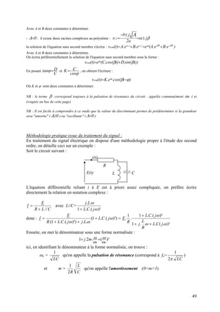 Avec A et B deux constantes à déterminer.
- 0<∆ : il existe deux racines complexes au polynôme : βα
∆
j
a2
jb
2,1 ±=
±−
=r
la solution de l'équation sans second membre s'écrira : )e.Be.A(ee.Be.A)t(v tjtjtt.rt.rssm 21 ββα −
+=+=
Avec A et B deux constantes à déterminer.
On écrira préférentiellement la solution de l'équation sasn second membre sous la forme :
))tsin(.D)tcos(.C(e)t(v tssm ββα +=
En posant
C
D=ϕtan et
ϕcos
CK= , on obtient l'écriture :
)tcos(.e.K)t(v tssm ϕβα −=
Où K et ϕ sont deux constantes à déterminer.
NB : le terme β correspond toujours à la pulsation de résonance du circuit : appelée communément 0ω ( et
évoquée au bas de cette page)
NB : Il est facile à comprendre à ce stade que la valeur du discriminant permet de prédéterminer si la grandeur
sera "amortie" ( 0≥∆ ) ou "oscillante" ( 0<∆ )
Méthodologie pratique issue du traitement du signal :
En traitement du signal électrique on dispose d'une méthodologie propre à l'étude des second
ordre, on détaille ceci sur un exemple :
Soit le circuit suivant :
R
L CE(t)
i(t)
L'équation différentielle reliant i à E est à priori assez compliquée, on préfère écrire
directement la relation en notation complexe :
CLR
E
I
//+
= avec L//C=
)².(.1
..
ω
ω
jCL
Lj
+
donc : =+
++
= )²).(.1(
..)²).(.1.(
ω
ωω
jCL
LjjCLR
E
I
)².(..1
)².(.1
.
1
.
ωω
ω
jCL
R
L
j
jCL
R
E
++
+
Ensuite, on met le dénominateur sous une forme normalisée :
)²(.2.
oo
mj
ω
1 ω
ω
ω ++
ici, en identifiant le dénominateur à la forme normalisée, on trouve :
ωo =
LC
1
qu'on appelle la pulsation de résonance (correspond à fo=
LC.2
1
π
)
et m =
C
L
R2
1
qu'on appelle l'amortissement (0<m<1)
49
 