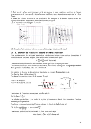 Il faut savoir qu'un amortissement m>1 correspond à des réactions amorties et lentes,
inversement m<1 correspond à des réactions oscillantes avec des dépassements de la valeur
finale.
A partir des valeurs de m et ωo, on se réfère à des abaques et de formes d'ondes types des
régimes transitoires disponibles pour le traitement du signal.
On en présente deux exemples ci dessous :
m = 0.005
m = 0.1
m = 0.05
m = 1
m = 3
m = 2
m = 0.025
NB : Pour plus d'informations, se référer à un cours d'Automatique et traitement du signal
VII – 5 ) Exemple de calcul avec second membre sinusoïdal
Pour prédéterminer les régimes transitoires en électrotechnique sous tension sinusoïdale, il
suffit de savoir résoudre, au pire, une équation différentielle du type :
)sin(.². ϕω +=++ tEc
dt
dvb
dt
vda
La méthode de résolution est strictement la même que celle évoquée plus haut :
La différence consiste dans le fait que la solution particulière est toujours le régime permanent
de la grandeur recherchée, cette fois sinusoïdal.
On propose ci dessous la résolution du transitoire en courant du circuit proposé :
On cherche donc à déterminer i(t).
On donne les caractéristiques de la tension d'entrée :
Vs(t)R
L
Ve(t)
i
E
Ve
t0
Pour t<0 : Ve(t)=0
Pour t>0 : Ve(t)=E.sin(ωt)
La solution de l'équation sans second membre s'écrit :
)t.
L
Rexp(.K)t(issm −=
La solution particulière, c'est à dire le régime permanent se déduit directement de l'analyse
harmonique du problème :
En régime permanent sinusoïdal, le courant s'écrit : )tsin(.2.Ieff)t(part ϕω −=i
Où
)²(² ωLR
VeIeff
+
= et )tan(
R
LArc ωϕ=
La solution générale de l'équation s'écrit donc sans équivoque :
)sin(.2.).exp(.)( ϕω −+−= tIefft
L
RKti
50
 