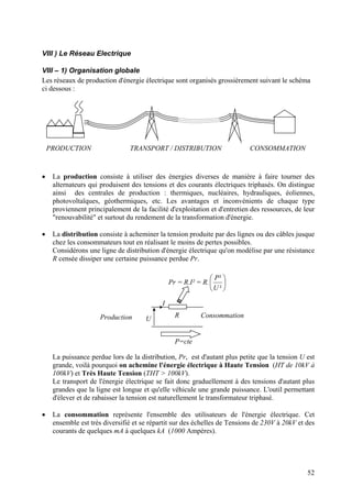 VIII ) Le Réseau Electrique
VIII – 1) Organisation globale
Les réseaux de production d'énergie électrique sont organisés grossièrement suivant le schéma
ci dessous :
PRODUCTION TRANSPORT / DISTRIBUTION CONSOMMATION
• La production consiste à utiliser des énergies diverses de manière à faire tourner des
alternateurs qui produisent des tensions et des courants électriques triphasés. On distingue
ainsi des centrales de production : thermiques, nucléaires, hydrauliques, éoliennes,
photovoltaïques, géothermiques, etc. Les avantages et inconvénients de chaque type
proviennent principalement de la facilité d'exploitation et d'entretien des ressources, de leur
"renouvabilité" et surtout du rendement de la transformation d'énergie.
• La distribution consiste à acheminer la tension produite par des lignes ou des câbles jusque
chez les consommateurs tout en réalisant le moins de pertes possibles.
Considérons une ligne de distribution d'énergie électrique qu'on modélise par une résistance
R censée dissiper une certaine puissance perdue Pr.
Pr = R.I² = R. 





²
²
U
P
RU
I
P=cte
ConsommationProduction
La puissance perdue lors de la distribution, Pr, est d'autant plus petite que la tension U est
grande, voilà pourquoi on achemine l'énergie électrique à Haute Tension (HT de 10kV à
100kV) et Très Haute Tension (THT > 100kV).
Le transport de l'énergie électrique se fait donc graduellement à des tensions d'autant plus
grandes que la ligne est longue et qu'elle véhicule une grande puissance. L'outil permettant
d'élever et de rabaisser la tension est naturellement le transformateur triphasé.
• La consommation représente l'ensemble des utilisateurs de l'énergie électrique. Cet
ensemble est très diversifié et se répartit sur des échelles de Tensions de 230V à 20kV et des
courants de quelques mA à quelques kA (1000 Ampères).
52
 