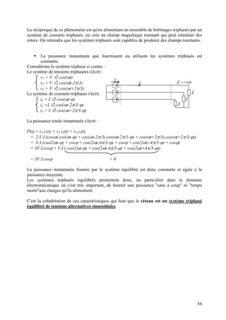 La réciproque de ce phénomène est qu'en alimentant un ensemble de bobinages triphasés par un
système de courants triphasés, on crée un champ magnétique tournant qui peut entraîner des
rotors. On retiendra que les systèmes triphasés sont capables de produire des champs tournants.
La puissance instantanée que fournissent ou utilisent les systèmes triphasés est
constante.
Considérons le système triphasé ci contre :
Le système de tensions triphasées s'écrit :
v1 = V.√2.cos(ωt)
v2 = V.√2.cos(ωt-2π/3)
v3 = V.√2.cos(ωt+2π/3)
Le système de courants triphasés s'écrit
i1 = I.√2.cos(ωt-ϕ)
i2 =I.√2.cos(ωt-2π/3-ϕ)
i3 = I.√2.cos(ωt+2π/3-ϕ)
La puissance totale instantanée s'écrit :
P(t) = v1.i1(t) + v .i2(t) + v3.i3(t)2
= 2.V.I.(cosωt.cos(ωt-ϕ) + cos(ωt-2π/3).cos(ωt-2π/3-ϕ) + cos(ωt+2π/3).cos(ωt+2π/3-ϕ))
= V.I.(cos(2ωt-ϕ) + cosϕ + cos(2ωt-4π/3-ϕ) + cosϕ + cos(2ωt+4π/3-ϕ) + cosϕ)
= 3V.I.cosϕ + V.I.( cos(2ωt-ϕ) + cos(2ωt-4π/3-ϕ) + cos(2ωt+4π/3-ϕ))
Z = r.ejϕI1
Z
Z
Z
V1
= 3V.I.cosϕ = 0
La puissance instantanée fournie par le système équilibré est donc constante et égale à la
puissance moyenne.
Les systèmes triphasés équilibrés permettent donc, en particulier dans le domaine
électromécanique où c'est très important, de fournir une puissance "sans à coup" ni "temps
morts"aux charges qu'ils alimentent.
C'est la cohabitation de ces caractéristiques qui font que le réseau est un système triphasé
équilibré de tensions alternatives sinusoïdales.
56
 