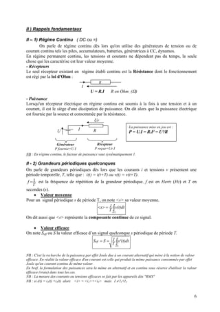 II ) Rappels fondamentaux
II – 1) Régime Continu ( DC ou =)
On parle de régime continu dès lors qu'on utilise des générateurs de tension ou de
courant continu tels les piles, accumulateurs, batteries, génératrices à CC, dynamos.
En régime permanent continu, les tensions et courants ne dépendent pas du temps, la seule
chose qui les caractérise est leur valeur moyenne.
- Récepteurs
Le seul récepteur existant en régime établi continu est la Résistance dont le fonctionnement
est régi par la loi d'Ohm :
U = R.I R en Ohm (Ω)
R
I
- Puissance
Lorsqu'un récepteur électrique en régime continu est soumis à la fois à une tension et à un
courant, il est le siège d'une dissipation de puissance. On dit alors que la puissance électrique
est fournie par la source et consommée par la résistance.
RIU
Ur
Générateur
P fournie=U.I
Récepteur
P reçue=Ur.I
La puissance mise en jeu est :
P = U.I = R.I² = U²/R
NB : En régime continu, le facteur de puissance vaut systématiquement 1.
II - 2) Grandeurs périodiques quelconques
On parle de grandeurs périodiques dès lors que les courants i et tensions v présentent une
période temporelle, T, telle que : i(t) = i(t+T) ou v(t) = v(t+T).
T
f 1= est la fréquence de répétition de la grandeur périodique. f est en Hertz (Hz) et T en
secondes (s).
• Valeur moyenne
Pour un signal périodique s de période T, on note <s> sa valeur moyenne.
∫=><
)T(
dt)t(s
T
1s
On dit aussi que <s> représente la composante continue de ce signal.
• Valeur efficace
On note Seff ou S la valeur efficace d’un signal quelconque s périodique de période T.
∫==
)T(
eff dt)t²(s
T
1SS
NB : C'est la recherche de la puissance par effet Joule due à un courant alternatif qui mène à la notion de valeur
efficace. En réalité la valeur efficace d'un courant est celle qui produit la même puissance consommée par effet
Joule qu'un courant continu de même valeur.
En bref, la formulation des puissances sera la même en alternatif et en continu sous réserve d'utiliser la valeur
efficace (vraie) dans tous les cas.
NB : La mesure des courants ou tensions efficaces se fait par les appareils dits "RMS"
NB : si i(t) = i1(t) +i2(t) alors <i> = <i1>+<i2> mais I ≠ I1+I2
6
 