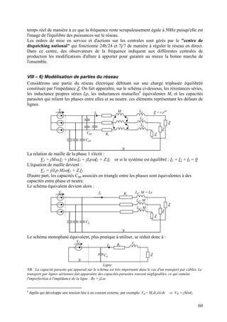 temps réel de manière à ce que la fréquence reste scrupuleusement égale à 50Hz puisqu'elle est
l'image de l'équilibre des puissances sur le réseau.
Les ordres de mise en service et d'actions sur les centrales sont gérés par le "centre de
dispatching national" qui fonctionne 24h/24 et 7j/7 de manière à réguler le réseau en direct.
Dans ce centre, des observateurs de la fréquence indiquent aux différentes centrales de
production les modifications d'allure à apporter pour garantir au mieux la bonne marche de
l'ensemble.
VIII – 6) Modélisation de parties du réseau
Considérons une partie du réseau électrique débitant sur une charge triphasée équilibrée
constituée par l'impédance Z. On fait apparaître, sur le schéma ci-dessous, les résistances séries,
les inductance propres séries Lp, les inductances mutuelles6
équivalentes M, et les capacités
parasites qui relient les phases entre elles et au neutre. ces éléments représentant les défauts de
lignes.
V1
Z
Z
Z
I1
Z = r.ejϕ
CpN
Cpp
Lp
Lp
Lp
M
N
Rs
La relation de maille de la phase 1 s'écrit :
V1 = jMω.I2 + jMω.I3 + jLpωI1 + Z.I1 or si le système est équilibré : I1 + I2 + I3 = 0
L'équation de maille devient :
V1 = j(Lp-M)ωI1 + Z.I1
D'autre part, les capacités Cpp associés en triangle entre les phases sont équivalentes à des
capacités entre phase et neutre.
Le schéma équivalent devient alors :
V1
Z
Z
Z
I1
Cp
Lp- M = Ls
N
Lp- M
Lp- M
Rs
Le schéma monophasé équivalent, plus pratique à utiliser, se réduit donc à :
V1
Z
I1
Ls
N
Ligne
Cp
Rs
NB : La capacité parasite qui apparaît sur le schéma est très importante dans le cas d'un transport par câbles. Le
transport par lignes aériennes fait apparaître des capacités parasites souvent négligeables, ce qui ramène
l'imperfection à l'impédance de la ligne : Rs + jLω
6
dipôle qui développe une tension liée à un courant externe, par exemple: Vm= M.di2(t)/dt ⇒ VM = jMωI2
60
 