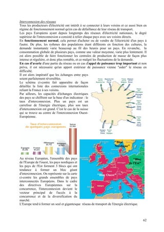 Interconnexion des réseaux
Tous les producteurs d'électricité ont intérêt à se connecter à leurs voisins et ce aussi bien en
régime de fonctionnement normal qu'en cas de défaillance de leur réseau de transport.
Les pays Européens ayant depuis longtemps des réseaux d'électricité nationaux, le degré
supérieur de l'interconnexion a consisté à relier chaque pays avec ses voisins directs.
En fonctionnement normal, cela permet d'acheter ou de vendre de l'électricité d'un pays à
l'autre. De plus, les rythmes des populations étant différents en fonction des cultures, la
demande instantanée varie beaucoup au fil des heures pour un pays. En revanche, la
consommation globale de plusieurs pays, comme une valeur moyenne, varie plus lentement. Il
est alors possible de faire fonctionner les centrales de production de masse de façon plus
intense et régulière, et donc plus rentable, et ce malgré les fluctuations de la demande.
En cas d'avarie d'une partie du réseau ou en cas d'appel de puissance trop important et non
prévu, il est nécessaire qu'un apport extérieur de puissance vienne "aider" le réseau en
difficulté.
Il est alors impératif que les échanges entre pays
soient parfaitement réversibles.
Le schéma ci-contre fait apparaître de façon
détaillée la liste des connexions internationales
reliant la France à ses voisins.
Par ailleurs, les capacités d'échanges électriques
des pays se chiffrent sur la base d'un indicateur : le
taux d'interconnexion. Plus un pays est un
carrefour de l'énergie électrique, plus son taux
d'interconnexion est grand. C'est le cas de la suisse
qui se trouve au centre de l'interconnexion Ouest-
Européenne.
Au niveau Européen, l'ensemble des pays
de l'Europe de l'ouest, les pays nordiques et
les pays de l'Est forment 3 blocs qui ont
tendance à former un bloc géant
d'interconnexion. On représente sur la carte
ci-contre les grands ensembles de pays
interconnectés Européens. Dans le cadre
des directives Européennes sur la
concurrence, l'interconnexion devient le
vecteur principal de l'accès à la
concurrence et de la diversification du
marché.
"Bloc
de l'Est"
"Bloc
Nordique"
"Bloc Ouest"
L'Europe tend à former un seul et gigantesque réseau de transport de l'énergie électrique.
62
 